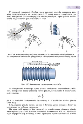 Технологіявиготовленнявиробівізсортовогопрокатуталистовогометалу
89
Ó ïðàêòèöі ñëþñàðíîї îáðîáêè ÷àñòî âèíèêàє ïîòðåáà âèçíà÷èòè ðîç-
ìіðè åëåìåíòіâ ðіçüáè íà ãîòîâіé äåòàëі. Ó öüîìó âèïàäêó çîâíіøíіé äіà-
ìåòð âèìіðþþòü øòàíãåíöèðêóëåì àáî ìіêðîìåòðîì. Êðîê ðіçüáè âèçíà-
÷àþòü çà äîïîìîãîþ ðіçüáîìіðà (ìàë. 106).
а б в
Мал. 106. Вимірювання кроку різьби різьбоміром: а – загальний вигляд різьбоміра;
б – вимірювання зовнішнього кроку різьби;б в – вимірювання внутрішнього кроку різьби
Мал. 107. Вимірювання і визначення кроку різьби
Çà âіäñóòíîñòі ðіçüáîìіðà êðîê ðіçüáè âèìіðþþòü ìàñøòàáíîþ ëіíіé-
êîþ. Âèìіðÿâøè ïåâíó äîâæèíó íèòîê ðіçüáè, êðîê ðіçüáè S âèçíà÷àþòü
çà ôîðìóëîþ:
,
äå L – äîâæèíà âèìіðþâàíîї âåëè÷èíè; n – êіëüêіñòü íèòîê ðіçüáè
(ìàë. 107).
Çîáðàæóâàòè ðіçüáó òàêîþ, ÿê ìè її áà÷èìî, äóæå ñêëàäíî. Òîìó íà
êðåñëåííÿõ öå ðîáëÿòü ñïðîùåíî.
Íà çîâíіøíіé ïîâåðõíі (íà ñòåðæíі) ïî çîâíіøíüîìó äіàìåòðó ðіçüáó
çîáðàæóþòü ñóöіëüíîþ òîâñòîþ îñíîâíîþ ëіíієþ (ìàë. 108, à), ùî âіäïî-
âіäàє âíóòðіøíüîìó äіàìåòðó ðіçüáè, ïðîâîäÿòü ñóöіëüíîþ òîíêîþ ëіíієþ
 