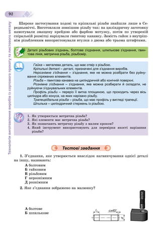Технологіявиготовленнявиробівізсортовогопрокатуталистовогометалу
92
Øèðîêå çàñòîñóâàííÿ õîäîâі òà êðіïèëüíі ðіçüáè çíàéøëè ëèøå â Ñå-
ðåäíüîâі÷÷і. Âèãîòîâëÿëè çîâíіøíþ ðіçüáó òàê: íà öèëіíäðè÷íó çàãîòîâêó
íàìîòóâàëè çìàùåíó êðåéäîþ àáî ôàðáîþ ìîòóçêó, ïîòіì ïî óòâîðåíіé
ñïіðàëüíіé ðîçìіòöі íàðіçóâàëè ãâèíòîâó êàíàâêó. Çàìіñòü ãàéîê ç âíóòðіø-
íіì ðіçüáëåííÿì âèêîðèñòîâóâàëè âòóëêè ç äâîìà àáî òðüîìà øòèôòàìè.
Тестові завдання
1. Ç’єäíàííÿ, ÿêå óòâîðþєòüñÿ âíàñëіäîê íàãâèí÷óâàííÿ îäíієї äåòàëі
íà іíøó, íàçèâàþòü:
À áîëòîâèì
Á ãàéêîâèì
Â ðіçüáîâèì
Ã íåðîçíіìíèì
Ä ðîçíіìíèì
2. ßêå ç’єäíàííÿ çîáðàæåíî íà ìàëþíêó?
À áîëòîâå
Á øïèëüêîâå
Деталі різьбових з’єднань, болтове з’єднання, шпилькове з’єднання, гвин-
това лінія, метрична різьба, різьбомір.
Гайка – металева деталь, що має отвір з різьбою.
Кріпильні деталі – деталі, призначені для з’єднання виробів.і
Нерознімне з’єднання – з’єднання, яке не можна розібрати без руйну-я
вання спряжених елементів.
Різьба – гвинтова канавка на циліндричній або конічній поверхні.
Рознімне з’єднання – з’єднання, яке можна розбирати й складати, не
руйнуючи з’єднувальних елементів.
Профіль різьби – переріз її витка площиною, що проходить через вісьи
циліндра або конуса, на яких нарізано різьбу.
Трапецеїдальна різьба – різьба, що має профіль у вигляді трапеції.
Шпилька – циліндричний стержень із різьбою.
1. ßê óòâîðþєòüñÿ ìåòðè÷íà ðіçüáà?
2. ßêі åëåìåíòè ìàє ìåòðè÷íà ðіçüáà?
3. ßê ïîçíà÷àþòü ìåòðè÷íó ðіçüáó ç ìàëèì êðîêîì?
4. ßêèé іíñòðóìåíò âèêîðèñòîâóþòü äëÿ ïåðåâіðêè ÿêîñòі íàðіçàííÿ
ðіçüáè?
 