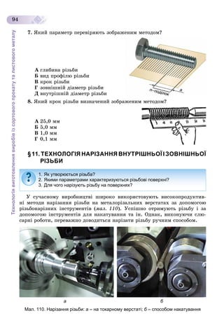 Технологіявиготовленнявиробівізсортовогопрокатуталистовогометалу
94
7. ßêèé ïàðàìåòð ïåðåâіðÿþòü çîáðàæåíèì ìåòîäîì?
À ãëèáèíà ðіçüáè
Á âèä ïðîôіëþ ðіçüáè
Â êðîê ðіçüáè
Ã çîâíіøíіé äіàìåòð ðіçüáè
Ä âíóòðіøíіé äіàìåòð ðіçüáè
8. ßêèé êðîê ðіçüáè âèçíà÷åíèé çîáðàæåíèì ìåòîäîì?
À 25,0 ìì
Á 5,0 ìì
Â 1,0 ìì
Ã 0,1 ìì
§11. ТЕХНОЛОГІЯ НАРІЗАННЯ ВНУТРІШНЬОЇ І ЗОВНІШНЬОЇ
РІЗЬБИ
Ó ñó÷àñíîìó âèðîáíèöòâі øèðîêî âèêîðèñòîâóþòü âèñîêîïðîäóêòèâ-
íі ìåòîäè íàðіçàííÿ ðіçüáè íà ìåòàëîðіçàëüíèõ âåðñòàòàõ çà äîïîìîãîþ
ðіçüáîíàðіçíèõ іíñòðóìåíòіâ (ìàë. 110). Óñïіøíî îòðèìóþòü ðіçüáó і çà
äîïîìîãîþ іíñòðóìåíòіâ äëÿ íàêàòóâàííÿ òà іí. Îäíàê, âèêîíóþ÷è ñëþ-
ñàðíі ðîáîòè, ïåðåâàæíî äîâîäèòüñÿ íàðіçàòè ðіçüáó ðó÷íèì ñïîñîáîì.
а б
Мал. 110. Нарізання різьби: а – на токарному верстаті; б – способом накатуванняб
1. Як утворюється різьба?
2. Якими параметрами характеризуються різьбові поверхні?
3. Для чого нарізують різьбу на поверхнях?
 