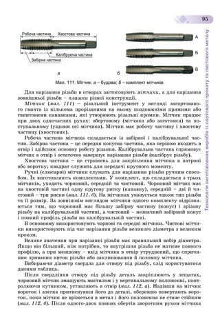 Технологіявиготовленнявиробівізсортовогопрокатуталистовогометалу
95
Робоча частина
Забірна частина
Калібруюча частина
Хвостова частина
А
Б
В
ру
а б
Мал. 111. Мітчик: а – будова; б – комплект мітчиківб
Äëÿ íàðіçàííÿ ðіçüáè â îòâîðàõ çàñòîñîâóþòü ìіò÷èêè, à äëÿ íàðіçàííÿ
çîâíіøíüîї ðіçüáè – ïëàøêè ðіçíîї êîíñòðóêöії.
Ìіò÷èê (ìàë. 111) – ðіçàëüíèé іíñòðóìåíò ó âèãëÿäі çàãàðòîâàíî-
ãî ãâèíòà іç êіëüêîìà ïðîðіçàíèìè íà íüîìó ïîçäîâæíіìè ïðÿìèìè àáî
ãâèíòîâèìè êàíàâêàìè, ÿêі óòâîðþþòü ðіçàëüíі êðîìêè. Ìіò÷èê ïðàöþє
ïðè äâîõ îäíî÷àñíèõ ðóõàõ: îáåðòîâîìó (ìіò÷èêà àáî çàãîòîâêè) òà ïî-
ñòóïàëüíîìó (óçäîâæ îñі ìіò÷èêà). Ìіò÷èê ìàє ðîáî÷ó ÷àñòèíó і õâîñòîâó
÷àñòèíó (õâîñòîâèê).
Ðîáî÷à ÷àñòèíà ìіò÷èêà ñêëàäàєòüñÿ іç çàáіðíîї і êàëіáðóâàëüíîї ÷àñ-
òèí. Çàáіðíà ÷àñòèíà – öå ïåðåäíÿ êîíóñíà ÷àñòèíà, ÿêà ïåðøîþ âõîäèòü â
îòâіð і çäіéñíþє îñíîâíó ðîáîòó ðіçàííÿ. Êàëіáðóâàëüíà ÷àñòèíà ñïðÿìîâóє
ìіò÷èê â îòâіð і îñòàòî÷íî çàâåðøóє íàðіçàííÿ ðіçüáè (êàëіáðóє ðіçüáó).
Õâîñòîâà ÷àñòèíà – öå ñòðèæåíü äëÿ çàêðіïëåííÿ ìіò÷èêà â ïàòðîíі
àáî âîðîòêó; êâàäðàò ñëóæèòü äëÿ ïåðåäà÷і êðóòíîãî ìîìåíòó.
Ðó÷íі (ñëþñàðíі) ìіò÷èêè ñëóæàòü äëÿ íàðіçàííÿ ðіçüáè ðó÷íèì ñïîñî-
áîì. Їõ âèãîòîâëÿþòü êîìïëåêòàìè. Ó êîìïëåêò, ùî ñêëàäàєòüñÿ ç òðüîõ
ìіò÷èêіâ, óõîäÿòü ÷îðíîâèé, ñåðåäíіé òà ÷èñòîâèé. ×îðíîâèé ìіò÷èê ìàє
íà õâîñòîâіé ÷àñòèíі îäíó êðóãîâó ðèñêó (êàíàâêó), ñåðåäíіé – äâі é ÷è-
ñòîâèé – òðè ðèñêè (ìàë. 111, á). Íà ìіò÷èêàõ óêàçóєòüñÿ òàêîæ òèï ðіçüáè
òà її ðîçìіð. Çà çîâíіøíіì âèãëÿäîì ìіò÷èêè îäíîãî êîìïëåêòó âіäðіçíÿ-
þòüñÿ òèì, ùî ÷îðíîâèé ìàє áіëüøó çàáіðíó ÷àñòèíó (êîíóñ) і çðіçàíó
ðіçüáó íà êàëіáðóâàëüíіé ÷àñòèíі, à ÷èñòîâèé – íåçíà÷íèé çàáіðíèé êîíóñ
і ïîâíèé ïðîôіëü ðіçüáè íà êàëіáðóâàëüíіé ÷àñòèíі.
Â îñíîâíîìó âèêîðèñòîâóþòü ÷îðíîâі òà ñåðåäíі ìіò÷èêè. ×èñòîâі ìіò÷è-
êè âèêîðèñòîâóþòü ïіä ÷àñ íàðіçàííÿ ðіçüáè âåëèêîãî äіàìåòðà ç âåëèêèì
êðîêîì.
Âåëèêå çíà÷åííÿ ïðè íàðіçàííі ðіçüáè ìàє ïðàâèëüíèé âèáіð äіàìåòðà.
ßêùî âіí áіëüøèé, íіæ ïîòðіáíî, òî âíóòðіøíÿ ðіçüáà íå ìàòèìå ïîâíîãî
ïðîôіëþ, à ïðè ìåíøîìó – âõіä ìіò÷èêà â îòâіð óòðóäíåíèé, ùî ñïðè÷è-
íþє çðèâàííÿ íèòîê ðіçüáè àáî çàêëèíþâàííÿ é ïîëîìêó ìіò÷èêà.
Âèáèðàþ÷è äіàìåòð ñâåðäëà äëÿ îòâîðó ïіä ðіçüáó, ñëіä êîðèñòóâàòèñÿ
äàíèìè òàáëèöü.
Ïіñëÿ ñâåðäëіííÿ îòâîðó ïіä ðіçüáó äåòàëü çàêðіïëþþòü ó ëåùàòàõ,
÷îðíîâèé ìіò÷èê çìàùóþòü ìàñòèëîì і ó âåðòèêàëüíîìó ïîëîæåííі, êîíò-
ðîëþþ÷è êóòíèêîì, óñòàâëÿþòü â îòâіð (ìàë. 112, à). Íàäіâøè íà ìіò÷èê
âîðîòîê і çëåãêà ïðèòèñíóâøè éîãî äî äåòàëі, îáåðåæíî ïîâåðòàþòü âîðî-
òîê, ïîêè ìіò÷èê íå âðіæåòüñÿ â ìåòàë і éîãî ïîëîæåííÿ íå ñòàíå ñòіéêèì
(ìàë. 112, á). Ïіñëÿ îäíîãî-äâîõ ïîâíèõ îáåðòіâ çâîðîòíèì ðóõîì ìіò÷èêà
 