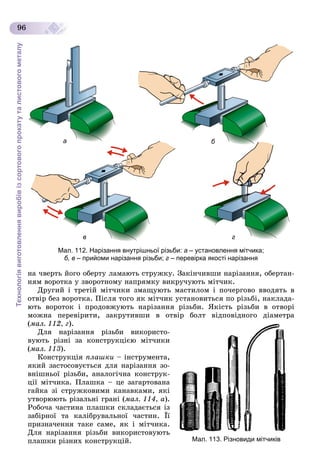 Технологіявиготовленнявиробівізсортовогопрокатуталистовогометалу
96
б
г
а
в
Мал. 112. Нарізання внутрішньої різьби: а – установлення мітчика;
б, в – прийоми нарізання різьби; г – перевірка якості нарізання
íà ÷âåðòü éîãî îáåðòó ëàìàþòü ñòðóæêó. Çàêіí÷èâøè íàðіçàííÿ, îáåðòàí-
íÿì âîðîòêà ó çâîðîòíîìó íàïðÿìêó âèêðó÷óþòü ìіò÷èê.
Äðóãèé і òðåòіé ìіò÷èêè çìàùóþòü ìàñòèëîì і ïî÷åðãîâî ââîäÿòü â
îòâіð áåç âîðîòêà. Ïіñëÿ òîãî ÿê ìіò÷èê óñòàíîâèòüñÿ ïî ðіçüáі, íàêëàäà-
þòü âîðîòîê і ïðîäîâæóþòü íàðіçàííÿ ðіçüáè. ßêіñòü ðіçüáè â îòâîðі
ìîæíà ïåðåâіðèòè, çàêðóòèâøè â îòâіð áîëò âіäïîâіäíîãî äіàìåòðà
(ìàë. 112, ã).
Äëÿ íàðіçàííÿ ðіçüáè âèêîðèñòî-
âóþòü ðіçíі çà êîíñòðóêöієþ ìіò÷èêè
(ìàë. 113).
Êîíñòðóêöіÿ ïëàøêè – іíñòðóìåíòà,
ÿêèé çàñòîñîâóєòüñÿ äëÿ íàðіçàííÿ çî-
âíіøíüîї ðіçüáè, àíàëîãі÷íà êîíñòðóê-
öії ìіò÷èêà. Ïëàøêà – öå çàãàðòîâàíà
ãàéêà çі ñòðóæêîâèìè êàíàâêàìè, ÿêі
óòâîðþþòü ðіçàëüíі ãðàíі (ìàë. 114, à).
Ðîáî÷à ÷àñòèíà ïëàøêè ñêëàäàєòüñÿ іç
çàáіðíîї òà êàëіáðóâàëüíîї ÷àñòèí. Її
ïðèçíà÷åííÿ òàêå ñàìå, ÿê і ìіò÷èêà.
Äëÿ íàðіçàííÿ ðіçüáè âèêîðèñòîâóþòü
ïëàøêè ðіçíèõ êîíñòðóêöіé. Мал. 113. Різновиди мітчиків
 