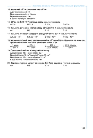 101
Кількість речовини. Розрахунки за хімічними формулами
14. Молярний об’єм речовини – це об’єм
А речовини масою 1 г
Б речовини кількістю 1 моль
В речовини масою 1 кг
Г однієї молекули речовини
15. Об’єм (л) 6,02 ∙ 1023
молекул азоту за н. у. становить
А 224 Б 22,4 В 2,24 Г 0,224
16. Кількість речовини (моль) хлору об’ємом 448 л за н. у. становить
А 1 Б 2 В 10 Г 20
17. Кількість молекул карбон(ІV) оксиду об’ємом 2,24 л за н. у. становить
А 6,02 ∙ 1023
Б 6,02 ∙ 1022
В 6,02 ∙ 1021
Г 6,02 ∙ 1020
18. Метеорологічний зонд заповнено гелієм об’ємом 200 л. Формула, за якою по-
трібно обчислити кількість речовини гелію, – це
А
1 моль
22,4 л
Б
22,4 л
1 моль
В
200 л
22,4 л/моль
Г
22,4 л/моль
200 л
19. Однакова кількість молекул міститься у
А воді масою 18 г і кисні масою 32 г
Б воді об’ємом 18 см3
і кисні об’ємом 18 см3
В воді масою 18 г і кисні об’ємом 32 см3
Г воді масою 18 г і кисні масою 18 г
20. Відносна густина метану за киснем 0,5. Його відносна густина за воднем
А 4 Б 8 В 16 Г 32
 