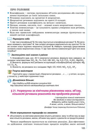 105
Основні класи неорганічних сполук
ÏÐÎ ÃÎËÎÂÍÅ
Êëàñèôіêàöіÿ – ñèñòåìà ãðóïóâàííÿ îá’єêòіâ äîñëіäæåííÿ àáî ñïîñòåðå-
æåííÿ âіäïîâіäíî äî їõíіõ çàãàëüíèõ îçíàê.
Ðå÷îâèíè ïîäіëÿþòü íà îðãàíі÷íі é íåîðãàíі÷íі.
Íåîðãàíі÷íі ðå÷îâèíè ïîäіëÿþòü íà ïðîñòі é ñêëàäíі.
Ïðîñòі ðå÷îâèíè êëàñèôіêóþòü íà ìåòàëè і íåìåòàëè.
Îêñèäè, îñíîâè, êèñëîòè, ñîëі – îñíîâíі êëàñè íåîðãàíі÷íèõ ñïîëóê.
Õіìі÷íà íîìåíêëàòóðà – öå ñóêóïíіñòü ïðàâèë óòâîðåííÿ íàçâ ðå÷îâèí,
à òàêîæ ñàìі íàçâè.
Áóäü-ÿêà ïðàâèëüíî ïîáóäîâàíà íîìåíêëàòóðà çàâæäè ґðóíòóєòüñÿ íà
ïåâíіé ñèñòåìі êëàñèôіêàöії.
Перевірте себе
1. Що таке класифікація? 2. На чому ґрунтується класифікація речовин? 3. Які речо-
вини називають простими? 4. Чим складні речовини відрізняються від простих? 5. На
які основні класи поділено неорганічні сполуки? 6. Наведіть приклади представників
основних класів неорганічних сполук. 7. Що таке хімічна номенклатура? Для чого вона
потрібна?
Застосуйте свої знання й уміння
1. Класифікуйте (див. рис. 20.1) неорганічні речовини, формули яких наведено, за
складом і властивостями: SO2
, Br2
, Fe, CuO, HBr, NO2
, Hg, H2
S, P2
O5
, H2
SO3
, Mg(OH)2
.
2. Визначте, формула якої речовини не відповідає класифікаційному критерію: Mg,
CO Cl , N2
.
изначте, які речовини не є оксидами: MgO, CO, HClO, NO2
, H2
O2
, OF2
.
ворча майстерня
дготуйте одну з презентацій «Неорганічні речовини …» … – у клітині, на кухні,
стці, у майстерні художника тощо.
Дізнайтеся більше:
http://diaﬁlmy.su/926-stroenie-i-svoystva.html
http://abouthist.net/xviii-vek/klassiﬁkaciya-veshhestv.html
§ 21. Ðîçðàõóíêè çà õ³ì³÷íèìè ð³âíÿííÿìè ìàñè, îá’ºìó,
ê³ëüêîñò³ ðå÷îâèíè ðåàãåíò³â òà ïðîäóêò³â ðåàêö³é
І пропорційно кожний компонент
Ми вводимо в новий експеримент.
Відмірять срібла треба унцій п’ять,
А може, шість, а може, більше взять?
Джеффрі Чосер (переклад Костянтина Родигіна)
Після опрацювання параграфа ви зможете:
обчислювати за хімічними рівняннями кількість речовини, масу та об’єм газу за відо-и
мою кількістю речовини, масою, об’ємом газу одного з реагентів чи продуктів реакції.
×èìàëî âèðîáíèöòâ ґðóíòóєòüñÿ íà õіìі÷íèõ ðåàêöіÿõ. Äëÿ åôåêòèâíî-
ãî çäіéñíåííÿ õіìі÷íèõ òåõíîëîãі÷íèõ ïðîöåñіâ ïîòðіáíî çíàòè ÿêіñíèé
 