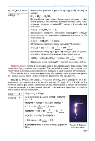 107
Основні класи неорганічних сполук
n(H2
SO4
) = 5 ìîëü Çàïèñóєìî ðіâíÿííÿ ðåàêöії ñóëüôóð(VI) îêñèäó ç
âîäîþ:
SO3
+ H2
O = H2
SO4
.
Çà êîåôіöієíòàìè ïåðåä ôîðìóëàìè ðå÷îâèí ó ðіâ-
íÿííі ðåàêöії âèçíà÷àєìî ñïіââіäíîøåííÿ ìіæ êіëü-
êîñòÿìè ðå÷îâèí ñóëüôóð(VI) îêñèäó і ñóëüôàòíîї
êèñëîòè:
n(SO3
) : n(H2
SO4
) = 1 : 1.
Âèðàæàєìî êіëüêіñòü ðå÷îâèíè ñóëüôóð(VI) îêñèäó
÷åðåç êіëüêіñòü ðå÷îâèíè ñóëüôàòíîї êèñëîòè òà îá-
÷èñëþєìî її:
n(SO3
) = n(H2
SO4
) = 5 ìîëü.
Îá÷èñëþєìî ìîëÿðíó ìàñó ñóëüôóð(VI) îêñèäó:
M(SO3
) = (32 + 3 ∙ 16) ã
ìîëü
= 80 ã
ìîëü
.
Îá÷èñëþєìî ìàñó ñóëüôóð(VI) îêñèäó. Âîíà є äîáóò-
êîì éîãî êіëüêîñòі ðå÷îâèíè і ìîëÿðíîї ìàñè:
m(SO3
) = n(SO3
) M(SO3
) = 5 ìîëü ∙ 80 ã
ìîëü
= 400 ã.
Âіäïîâіäü: ìàñà ñóëüôóð(VI) îêñèäó äîðіâíþє 400 ã.
m(SO3
) – ?
Çâåðíіòü óâàãó: ëîãіêà ðîçâ’ÿçàííÿ çàäà÷, íàâåäåíèõ äàëі, òàêà ñàìà. Òîæ
ïîÿñíåííÿ áóäóòü ìåíø äîêëàäíèìè. Òîìó ñïðîáóéòå ñàìîñòіéíî, çà âæå ðîç-
ãëÿíóòèìè çðàçêàìè, ïðîêîìåíòóâàòè íàâåäåíі â ðîçâ’ÿçàííÿõ îá÷èñëåííÿ.
Îá÷èñëåííÿ ìàñè ðå÷îâèíè (ðåàãåíòó àáî ïðîäóêòó) çà ðіâíÿííÿì ðåàê-
öії, ÿêùî âіäîìà ìàñà іíøîї ðå÷îâèíè (ðåàãåíòó àáî ïðîäóêòó).
Çàäà÷à 3. Îá÷èñëіòü ìàñó (ã) ìàãíіé îêñèäó, ÿêèé óòâîðèòüñÿ â ðå-
çóëüòàòі ñïàëþâàííÿ â êèñíі ìàãíіþ ìàñîþ 12 ã (ðèñ. 21.1). Ó öіé, ÿê і â
áàãàòüîõ іíøèõ ðåàêöіÿõ, ðåàãåíòè õіìі÷íî âçàєìîäіþòü ó ñòðîãî âèçíà÷åíèõ
ñïіââіäíîøåííÿõ, à â ðåçóëüòàòі ðåàêöії óòâîðþþòüñÿ ïðîäóêòè, êіëüêіñòü
ÿêèõ ìîæíà òî÷íî îá÷èñëèòè.
m(Mg) = 12 ã 2Mg + O2
= 2MgO.
Çà ðіâíÿííÿì ðåàêöії n(Mg) : n(MgO) =
= 1 : 1
n(MgO) = n(Mg) = m(Mg) : M(Mg) =
= 12 ã : 24 ã
ìîëü
= 0,5 ìîëü
M(MgO) = (24 + 16) ã
ìîëü
= 40 ã
ìîëü
m(MgO) = n(MgO)M(MgO) =
= 0,5 ìîëü ∙ 40 ã
ìîëü
= 20 ã
Âіäïîâіäü: ìàñà ìàãíіé îêñèäó äîðіâíþє
20 ã.
m(MgO) – ?
Ðèñ. 21.1. Ãîðіííÿ
ìàãíіþ â êèñíі
 