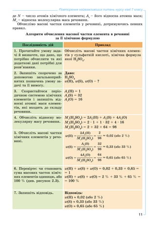 11
Повторення найважливіших питань курсу хімії 7 класу
äå N – ÷èñëî àòîìіâ õіìі÷íîãî åëåìåíòà; Ar
– éîãî âіäíîñíà àòîìíà ìàñà;
Mr
– âіäíîñíà ìîëåêóëÿðíà ìàñà ðå÷îâèíè.
Îá÷èñëіìî ìàñîâі ÷àñòêè åëåìåíòіâ ó ðå÷îâèíі, äîòðèìóþ÷èñü ïåâíèõ
ïðàâèë.
Àëãîðèòì îá÷èñëåííÿ ìàñîâîї ÷àñòêè åëåìåíòà â ðå÷îâèíі
çà її õіìі÷íîþ ôîðìóëîþ
Ïîñëіäîâíіñòü äіé Ïðèêëàä
1. Ïðî÷èòàéòå óìîâó çàäà-
÷і é âèçíà÷òå, ùî äàíî, ùî
ïîòðіáíî îá÷èñëèòè òà ÿêі
äîäàòêîâі äàíі ïîòðіáíі äëÿ
ðîçâ’ÿçàííÿ.
Îá÷èñëіòü ìàñîâі ÷àñòêè õіìі÷íèõ åëåìåí-
òіâ ó ñóëüôàòíіé êèñëîòі, õіìі÷íà ôîðìóëà
ÿêîї H2
SO4
.
2. Çàïèøіòü ñêîðî÷åíî çà
äîïîìîãîþ çàãàëüíîïðèé-
íÿòèõ ïîçíà÷åíü óìîâó çà-
äà÷і òà її âèìîãó.
Äàíî:
H2
SO4
w(H), w(S), w(O) – ?
3. Ñêîðèñòàéòåñÿ ïåðіî-
äè÷íîþ ñèñòåìîþ õіìі÷íèõ
åëåìåíòіâ і çàïèøіòü âіä-
íîñíі àòîìíі ìàñè åëåìåí-
òіâ, ÿêі âõîäÿòü äî ñêëàäó
ðå÷îâèíè.
Ar
(H) = 1
Ar
(S) = 32
Ar
(O) = 16
4. Îá÷èñëіòü âіäíîñíó ìî-
ëåêóëÿðíó ìàñó ðå÷îâèíè.
Mr
(H2
SO4
) = 2A22 r
(H) + Ar
(S) + 4A44 r
(O)
Mr
(H2
SO4
) = 2 ∙ 1 + 1 ∙ 32 + 4 ∙ 16
Mr
(H2
SO4
) = 2 + 32 + 64 = 98
5. Îá÷èñëіòü ìàñîâі ÷àñòêè
õіìі÷íèõ åëåìåíòіâ ó ðå÷î-
âèíі.
w(H) =
2A22 r
(H) 2
0,02 (àáî 2 %)
98Mr
(H2
SO4
)
= 
w(S) =
Ar
(S) 32
0,33 (àáî 33 %)
98Mr
(H2
SO4
)
= 
w(Î) =
4A44 r
(Î) 64
0,65 (àáî 65 %)
98Mr
(H2
SO4
)
= 
6. Ïåðåâіðòå: ÷è ñòàíîâèòü
ñóìà ìàñîâèõ ÷àñòîê õіìі÷-
íèõ åëåìåíòіâ îäèíèöþ, àáî
100 % (äèâ. ðèñóíîê 2.3).
w(H) + w(S) + w(Î) = 0,02 + 0,33 + 0,65 =
= 1
w(H) + w(S) + w(Î) = 2 % + 33 % + 65 % =
= 100 %
7. Çàïèøіòü âіäïîâіäü. Âіäïîâіäü:
w(H) ≈ 0,02 (àáî 2 %)
w(S) ≈ 0,33 (àáî 33 %)
w(O) ≈ 0,65 (àáî 65 %)
 