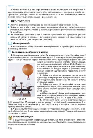 110
Тема 4
Óìіííÿ, íàáóòі ïіä ÷àñ îïðàöþâàííÿ öüîãî ïàðàãðàôà, âè çàêðіïèòå é
óäîñêîíàëèòå, êîëè âèâ÷àòèìåòå õіìі÷íі âëàñòèâîñòі îñíîâíèõ êëàñіâ íå-
îðãàíі÷íèõ ñïîëóê. Àäæå äî êîæíîãî íîâîãî äëÿ âàñ õіìі÷íîãî ðіâíÿííÿ
ìîæíà ñêëàñòè äåêіëüêà çàäà÷ і ðîçâ’ÿçàòè їõ.
ÏÐÎ ÃÎËÎÂÍÅ
Õіìі÷íі ðіâíÿííÿ ñêëàäàþòü íà îñíîâі çàêîíó çáåðåæåííÿ ìàñè.
Êîåôіöієíòè â õіìі÷íîìó ðіâíÿííі ïîêàçóþòü êіëüêіñíі ñïіââіäíîøåííÿ
ðå÷îâèí, ÿêі áåðóòü ó÷àñòü ó õіìі÷íіé ðåàêöії òà óòâîðþþòüñÿ âíàñëіäîê
її ïåðåáіãó.
Çà êіëüêіñòþ ðå÷îâèíè õî÷à á îäíîãî ç ðåàãåíòіâ àáî ïðîäóêòіâ ðåàêöії
ìîæíà îá÷èñëèòè êіëüêîñòі ðå÷îâèíè ðåøòè ðåàãåíòіâ і ïðîäóêòіâ, їõíі
ìàñè òà îá’єìè (äëÿ ãàçóâàòèõ ðå÷îâèí).
Перевірте себе
1. На основі якого закону складають хімічні рівняння? 2. Що показують коефіцієнти
в хімічному рівнянні?
Застосуйте свої знання й уміння
1. На шальки терезів помістили дві колби з хлоридною кислотою. На шийку кожної
з двох колб надягли по гумовій повітряній кульці. В одній кульці – натрій карбонат, у
другій – кальцій карбонат. Терези зрівноважили. Потім підняли одну з кульок так, щоб
натрій карбонат потрапив у кислоту. Поясніть явище,
яке відбулося внаслідок цієї дії (рис. 21.4). Поміркуйте
й поясніть, чому терези залишилися зрівноваженими.
Спрогнозуйте, чи вийдуть терези з рівноваги, якщо
кальцій карбонат з другої кульки пересипати в колбу
з кислотою.
2. Обчисліть кількість речовини (моль) кальцій
гідроксиду, який утвориться в результаті реакції каль-
цій оксиду кількістю речовини: а) 0,5 моль; б) 3 моль;
в) 6 моль з водою.
3. Обчисліть масу (г) сульфур(ІV) оксиду, який
прореагував з водою, якщо продуктом реакції є суль-
фітна кислота кількістю речовини: а) 2,5 моль; б) 4 моль;
в) 0,5 моль.
4. Обчисліть масу (г) брому, який прореагував з вод-
нем, якщо продуктом реакції є гідроген бромід (бромо-
водень) об’ємом (н. у. ): а) 11,2 л; б) 56 л; в) 0,224 л.
5. *50-літровий балон містить скраплений пропан
С3
Н8
масою 20 кг, 27-літровий – пропан масою 11 кг, 5-літровий – пропан масою 3 кг.
Обчисліть масу води та об’єм (н. у.) карбон(IV) оксиду – продуктів повного згоряння
пропану з кожного балона.
6. *Проаналізуйте умови задач, наведених у параграфі. Складіть і розв’яжіть: а) за-
дачі, обернені до них; б) інші задачі за цими рівняннями реакцій. Укладіть міні-задачник
і розв’язник до нього.
Творча майстерня
З додаткових джерел інформації дізнайтеся, що таке стехіометрія і стехіоме-
тричні розрахунки, на яких законах вони ґрунтуються. Підготуйте стисле повідомлення
за результатами дослідження.
Рис. 21.4
 