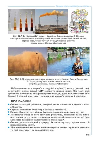 115
Основні класи неорганічних сполук
1 2
Ðèñ. 22.7. 1. Íіòðîãåí(ІV) îêñèä – їäêèé ãàç áóðîãî êîëüîðó. 2. Ùå äàëі
â íàãіðíіé ÷àñòèíі ìіñòà àçîòíî-òóêîâèé âèïóñêàє ðæàâî-ðóäі ëèñÿ÷і õâîñòè,
îòðóþє íåáî. Îëåñü Ãîí÷àð. Òî íàä Єâðîïîþ êèñëîòíі
éäóòü äîùі... Îêñàíà Ïàõëüîâñüêà
1 2
Ðèñ. 22.8. 1. Âiòåð íå ñòèõàâ, õìàðè ïèëþêè âñå ãóñòiøàëè. Ñåìåí Ñêëÿðåíêî.
2. Ó ñóñіäíüîìó ñåëi ïîâiíü. Çàòîïèëî õàòè,
ïîòðіáíà äîïîìîãà. Âñåâîëîä Íåñòàéêî
Íåáåçïå÷íèìè äëÿ çäîðîâ’ÿ є îòðóéíі êàðáîí(ІІ) îêñèä (÷àäíèé ãàç),
ìåðêóðіé(ІІ) îêñèä, ïëþìáóì(IV) îêñèä òà ÷èìàëî іíøèõ. Îñü ÷îìó, ùîá
åôåêòèâíî é áåçïå÷íî âèêîðèñòîâóâàòè îêñèäè, äóæå âàæëèâî çíàòè їõíі
ôіçè÷íі é õіìі÷íі âëàñòèâîñòі òà âïëèâ íà çäîðîâ’ÿ ëþäèíè і äîâêіëëÿ.
ÏÐÎ ÃÎËÎÂÍÅ
Îêñèäè – ñêëàäíі ðå÷îâèíè, óòâîðåíі äâîìà åëåìåíòàìè, îäíèì ç ÿêèõ
є Îêñèãåí.
Ñòóïіíü îêèñíåííÿ Îêñèãåíó â îêñèäàõ çàâæäè –2.
Ñèìâîë Îêñèãåíó â õіìі÷íèõ ôîðìóëàõ îêñèäіâ çàïèñóþòü äðóãèì.
Íàçèâàþ÷è îêñèä çà éîãî õіìі÷íîþ ôîðìóëîþ, çàïèñóþòü íàçâó õіìі÷-
íîãî åëåìåíòà, ó äóæêàõ – çíà÷åííÿ âàëåíòíîñòі åëåìåíòà â îêñèäі (äëÿ
åëåìåíòіâ çі çìіííîþ âàëåíòíіñòþ) і ñëîâî îêñèä.
Îêñèäè äîñèòü ïîøèðåíі ó ïðèðîäі, їõ çàñòîñîâóþòü ó ïðîìèñëîâîñòі é
ïîâñÿêäåííîìó æèòòі.
Ùîá åôåêòèâíî é áåçïå÷íî âèêîðèñòîâóâàòè îêñèäè, äóæå âàæëèâî çíà-
òè їõíі âëàñòèâîñòі òà ôіçіîëîãі÷íó äіþ.
 