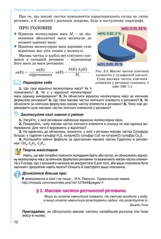 12
Повторення найважливіших питань курсу хімії 7 класу
Ïðî òå, ùî ìàñîâі ÷àñòêè êîìïîíåíòіâ õàðàêòåðèçóþòü ñêëàä íå ëèøå
ðå÷îâèí, à é ñóìіøåé і ðîç÷èíіâ çîêðåìà, áóäå â íàñòóïíîìó ïàðàãðàôі.
ÏÐÎ ÃÎËÎÂÍÅ
Âіäíîñíà ìîëåêóëÿðíà ìàñà Mr
– öå âіä-
íîøåííÿ àáñîëþòíîї ìàñè ìîëåêóëè äî
àòîìíîї îäèíèöі ìàñè.
Âіäíîñíà ìîëåêóëÿðíà ìàñà äîðіâíþє ñóìі
âіäíîñíèõ ìàñ óñіõ àòîìіâ ó ìîëåêóëі.
Ìàñîâà ÷àñòêà w (äóáëü-âå) õіìі÷íîãî åëå-
ìåíòà â ñêëàäíіé ðå÷îâèíі – âіäíîøåííÿ
éîãî ìàñè äî ìàñè ðå÷îâèíè:
w(E) =
N(E) Ar
(E)
Mr
.w(E) =
m(E)
m(ðå÷îâèíè)
,
Перевірте себе
1. Що таке відносна молекулярна маса? Як її
позначають? 2. Чи є у відносної молекулярної
маси одиниці вимірювання? 3. Як обчислити відносну молекулярну масу за хімічною
формулою речовини? 4. Що таке масова частка хімічного елемента в речовині? 5. Як
обчислити за хімічною формулою масову частку елемента в речовині? 6. Чому має до-
рівнювати сума масових часток хімічних елементів у речовині?
Застосуйте свої знання й уміння
1. З’ясуйте, у якої речовини найменша відносна молекулярна маса.
2. Поміркуйте, чому масова частка хімічного елемента в сполуці не має одиниці ви-
мірювання. Для чого її виражають у відсотках?
3. Не вдаючись до обчислень, визначте, у якій з речовин масова частка Сульфуру
більша: у гідроген сульфіді H2
S, купрум(ІІ) сульфіді CuS чи купрум(І) сульфіді Cu2
S.
4. Розташуйте хімічні формули за зростанням масової частки Гідрогену в речови-
нах: СН4
, С2
Н2
, С2
Н4
.
Творча майстерня
Уявіть, що вам потрібно пояснити молодшим брату або сестрі, як обчислюють віднос-
лекулярну масу за хімічною формулою речовини та визначають масові частки елемен-
тів у її складі. Що з кухонного начиння ви використали б для того, аби ваше пояснення було
наочним і зрозумілим навіть малечі? Опишіть й ілюструйте ваше пояснення.
Дізнайтеся більше про:
 вимірювання в хімії і не лише... И.А. Леенсон. Удивительная химия.
http://mreadz.com/new/index.php?id=127644&pages=1
§ 3. Ìàñîâà ÷àñòêà ðîç÷èíåíî¿ ðå÷îâèíè
Якщо ви хочете навчитися плавати, то сміливо входьте у воду,
а якщо хочете навчитися розв’язувати задачі, то розв’язуйте їх.
Дьордь Пойа
Пригадаймо, як обчислити масові частки складників розчину та їхню
масу в ньому.
Ðèñ. 2.3. Ìàñîâі ÷àñòêè õіìі÷íèõ
åëåìåíòіâ ó ñóëüôàòíіé êèñëîòі.
Ñóìà ìàñîâèõ ÷àñòîê õіìі÷íèõ
åëåìåíòіâ ó ðå÷îâèíі ñòàíîâèòü 1
(àáî 100 %)
w(O); 0,65, 65 %
w(H); 0,02, 2 %
w(S); 0,33, 33 %
 