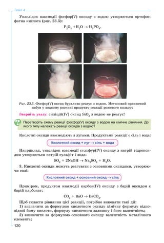 120
Тема 4
Óíàñëіäîê âçàєìîäії ôîñôîð(V) îêñèäó ç âîäîþ óòâîðþєòüñÿ îðòîôîñ-
ôàòíà êèñëîòà (ðèñ. 23.5):
P2
O5
+H2
O H3
PO4
.
Ðèñ. 23.5. Ôîñôîð(V) îêñèä áóðõëèâî ðåàãóє ç âîäîþ. Ìåòèëîâèé îðàíæåâèé
íàáóâ ó âîäíîìó ðîç÷èíі ïðîäóêòó ðåàêöії ðîæåâîãî êîëüîðó
Çâåðíіòü óâàãó: ñèëіöіé(ІV) îêñèä SiO2
ç âîäîþ íå ðåàãóє!
Перетворіть схему реакції фосфор(V) оксиду з водою на хімічне рівняння. До
якого типу належать реакції оксидів з водою?
Êèñëîòíі îêñèäè âçàєìîäіþòü ç ëóãàìè. Ïðîäóêòàìè ðåàêöії є ñіëü і âîäà:
Кислотний оксид + луг сіль + вода
Íàïðèêëàä, óíàñëіäîê âçàєìîäії ñóëüôóð(IV) îêñèäó ç íàòðіé ãіäðîêñè-
äîì óòâîðþєòüñÿ íàòðіé ñóëüôіò і âîäà:
SO2
+ 2NaOH Na2
SO3
+ H2
O.
3. Êèñëîòíі îêñèäè ìîæóòü ðåàãóâàòè ç îñíîâíèìè îêñèäàìè, óòâîðþþ-
÷è ñîëі:
Кислотний оксид + основний оксид сіль
Ïðèìіðîì, ïðîäóêòîì âçàєìîäії êàðáîí(IV) îêñèäó ç áàðіé îêñèäîì є
áàðіé êàðáîíàò:
CO2
+ ÂaO ÂaCO3
.
Ùîá ñêëàñòè ðіâíÿííÿ öієї ðåàêöії, ïîòðіáíî âèêîíàòè òàêі äії:
1) âèçíà÷èòè çà ôîðìóëîþ êèñëîòíîãî îêñèäó õіìі÷íó ôîðìóëó âіäïî-
âіäíîї éîìó êèñëîòè, ôîðìóëó êèñëîòíîãî çàëèøêó і éîãî âàëåíòíіñòü;
2) âèçíà÷èòè çà ôîðìóëîþ îñíîâíîãî îêñèäó âàëåíòíіñòü ìåòàëі÷íîãî
åëåìåíòà;
 
