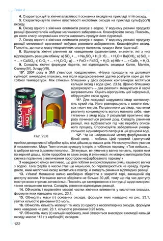 122
Тема 4
4. Схарактеризуйте хімічні властивості основних оксидів на прикладі літій оксиду.
5. Схарактеризуйте хімічні властивості кислотних оксидів на прикладі сульфур(VI)
оксиду.
6. Оксид одного з хімічних елементів реагує з водою. У водному розчині продукту
реакції фенолфталеїн набуває малинового забарвлення. Класифікуйте оксид. Поясніть,
до якого класу неорганічних сполук належить продукт його гідратації.
7. Оксид одного з хімічних елементів реагує з водою. У водному розчині продукту
реакції метиловий оранжевий набуває рожевого забарвлення. Класифікуйте оксид.
Поясніть, до якого класу неорганічних сполук належить продукт його гідратації.
8. Відтворіть хімічні рівняння за наведеними фрагментами, визначте, які з них
відповідають реакціям обміну: а) SO3
+ ... = Na2
SO4
+ H2
O; б) ... + H2
O = Ba(OH)2
; в) SiO2
+
+ ... = CaSiO3
; г) CrO3
+ ... = H2
CrO4
; д) ... + FeO = FeSO4
+ H2
O; е) HBr + ... = CaBr2
r + H2
O.
9. Складіть хімічні формули гідратів, які відповідають оксидам Калію, Магнію,
Селену(IV), Хлору(VII).
10*. 2004 року в ЗМІ з’явилося повідомлення: «Наука приходить на допомогу
кулінарії: винайдено упаковку, яка після відкорковування здатна розігріти харчі до по-
трібної температури. Між стінками бляшанки у двох окремих контейнерах містяться
кальцій оксид і вода (рис. 23.6). Щойно бляшанку
відкорковують – два реагенти змішуються й харчі
нагріваються». Оцініть вірогідність цієї інформації,
обґрунтуйте свою думку.
11*. Для ліквідації шаруватих хмар застосову-
ють сухий лід. Його розпорошують з висоти кіль-
кох тисяч метрів. Потрапляючи до хмар, частинки
реагенту концентрують вологу навколо себе, «ви-
тягаючи» з хмар воду. У результаті практично від-
разу починається рясний дощ. Складіть рівняння
реакції, яка відбувається під час перебігу описа-
ного процесу. Спрогнозуйте забарвлення універ-
сального індикаторного папірця в цій дощовій воді.
12*. Чи не найдавніший метод фарбування в
білий колір – побілка. Цей простий і доступний
прийом декоративної обробки крізь віки дійшов до наших днів. Не оминули його увагою
й письменники. Марк Твен описав кумедну історію з побілкою паркану: «Том вийшов...
із цебром вапна й довгим пензлем... Зітхнувши, він умочив у вапно пензель, провів ним
по верхній дошці, потім проробив те саме знову й зупинився: як мізерно виглядала біла
смужка порівняно з величезним простором нефарбованого паркану!»
З наведеного опису випливає, що для побілки використовували суміш гашеного вапна
з водою. Така фарба із часом стає ще міцнішою, бо перетворюється на крейду. Прига-
дайте, який кислотний оксид міститься в повітрі, й складіть рівняння відповідної реакції.
13. «Увага! Негашене вапно необхідно зберігати в закритій тарі, захищеній від
доступу вологи. Негашене вапно зберігати не більше 30 діб, тому що під час доступу
повітря воно втрачає активність». Поясніть це застереження з інструкції щодо викорис-
тання негашеного вапна. Складіть рівняння відповідних реакцій.
14. Обчисліть і порівняйте масові частки хімічних елементів у кислотних оксидах,
формули яких наведено на рис. 23.1.
15. Обчисліть маси (г) основних оксидів, формули яких наведено на рис. 23.1,
узятих кількістю речовини 0,5 моль.
16. Обчисліть кількість молекул та масу (г) одного з несолетворних оксидів, формули
яких наведено на рис. 23.1, кількістю речовини 0,25 моль.
17. Обчисліть масу (г) кальцій карбонату, який утвориться внаслідок взаємодії кальцій
оксиду масою 112 г з карбон(IV) оксидом.
Рис. 23.6
 