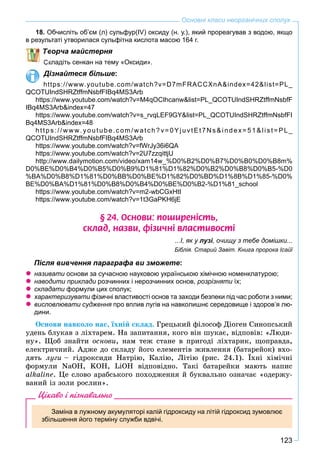 123
Основні класи неорганічних сполук
18. Обчисліть об’єм (л) сульфур(IV) оксиду (н. у.), який прореагував з водою, якщо
в результаті утворилася сульфітна кислота масою 164 г.
ворча майстерня
кладіть сенкан на тему «Оксиди».
Дізнайтеся більше:
https://www.youtube.com/watch?v=D7mFRACCXnA&index=42&list=PL_
QCOTUIndSHRZtffmNsbfFIBq4MS3Arb
https://www.youtube.com/watch?v=M4qOCIhcanw&list=PL_QCOTUIndSHRZtffmNsbfF
IBq4MS3Arb&index=47
https://www.youtube.com/watch?v=s_rvqLEF9GY&list=PL_QCOTUIndSHRZtffmNsbfFI
Bq4MS3Arb&index=48
https://www.youtube.com/watch?v=0YjuvtEt7Ns&index=51&list=PL_
QCOTUIndSHRZtffmNsbfFIBq4MS3Arb
https://www.youtube.com/watch?v=fWrJy36i6QA
https://www.youtube.com/watch?v=2U7zzqittjU
http://www.dailymotion.com/video/xam14w_%D0%B2%D0%B7%D0%B0%D0%B8m%
D0%BE%D0%B4%D0%B5%D0%B9%D1%81%D1%82%D0%B2%D0%B8%D0%B5-%D0
%BA%D0%B8%D1%81%D0%BB%D0%BE%D1%82%D0%BD%D1%8B%D1%85-%D0%
BE%D0%BA%D1%81%D0%B8%D0%B4%D0%BE%D0%B2-%D1%81_school
https://www.youtube.com/watch?v=m2-wbCGxHtI
https://www.youtube.com/watch?v=1t3GaPKH6jE
§ 24. Îñíîâè: ïîøèðåí³ñòü,
ñêëàä, íàçâè, ô³çè÷í³ âëàñòèâîñò³
...І, як у лузі, очищу з тебе домішки...іі
Біблія. Старий Завіт. Книга пророка Ісайї
Після вивчення параграфа ви зможете:
називати основи за сучасною науковою українською хімічною номенклатурою;
наводити приклади розчинних і нерозчинних основ, розрізняти їх;и
складати формули цих сполук;и
характеризувати фізичні властивості основ та заходи безпеки під час роботи з ними;и
висловлювати судження про вплив лугів на навколишнє середовище і здоров’я лю-я
дини.
Îñíîâè íàâêîëî íàñ, їõíіé ñêëàä. Ãðåöüêèé ôіëîñîô Äіîãåí Ñèíîïñüêèé
óäåíü áëóêàâ ç ëіõòàðåì. Íà çàïèòàííÿ, êîãî âіí øóêàє, âіäïîâіâ: «Ëþäè-
íó». Ùîá çíàéòè îñíîâè, íàì òåæ ñòàíå â ïðèãîäі ëіõòàðèê, ùîïðàâäà,
åëåêòðè÷íèé. Àäæå äî ñêëàäó éîãî åëåìåíòіâ æèâëåííÿ (áàòàðåéîê) âõî-
äÿòü ëóãè – ãіäðîêñèäè Íàòðіþ, Êàëіþ, Ëіòіþ (ðèñ. 24.1). Їõíі õіìі÷íі
ôîðìóëè NaOH, KOH, LiOH âіäïîâіäíî. Òàêі áàòàðåéêè ìàþòü íàïèñ
alkaline. Öå ñëîâî àðàáñüêîãî ïîõîäæåííÿ é áóêâàëüíî îçíà÷àє «îäåðæó-
âàíèé іç çîëè ðîñëèí».
Цікаво і пізнавально
Заміна в лужному акумуляторі калій гідроксиду на літій гідроксид зумовлює
збільшення його терміну служби вдвічі.
 