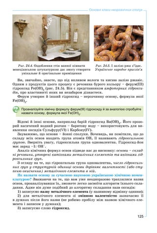 125
Основні класи неорганічних сполук
Ðèñ. 24.4. Îçäîáëåííÿ ñòіí âàííîї êіìíàòè
âåíåöіàíñüêîþ øòóêàòóðêîþ äàє çìîãó ñòâîðèòè
óíіêàëüíå é îðèãіíàëüíå ïðèìіùåííÿ
Ðèñ. 24.5. І çàëіçî ðæà ç’їäàє.
Óêðàїíñüêå íàðîäíå ïðèñëіâ’ÿ
Âè, çâè÷àéíî, çíàєòå, ùî ïіä âïëèâîì âîëîãè òà êèñíþ çàëіçî ðæàâіє.
Îäíèì ç ïðîäóêòіâ öüîãî ïðîöåñó є ðå÷îâèíà áóðîãî êîëüîðó – ôåðóì(ІІІ)
ãіäðîêñèä Fe(OH)3
(ðèñ. 24.5). Âіí є ïðåäñòàâíèêîì àìôîòåðíèõ ãіäðîêñè-
äіâ, ïðî âëàñòèâîñòі ÿêèõ âè íåçàáàðîì äіçíàєòåñÿ.
Ôåðóì óòâîðþє é іíøèé ãіäðîêñèä – íåðîç÷èííó îñíîâó, ôîðìóëà ÿêîї
Fe(OH)2
.
Проаналізуйте хімічну формулу ферум(ІІІ) гідроксиду й за аналогією спробуйте
назвати основу, формула якої Fe(OH)2
.
Âіäîìі é іíøі îñíîâè, íàïðèêëàä áàðіé ãіäðîêñèä Ba(OH)2
. Éîãî ïðîçî-
ðèé íàñè÷åíèé âîäíèé ðîç÷èí – áàðèòîâó âîäó – âèêîðèñòîâóþòü äëÿ âè-
ÿâëåííÿ îêñèäіâ Ñóëüôóðó(VI) і Êàðáîíó(IV).
Çàóâàæèìî, ùî îñíîâè – éîííі ñïîëóêè. Âî÷åâèäü, âè ïîìіòèëè, ùî äî
ñêëàäó âñіõ îñíîâ âõîäèòü ãðóïà àòîìіâ OH, її íàçèâàþòü ãіäðîêñèëüíîþ
ãðóïîþ. Çâåðíіòü óâàãó, ãіäðîêñèëüíà ãðóïà îäíîâàëåíòíà. Ãіäðîêñèä-éîí
ìàє çàðÿä –1: OH–
.
Àíàëіç õіìі÷íèõ ôîðìóë îñíîâ ïіäâåäå íàñ äî âèñíîâêó: îñíîâè – ñêëàä-
íі ðå÷îâèíè, óòâîðåíі êàòіîíàìè ìåòàëі÷íèõ åëåìåíòіâ òà àíіîíàìè ãіä-
ðîêñèëüíèõ ãðóï.
Ç îãëÿäó íà òå, ùî ãіäðîêñèëüíà ãðóïà îäíîâàëåíòíà, ÷èñëî ãіäðîêñèëü-
íèõ ãðóï ó ñòðóêòóðíіé îäèíèöі îñíîâè äîðіâíþє âàëåíòíîñòі (àáî ñòó-
ïåíþ îêèñíåííÿ) ìåòàëі÷íîãî åëåìåíòà â íіé.
ßê íàçâàòè îñíîâó çà ñó÷àñíîþ íàóêîâîþ óêðàїíñüêîþ õіìі÷íîþ íîìåí-
êëàòóðîþ? Çâàæàþ÷è íà òå, ùî âàì óæå íåîäíîðàçîâî òðàïëÿëèñÿ íàçâè
îñíîâ, ïðîàíàëіçóâàâøè їõ, çìîæåòå ëåãêî çàñâîїòè àëãîðèòì їõíüîãî ñêëà-
äàííÿ. Àäæå âіí äóæå ïîäіáíèé äî àëãîðèòìó ñêëàäàííÿ íàçâ îêñèäіâ:
1) çàïèñóєìî íàçâó ìåòàëі÷íîãî åëåìåíòà (ó íàçèâíîìó âіäìіíêó îäíèíè);
2) äëÿ ìåòàëі÷íîãî åëåìåíòà çі çìіííîþ âàëåíòíіñòþ çàçíà÷àєìî її
â äóæêàõ ïіñëÿ éîãî íàçâè (íå ðîáèìî ïðîáіëó ìіæ íàçâîþ õіìі÷íîãî åëå-
ìåíòà і çàïèñîì ó äóæêàõ);
3) çàïèñóєìî ñëîâî ãіäðîêñèä.
 