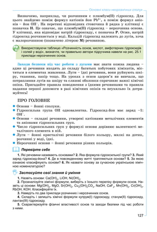 127
Основні класи неорганічних сполук
Âèçíà÷èìî, íàïðèêëàä, ÷è ðîç÷èííèì є ïëþìáóì(ІІ) ãіäðîêñèä. Äëÿ
öüîãî çíàéäåìî ïîìіæ ôîðìóë êàòіîíіâ éîí Pb2+
, à ïîìіæ ôîðìóë àíіî-
íіâ – éîí OH–
. Íà ïåðåòèíі âіäïîâіäíèõ ñòîâï÷èêà é ðÿäêà ó êëіòèíöі є
ïîçíà÷êà Í. Öå îçíà÷àє, ùî ïëþìáóì(ІІ) ãіäðîêñèä – íåðîç÷èííà îñíîâà.
Ó êëіòèíöі, ÿêà âіäïîâіäàє íàòðіé ãіäðîêñèäó, є ïîçíà÷êà Ð. Îòæå, íàòðіé
ãіäðîêñèä ðîç÷èíÿєòüñÿ ó âîäі. Êàëüöіé ãіäðîêñèä íàëåæèòü äî ëóãіâ, õî÷à
є ìàëîðîç÷èííîþ (ïîçíà÷åíî ëіòåðîþ Ì) ðå÷îâèíîþ.
Використовуючи таблицю «Розчинність основ, кислот, амфотерних гідроксидів
і солей у воді», визначте, чи правильно автори підручника навели на рис. 25.1
приклади нерозчинних основ.
Çàõîäè áåçïåêè ïіä ÷àñ ðîáîòè ç ëóãàìè ìàє çíàòè êîæíà ëþäèíà –
àäæå öі ðå÷îâèíè âõîäÿòü äî ñêëàäó áàãàòüîõ ïîáóòîâèõ õіìіêàòіâ, ìіñ-
òÿòüñÿ â åëåìåíòàõ æèâëåííÿ. Ëóãè – їäêі ðå÷îâèíè, âîíè ðóéíóþòü øêі-
ðó, òêàíèíè, ïàïіð òîùî. Íà óðîêàõ ç îñíîâ çäîðîâ’ÿ âè âèâ÷àëè, ùî
ïîòðàïëÿííÿ ëóãіâ íà øêіðó òà ñëèçîâі îáîëîíêè ñïðè÷èíÿє âàæêі õіìі÷íі
îïіêè. Ïðèãàäàéòå ïðàâèëà ïîâîäæåííÿ ç їäêèìè ðå÷îâèíàìè òà ïðàâèëà
íàäàííÿ ïåðøîї äîïîìîãè â ðàçі õіìі÷íèõ îïіêіâ òà íåóõèëüíî їõ äîòðè-
ìóéòåñü!
ÏÐÎ ÃÎËÎÂÍÅ
Îñíîâè – éîííі ñïîëóêè.
Ãіäðîêñèëüíà ãðóïà ÎÍ îäíîâàëåíòíà. Ãіäðîêñèä-éîí ìàє çàðÿä –1:
OH–
.
Îñíîâè – ñêëàäíі ðå÷îâèíè, óòâîðåíі êàòіîíàìè ìåòàëі÷íèõ åëåìåíòіâ
òà àíіîíàìè ãіäðîêñèëüíèõ ãðóï.
×èñëî ãіäðîêñèëüíèõ ãðóï ó ôîðìóëі îñíîâè äîðіâíþє âàëåíòíîñòі ìå-
òàëі÷íîãî åëåìåíòà â íіé.
Ëóãè – éîííі êðèñòàëі÷íі ðå÷îâèíè áіëîãî êîëüîðó, ìèëêі íà äîòèê,
ðîç÷èííі ó âîäі, їäêі.
Íåðîç÷èííі îñíîâè – éîííі ðå÷îâèíè ðіçíèõ êîëüîðіâ.
Перевірте себе
1. Які речовини називають основами? 2. Яка формула гідроксильної групи? 3. Який
заряд гідроксид-йона? 4. Де в повсякденному житті трапляються основи? 5. За якою
ознакою класифікують основи? 6. Як назвати основу за сучасною українською хіміч-
ною номенклатурою?
Застосуйте свої знання й уміння
1. Назвіть основи: Ca(OH)2
, LiOH, Ni(OH)2
.
2. Проаналізуйте хімічні формули, виберіть з їхнього переліку формули основ. На-
звіть ці основи: Mg(OH)2
, MgO, Sr(OH)2
, Cu2
(OH)2
CO3
, NaOH, CaF2
, Mn(OH)2
, Cr(OH)2
,
RbOH, KOH. Класифікуйте їх.
3. Наведіть по два приклади розчинних і нерозчинних основ.
4. Складіть і запишіть хімічні формули купрум(І) гідроксиду, станум(ІІ) гідроксиду,
лантан(ІІІ) гідроксиду.
5. Схарактеризуйте фізичні властивості основ та заходи безпеки під час роботи
з ними.
 