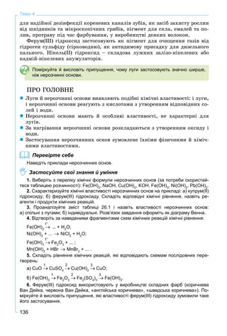 136
Тема 4
äëÿ íàäіéíîї äåçіíôåêöії êîðåíåâèõ êàíàëіâ çóáіâ, ÿê çàñіá çàõèñòó ðîñëèí
âіä øêіäíèêіâ òà ìіêðîñêîïі÷íèõ ãðèáіâ, ïіãìåíò äëÿ ñêëà, åìàëåé òà ïî-
ëèâ, ïðîòðàâó ïіä ÷àñ ôàðáóâàííÿ, ó âèðîáíèöòâі äåÿêèõ âîëîêîí.
Ôåðóì(ІІІ) ãіäðîêñèä çàñòîñîâóþòü ÿê ïіãìåíò äëÿ î÷èùåííÿ ãàçіâ âіä
ãіäðîãåí ñóëüôіäó (ñіðêîâîäíþ), ÿê àíòèäèìîâó ïðèñàäêó äëÿ äèçåëüíîãî
ïàëüíîãî. Íіêåëü(ІІ) ãіäðîêñèä – ñêëàäîâà ëóæíèõ çàëіçî-íіêåëåâèõ àáî
êàäìіé-íіêåëåâèõ àêóìóëÿòîðіâ.
Поміркуйте й висловіть припущення, чому луги застосовують значно ширше,
ніж нерозчинні основи.
ÏÐÎ ÃÎËÎÂÍÅ
Ëóãè é íåðîç÷èííі îñíîâè âèÿâëÿþòü ïîäіáíі õіìі÷íі âëàñòèâîñòі: і ëóãè,
і íåðîç÷èííі îñíîâè ðåàãóþòü ç êèñëîòàìè ç óòâîðåííÿì âіäïîâіäíèõ ñî-
ëåé і âîäè.
Íåðîç÷èííі îñíîâè ìàþòü é îñîáëèâі âëàñòèâîñòі, íå õàðàêòåðíі äëÿ
ëóãіâ.
Çà íàãðіâàííÿ íåðîç÷èííі îñíîâè ðîçêëàäàþòüñÿ ç óòâîðåííÿì îêñèäó і
âîäè.
Çàñòîñóâàííÿ íåðîç÷èííèõ îñíîâ çóìîâëåíå їõíіìè ôіçè÷íèìè é õіìі÷-
íèìè âëàñòèâîñòÿìè.
Перевірте себе
Наведіть приклади нерозчинних основ.
Застосуйте свої знання й уміння
1. Виберіть з переліку хімічні формули нерозчинних основ (за потреби скористай-
теся таблицею розчинності): Fe(OH)2
, NaOH, Cu(OH)2
, KOH, Fe(OH)3
, Ni(OH)2
, Pb(OH)2
.
2. Схарактеризуйте хімічні властивості нерозчинних основ на прикладі: а) купрум(ІІ)
гідроксиду; б) ферум(ІІІ) гідроксиду. Складіть відповідні хімічні рівняння, назвіть ре-
агенти і продукти хімічних реакцій.
3. Проаналізуйте зміст таблиці 26.1 і назвіть властивості нерозчинних основ:
а) спільні з лугами; б) індивідуальні. Розв’язок завдання оформіть як діаграму Венна.
4. Відтворіть за наведеними фрагментами схем хімічних реакцій хімічні рівняння:
Fe(OH)2
... + H2
O;
Ni(OH)2
+ ... NiCl2
+ H2
O;
Fe(OH)3
Fe2
O3
+ ... ;
Mn(OH)2
+ HBr MnBr2
+ ... .
5. Складіть рівняння хімічних реакцій, які відповідають схемам послідовних пере-
творень:
а) CuO CuSO4
Cu(OH)2
CuO;
б) Fe(OH)3
Fe2
O3
Fe2
(SO4
)3
Fe(OH)3
.
6. Ферум(ІІІ) гідроксид використовують у виробництві складних фарб (коричнева
Ван Дейка, червона Ван Дейка, «англійська коричнева», «шведська коричнева»). По-
міркуйте й висловіть припущення, які властивості ферум(ІІІ) гідроксиду зумовили таке
його застосування.
t
t
1 2 3
1 2 3
 