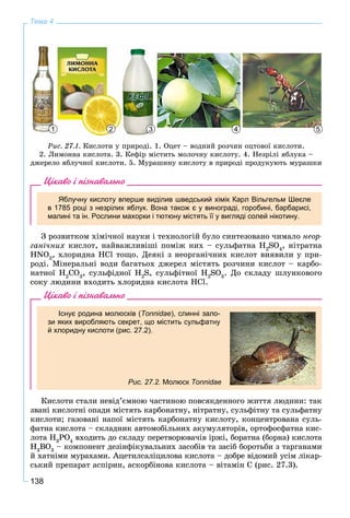 138
Тема 4
2 3 4 51
Ðèñ. 27.1. Êèñëîòè ó ïðèðîäі. 1. Îöåò – âîäíèé ðîç÷èí îöòîâîї êèñëîòè.
2. Ëèìîííà êèñëîòà. 3. Êåôіð ìіñòèòü ìîëî÷íó êèñëîòó. 4. Íåçðіëі ÿáëóêà –
äæåðåëî ÿáëó÷íîї êèñëîòè. 5. Ìóðàøèíó êèñëîòó â ïðèðîäі ïðîäóêóþòü ìóðàøêè
Цікаво і пізнавально
Яблучну кислоту вперше виділив шведський хімік Карл Вільгельм Шеєле
в 1785 році з незрілих яблук. Вона також є у винограді, горобині, барбарисі,
малині та ін. Рослини махорки і тютюну містять її у вигляді солей нікотину.
Ç ðîçâèòêîì õіìі÷íîї íàóêè і òåõíîëîãіé áóëî ñèíòåçîâàíî ÷èìàëî íåîð-
ãàíі÷íèõ êèñëîò, íàéâàæëèâіøі ïîìіæ íèõ – ñóëüôàòíà H2
SO4
, íіòðàòíà
HNO3
, õëîðèäíà HCl òîùî. Äåÿêі ç íåîðãàíі÷íèõ êèñëîò âèÿâèëè ó ïðè-
ðîäі. Ìіíåðàëüíі âîäè áàãàòüîõ äæåðåë ìіñòÿòü ðîç÷èíè êèñëîò – êàðáî-
íàòíîї H2
CO3
, ñóëüôіäíîї H2
S, ñóëüôіòíîї H2
SO3
. Äî ñêëàäó øëóíêîâîãî
ñîêó ëþäèíè âõîäèòü õëîðèäíà êèñëîòà HCl.
Цікаво і пізнавально
Існує родина молюсків (Tonnidae), слинні зало-
зи яких виробляють секрет, що містить сульфатну
й хлоридну кислоти (рис. 27.2).
Рис. 27.2. Молюск Tonnidae
Êèñëîòè ñòàëè íåâіä’єìíîþ ÷àñòèíîþ ïîâñÿêäåííîãî æèòòÿ ëþäèíè: òàê
çâàíі êèñëîòíі îïàäè ìіñòÿòü êàðáîíàòíó, íіòðàòíó, ñóëüôіòíó òà ñóëüôàòíó
êèñëîòè; ãàçîâàíі íàïîї ìіñòÿòü êàðáîíàòíó êèñëîòó, êîíöåíòðîâàíà ñóëü-
ôàòíà êèñëîòà – ñêëàäíèê àâòîìîáіëüíèõ àêóìóëÿòîðіâ, îðòîôîñôàòíà êèñ-
ëîòà H3
PO4
âõîäèòü äî ñêëàäó ïåðåòâîðþâà÷іâ іðæі, áîðàòíà (áîðíà) êèñëîòà
H3
BO3
– êîìïîíåíò äåçіíôіêóâàëüíèõ çàñîáіâ òà çàñіá áîðîòüáè ç òàðãàíàìè
é õàòíіìè ìóðàõàìè. Àöåòèëñàëіöèëîâà êèñëîòà – äîáðå âіäîìèé óñіì ëіêàð-
ñüêèé ïðåïàðàò àñïіðèí, àñêîðáіíîâà êèñëîòà – âіòàìіí Ñ (ðèñ. 27.3).
 