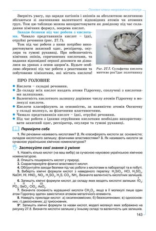 143
Основні класи неорганічних сполук
Çâåðíіòü óâàãó, ùî çàðÿäè êàòіîíіâ і àíіîíіâ çà àáñîëþòíîþ âåëè÷èíîþ
çáіãàþòüñÿ çі çíà÷åííÿìè âàëåíòíîñòі âіäïîâіäíèõ àòîìіâ ÷è àòîìíèõ
ãðóï. Òîæ öþ òàáëèöþ ìîæíà âèêîðèñòîâóâàòè ÿê äîâіäêîâó ïіä ÷àñ ñêëà-
äàííÿ õіìі÷íèõ ôîðìóë, çîêðåìà êèñëîò.
Çàõîäè áåçïåêè ïіä ÷àñ ðîáîòè ç êèñëîòà-
ìè. ×èìàëî ïðåäñòàâíèêіâ êèñëîò – їäêі,
îòðóéíі ðå÷îâèíè (ðèñ. 27.7).
Òîæ ïіä ÷àñ ðîáîòè ç íèìè ïîòðіáíî âèêî-
ðèñòîâóâàòè çàõèñíèé îäÿã, ðåñïіðàòîð, îêó-
ëÿðè òà ãóìîâі ðóêàâèöі. Ïðî íåáåçïå÷íіñòü
õіìі÷íèõ îïіêіâ, ñïðè÷èíåíèõ êèñëîòàìè, òà
íàäàííÿ âіäïîâіäíîї ïåðøîї äîïîìîãè âè äіçíà-
ëèñÿ íà óðîêàõ ç îñíîâ çäîðîâ’ÿ. Áóäüòå îñîá-
ëèâî îáåðåæíі ïіä ÷àñ ðîáîòè ç ðåàêòèâàìè òà
ïîáóòîâèìè õіìіêàòàìè, ÿêі ìіñòÿòü êèñëîòè!
ÏÐÎ ÃÎËÎÂÍÅ
Êèñëîòè – ñêëàäíі ðå÷îâèíè.
Äî ñêëàäó âñіõ êèñëîò âõîäÿòü àòîìè Ãіäðîãåíó, ñïîëó÷åíі ç êèñëîòíè-
ìè çàëèøêàìè.
Âàëåíòíіñòü êèñëîòíîãî çàëèøêó äîðіâíþє ÷èñëó àòîìіâ Ãіäðîãåíó â ìî-
ëåêóëі êèñëîòè.
Êèñëîòè êëàñèôіêóþòü çà îñíîâíіñòþ, çà íàÿâíіñòþ àòîìіâ Îêñèãåíó
ó ñêëàäі ìîëåêóë, çà ôіçè÷íèìè âëàñòèâîñòÿìè.
×èìàëî ïðåäñòàâíèêіâ êèñëîò – їäêі, îòðóéíі ðå÷îâèíè.
Ïіä ÷àñ ðîáîòè ç їäêèìè îòðóéíèìè êèñëîòàìè íåîáõіäíî âèêîðèñòîâó-
âàòè çàõèñíèé îäÿã, ðåñïіðàòîð, îêóëÿðè òà ãóìîâі ðóêàâèöі.
Перевірте себе
1. Які речовини називають кислотами? 2. Як класифікують кислоти за: основністю;
складом кислотного залишку; фізичними властивостями? 3. Як називають кислоти за
сучасною українською хімічною номенклатурою?
Застосуйте свої знання й уміння
1. Назвіть кілька кислот (на ваш вибір) за сучасною науковою українською хімічною
номенклатурою.
2. Опишіть поширеність кислот у природі.
3. Схарактеризуйте фізичні властивості кислот.
4. Обґрунтуйте заходи безпеки під час роботи з кислотами в лабораторії та в побуті.
5. Виберіть хімічні формули кислот з наведеного переліку: H2
SiO3
, HCl, H2
SO4
,
NaOH, HI, HNO3
, NO2
, H2
SO3
, H2
S, CO2
, NH3
. Визначте валентність кислотних залишків.
6. Запишіть хімічні формули кислот, до складу яких входять кислотні залишки: IO3
;
PO3
; SeO3
; ClO4
; AsO4
.
7. Визначте основність мурашиної кислоти CH2
O2
, якщо в її молекулі лише один
атом Гідрогену здатен заміститися атомом металічного елемента.
8. Наведіть приклади кислот: а) оксигеновмісних; б) безоксигенових; в) однооснов-
них; г) двоосновних; д) триосновних.
9*. Запишіть хімічні формули та назви кислот, моделі молекул яких зображено на
рисунку 27.8. Визначте кислотні залишки у їхньому складі та валентність цих залишків.
Ðèñ. 27.7. Ñóëüôàòíà êèñëîòà
ìèòòєâî ðîç’їäàє ïîëîòíèíêó
I
I II I III
 