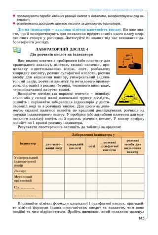 145
Основні класи неорганічних сполук
прогнозувати перебіг хімічних реакцій кислот з металами, використовуючи ряд ак-и
тивності;
розпізнавати дослідним шляхом кислоти за допомогою індикаторів.и
Äіÿ íà іíäèêàòîðè – âàæëèâà õіìі÷íà âëàñòèâіñòü êèñëîò. Âè âæå çíà-
єòå, ùî її âèêîðèñòîâóþòü äëÿ âèÿâëåííÿ ïðåäñòàâíèêіâ öüîãî êëàñó íåîð-
ãàíі÷íèõ ñïîëóê ó ðîç÷èíàõ. Çàñòîñóéòå öі çíàííÿ ïіä ÷àñ âèêîíàííÿ ëà-
áîðàòîðíîãî äîñëіäó.
ËÀÁÎÐÀÒÎÐÍÈÉ ÄÎÑËІÄ 4
Äіÿ ðîç÷èíіâ êèñëîò íà іíäèêàòîðè
Âàì âèäàíî øòàòèâ ç ïðîáіðêàìè (àáî ïëàñòèíó äëÿ
êðàïåëüíîãî àíàëіçó), ïіïåòêè, ñêëÿíі ïàëè÷êè, ïðî-
ìèâàëêó ç äèñòèëüîâàíîþ âîäîþ, îöåò, ðîçáàâëåíó
õëîðèäíó êèñëîòó, ðîç÷èí ñóëüôàòíîї êèñëîòè, ðîç÷èí
çàñîáó äëÿ âèäàëåííÿ íàêèïó, óíіâåðñàëüíèé іíäèêà-
òîðíèé ïàïіð, ðîç÷èíè ëàêìóñó òà ìåòèëîâîãî îðàíæå-
âîãî, ñіê îäíієї ç ðîñëèí (áóðÿêà, ÷åðâîíîãî âèíîãðàäó,
÷åðâîíîêà÷àííîї êàïóñòè òîùî).
Âèêîíàéòå äîñëіäè (çà ïîðàäîþ â÷èòåëÿ – іíäèâіäó-
àëüíî àáî ó ñêëàäі ìàëîї íàâ÷àëüíîї ãðóïè): äîñëіäіòü,
îïèøіòü і ïîðіâíÿéòå çàáàðâëåííÿ іíäèêàòîðіâ ó äèñòè-
ëüîâàíіé âîäі òà â ðîç÷èíàõ êèñëîò. Äëÿ öüîãî çà äîïî-
ìîãîþ ñêëÿíîї ïàëè÷êè íàíåñіòü ïî êðàïëèíі äîñëіäæóâàíèõ ðîç÷èíіâ íà
ñìóæêè іíäèêàòîðíîãî ïàïåðó. Ó ïðîáіðêè (àáî çàãëèáèíè ïëàñòèíè äëÿ êðà-
ïåëüíîãî àíàëіçó) âíåñіòü ïî 5 êðàïåëü ðîç÷èíіâ êèñëîò. Ó êîæíó êîìіðêó
äîëèéòå ïî 1 êðàïëі ðîç÷èíó іíäèêàòîðà.
Ðåçóëüòàòè ñïîñòåðåæåíü çàïèøіòü äî òàáëèöі çà çðàçêîì:
Іíäèêàòîð
Çàáàðâëåííÿ іíäèêàòîðà ó
äèñòèëüî-
âàíіé âîäі
õëîðèäíіé
êèñëîòі
îöòі
ðîç÷èíі
ñóëüôàòíîї
êèñëîòè
ðîç÷èíі
çàñîáó äëÿ
âèäàëåííÿ
íàêèïó
Óíіâåðñàëüíèé
іíäèêàòîðíèé
ïàïіð
Ëàêìóñ
Ìåòèëîâèé
îðàíæåâèé
Ñіê ……………
…………………..
Ïîðіâíÿéòå õіìі÷íі ôîðìóëè õëîðèäíîї і ñóëüôàòíîї êèñëîò, ïðèãàäàé-
òå õіìі÷íі ôîðìóëè іíøèõ íåîðãàíі÷íèõ êèñëîò òà âèçíà÷òå, ÷èì âîíè
ïîäіáíі òà ÷èì âіäðіçíÿþòüñÿ. Çðîáіòü âèñíîâîê, ÿêèé ñêëàäíèê ìîëåêóë
 