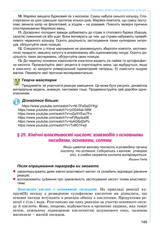 149
Основні класи неорганічних сполук
10. Марійка змішала буряковий сік з молоком. Суміш набула синього кольору. Спо-
стерігаючи за цією сумішшю протягом кількох днів, Марійка помітила, що суміш посту-
пово змінила колір на фіолетовий, а згодом – на рожевий. Поясніть імовірні причини
спостережуваних Марійкою явищ.
11. Досвідчені господині завжди добавляють до страв зі столового буряка (борщів,
салатів) лимонний сік або оцет. Вони мотивують це тим, що страви набувають приваб-
ливого червоного кольору. Оцініть доцільність застосування таких кулінарних хитро-
щів, обґрунтуйте свою позицію.
12. Спеціалісти з гігієни харчування не рекомендують зберігати компоти, кисломо-
лочні продукти, квашену капусту в алюмінієвому або оцинкованому посуді. Оцініть до-
цільність таких застережень, обґрунтуйте свою позицію.
13. До переліку основних компонентів кока-коли входять сік лайма та ортофосфат-
на кислота. Проаналізуйте зміст рецепта й спрогнозуйте зміни, що відбудуться, якщо
в кока-колу: а) занурити універсальний індикаторний папірець; б) помістити ошурки
магнію. Перевірте свої прогнози експериментально.
ворча майстерня
Придумайте, як унаочнити реакцію заміщення. Це може бути рисунок, динамічна
матеріальна модель, анімація, пантоміма тощо. Продемонструйте свій доробок одно-
класникам.
Дізнайтеся більше:
https://www.youtube.com/watch?v=M-TFaSaGYKg
https://www.youtube.com/watch?v=yOS45xk-58M
https://www.youtube.com/watch?v=oQz5YEsx7Fo
https://www.youtube.com/watch?v=eFjRpytza0E
https://www.youtube.com/watch?v=IsAG6pl2xPo
https://www.youtube.com/watch?v=TvlllG1FwjI
§ 29. Õ³ì³÷í³ âëàñòèâîñò³ êèñëîò: âçàºìîä³ÿ ç îñíîâíèìè
îêñèäàìè, îñíîâàìè, ñîëÿìè
Якщо шматок вапняку покласти в розведену сірчану
кислоту, то остання, з’єднуючись з вапном, утворює
гіпс, а слабка газувата кислота випаровується.
Йоганн Гете
Після опрацювання параграфа ви зможете:
характеризувати деякі хімічні властивості кислот таи складати відповідні рівнянняи
реакцій;
висловлювати судження про зумовленість застосування кислот їхніми властивос-я
тями.
Âçàєìîäіÿ êèñëîò ç îñíîâíèìè îêñèäàìè. Íà ïðèêëàäі ðåàêöії êó-
ïðóì(ІІ) îêñèäó ç ðîçâåäåíîþ ñóëüôàòíîþ êèñëîòîþ âè äіçíàëèñÿ, ùî
îñíîâíі îêñèäè âñòóïàþòü â ðåàêöіþ îáìіíó ç êèñëîòàìè. Ïðîäóêòàìè ðå-
àêöії є ñіëü і âîäà. Ðîçãëÿíüìî ùå îäíó ðåàêöіþ çà ó÷àñòþ îñíîâíîãî îêñè-
äó é êèñëîòè. Âîíà, çîêðåìà, âіäáóâàєòüñÿ â îðãàíіçìі ëþäèíè, ÿêà òàìóє
ïå÷іþ, çóìîâëåíó ïіäâèùåíîþ êèñëîòíіñòþ øëóíêîâîãî ñîêó, ïàëåíîþ
ìàãíåçієþ – ìàãíіé îêñèäîì.
 