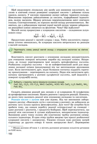 150
Тема 4
Ùîá çìîäåëþâàòè ëіêóâàëüíó äіþ çàñîáó äëÿ çíèæåííÿ êèñëîòíîñòі, íà-
ëëєìî â õіìі÷íèé ñòàêàí ðîçâåäåíîї õëîðèäíîї êèñëîòè і äîáàâèìî êіëüêà
êðàïåëü ëàêìóñó. Ó êèñëîìó ñåðåäîâèùі ëàêìóñ íàáóâàє ÷åðâîíîãî êîëüîðó.
Íåâåëèêèìè ïîðöіÿìè äîáàâëÿòèìåìî äî êèñëîòè, ïіäôàðáîâàíîї іíäèêàòî-
ðîì, ïàëåíó ìàãíåçіþ. Ùîðàçó ðåòåëüíî ïåðåìіøóâàòèìåìî âìіñò õіìі÷íîãî
ñòàêàíà. Ñïîñòåðіãàòèìåìî, ÿê ïîðîøîê ìàãíіé îêñèäó ðîç÷èíÿòèìåòüñÿ. Âè-
ÿâèòüñÿ, ùî ç äîáàâëÿííÿì ÷åðãîâîї ïîðöії ìàãíіé îêñèäó ÷åðâîíå çàáàðâëåí-
íÿ ðåàêöіéíîї ñóìіøі çìіíèòüñÿ íà ôіîëåòîâå. ×îìó? Ùî âіäáóëîñÿ?
Ìàãíіé îêñèä ïðîðåàãóâàâ ç õëîðèäíîþ êèñëîòîþ – ñêëàäíèêîì øëóí-
êîâîãî ñîêó:
MgO + HCl MgCl2
+ H2
O.
Ïðîäóêòàìè ðåàêöії є ìàãíіé õëîðèä і âîäà. Òîáòî êèñëîòíіñòü ñåðåäî-
âèùà іñòîòíî çìåíøèëàñü, áî õëîðèäíà êèñëîòà âèòðàòèëàñÿ íà ðåàêöіþ
ç ìàãíіé îêñèäîì.
Перетворіть схему реакції магній оксиду з хлоридною кислотою на хімічне
рівняння.
Âëàñòèâіñòü êèñëîò ðåàãóâàòè ç îñíîâíèìè îêñèäàìè âèêîðèñòîâóþòü
äëÿ î÷èùåííÿ ïîâåðõíі ìåòàëåâèõ âèðîáіâ âіä îêñèäíîї ïëіâêè. Íàïðè-
êëàä, äî ñêëàäó ïåðåòâîðþâà÷à іðæі âõîäèòü îðòîôîñôàòíà êèñëîòà.
Ðîçáàâëåíà õëîðèäíà êèñëîòà – ÷è íå íàéåôåêòèâíіøèé çàñіá äëÿ âèäà-
ëåííÿ îêñèäíîї ïëіâêè (äåêàïóâàííÿ) ïіä ÷àñ âèãîòîâëåííÿ äðóêîâàíèõ
ïëàò. Êîëè âèãîòîâëÿþòü äðіò, ìіäíі áîëâàíêè ñïî÷àòêó ïіääàþòü ãàðÿ÷î-
ìó ïðîêàòóâàííþ – ïåðåòâîðþþòü íà êàòàíêó. Ïåðø íіæ âèòÿãóâàòè äðіò,
êàòàíêó ïðîòðàâëþþòü ó ðîç÷èíі ñóëüôàòíîї êèñëîòè, ùîá âèäàëèòè ç
ïîâåðõíі êóïðóì(ІІ) îêñèä.
Виберіть з переліку хімічні формули основних оксидів.
CaO; SO2
; Cl2
O7
; CO; P2
O5
; MnO; Ca(OH)2
; HClO; NO; CaCl2
; Li2
O; BaSO4
; NH3
;
FeS; SO3
.
Ñêëàäіòü ðіâíÿííÿ ðåàêöіé öèõ îêñèäіâ ç: à) õëîðèäíîþ; á) ñóëüôàòíîþ;
â) îðòîôîñôàòíîþ êèñëîòàìè. Íàçâіòü ðåàãåíòè і ïðîäóêòè ðåàêöіé. Ïîÿñíіòü,
äî ÿêîãî òèïó íàëåæàòü ðåàêöії ìіæ îñíîâíèìè îêñèäàìè òà êèñëîòàìè.
Ðåàêöіÿ êèñëîò ç ëóãàìè âàì óæå âіäîìà. Ïіä ÷àñ âèêîíàííÿ ëàáîðà-
òîðíîãî äîñëіäó «Âçàєìîäіÿ ëóãіâ ç êèñëîòàìè â ðîç÷èíі» âè äîáàâëÿëè äî
ðîç÷èíó ëóãó êіëüêà êðàïåëü ôåíîëôòàëåїíó. Äëÿ ÷îãî? Öå ïîòðіáíî áóëî
çðîáèòè òîìó, ùî îçíàêè ïåðåáіãó ðåàêöії íåéòðàëіçàöії íå î÷åâèäíі –ї
àäæå ðîç÷èíè і ðåàãåíòіâ, і ïðîäóêòіâ áåçáàðâíі. Ùîá ïåðåñâіä÷èòèñÿ, ùî
ðåàêöії ìіæ êèñëîòàìè é ëóãàìè âіäáóâàþòüñÿ, âèêîðèñòàєìî іíäèêàòîð.
Çàïîâíèìî äîâãó òîíêó ñêëÿíó àáî ïëàñòèêîâó òðóáêó ðîç÷èíîì óíіâåð-
ñàëüíîãî іíäèêàòîðà. Â îäèí îòâіð òðóáêè ââåäåìî òðè êðàïëі ðîçáàâëåíîї
õëîðèäíîї êèñëîòè і çàêîðêóєìî. Óâåäåìî ñòіëüêè ñàìî ðîç÷èíó íàòðіé
ãіäðîêñèäó äî äðóãîãî îòâîðó é òàêîæ çàêîðêóєìî éîãî1
. Ïåðåâåðíåìî
1
Îáèäâà ðîç÷èíè îá’єìîì 1 ë ìіñòÿòü ðîç÷èíåíі ðå÷îâèíè êіëüêіñòþ ðå÷îâèíè
ïî 0,02 ìîëü.
II II I I II I I II
 