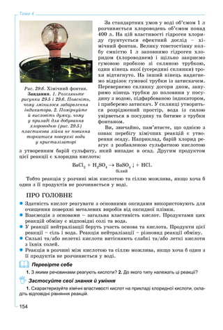 154
Тема 4
Çà ñòàíäàðòíèõ óìîâ ó âîäі îá’єìîì 1 ë
ðîç÷èíÿєòüñÿ õëîðîâîäåíü îá’єìîì ïîíàä
400 ë. Íà öіé âëàñòèâîñòі ãіäðîãåí õëîðè-
äó ґðóíòóєòüñÿ åôåêòíèé äîñëіä – õі-
ìі÷íèé ôîíòàí. Âåëèêó òîâñòîñòіííó êîë-
áó єìíіñòþ 1 ë çàïîâíèìî ãіäðîãåí õëî-
ðèäîì (õëîðîâîäíåì) і ùіëüíî çàêðèєìî
ãóìîâîþ ïðîáêîþ çі ñêëÿíîþ òðóáêîþ,
îäèí êіíåöü ÿêîї (óñåðåäèíі ñêëÿíêè) òðî-
õè âіäòÿãíóòî. Íà іíøèé êіíåöü íàäÿãíå-
ìî âіäðіçîê ãóìîâîї òðóáêè іç çàòèñêà÷åì.
Ïåðåâåðíåìî ñêëÿíêó äîãîðè äíîì, çàíó-
ðèìî êіíåöü òðóáêè äî ïîëîâèíè ó ïîñó-
äèíó ç âîäîþ, ïіäôàðáîâàíîþ іíäèêàòîðîì,
і ïðèáåðåìî çàòèñêà÷. Ó ñêëÿíöі óòâîðèòü-
ñÿ ðîçðіäæåíèé ïðîñòіð, âîäà іç ñèëîþ
óâіðâåòüñÿ â ïîñóäèíó òà áèòèìå ç òðóáêè
ôîíòàíîì.
Âè, çâè÷àéíî, ïàì’ÿòàєòå, ùî îäíієþ ç
îçíàê ïåðåáіãó õіìі÷íèõ ðåàêöіé є óòâî-
ðåííÿ îñàäó. Íàïðèêëàä, áàðіé õëîðèä ðå-
àãóє ç ðîçáàâëåíîþ ñóëüôàòíîþ êèñëîòîþ
ç óòâîðåííÿì áàðіé ñóëüôàòó, ÿêèé âèïàäàє â îñàä. Äðóãèì ïðîäóêòîì
öієї ðåàêöії є õëîðèäíà êèñëîòà:
BaCl2
+ H2
SO4
BaSO4
+ HCl.
áіëèé
Òîáòî ðåàêöіÿ ó ðîç÷èíі ìіæ êèñëîòîþ òà ñіëëþ ìîæëèâà, ÿêùî õî÷à á
îäèí ç її ïðîäóêòіâ íå ðîç÷èíÿєòüñÿ ó âîäі.
ÏÐÎ ÃÎËÎÂÍÅ
Çäàòíіñòü êèñëîò ðåàãóâàòè ç îñíîâíèìè îêñèäàìè âèêîðèñòîâóþòü äëÿ
î÷èùåííÿ ïîâåðõíі ìåòàëåâèõ âèðîáіâ âіä îêñèäíîї ïëіâêè.
Âçàєìîäіÿ ç îñíîâàìè – çàãàëüíà âëàñòèâіñòü êèñëîò. Ïðîäóêòàìè öèõ
ðåàêöіé îáìіíó є âіäïîâіäíі ñîëі òà âîäà.
Ó ðåàêöії íåéòðàëіçàöії áåðóòü ó÷àñòü îñíîâà òà êèñëîòà. Ïðîäóêòè öієї
ðåàêöії – ñіëü і âîäà. Ðåàêöіÿ íåéòðàëіçàöії – ðіçíîâèä ðåàêöії îáìіíó.
Ñèëüíі òà/àáî íåëåòêі êèñëîòè âèòіñíÿþòü ñëàáêі òà/àáî ëåòêі êèñëîòè
ç їõíіõ ñîëåé.
Ðåàêöіÿ â ðîç÷èíі ìіæ êèñëîòîþ òà ñіëëþ ìîæëèâà, ÿêùî õî÷à á îäèí ç
її ïðîäóêòіâ íå ðîç÷èíÿєòüñÿ ó âîäі.
Перевірте себе
1. З якими речовинами реагують кислоти? 2. До якого типу належать ці реакції?
Застосуйте свої знання й уміння
1. Схарактеризуйте хімічні властивості кислот на прикладі хлоридної кислоти, скла-
діть відповідні рівняння реакцій.
Ðèñ. 29.6. Õіìі÷íèé ôîíòàí.
Çàâäàííÿ. 1. Ðîçãëÿíüòå
ðèñóíêè 29.5 і 29.6. Ïîÿñíіòü,
÷îìó çìіíèëîñÿ çàáàðâëåííÿ
іíäèêàòîðà. 2. Ïîìіðêóéòå
é âèñëîâіòü äóìêó, ÷îìó
ó ïðèëàäі äëÿ äîáóâàííÿ
õëîðîâîäíþ (ðèñ. 29.5)
ïëàñòèêîâà ëіéêà íå ïîâèííà
òîðêàòèñÿ ïîâåðõíі âîäè
ó êðèñòàëіçàòîðі
 