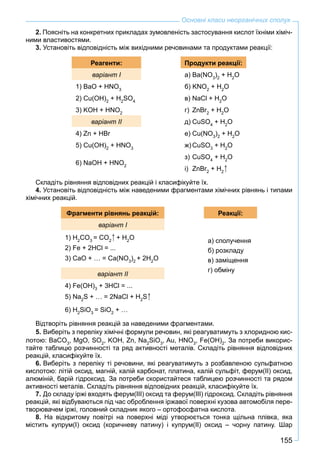 155
Основні класи неорганічних сполук
2. Поясніть на конкретних прикладах зумовленість застосування кислот їхніми хіміч-
ними властивостями.
3. Установіть відповідність між вихідними речовинами та продуктами реакції:
Реагенти: Продукти реакції:
варіант I а) Ba(NO3
)2
+ H2
O
1) BaO + HNO3
б) KNO2
+ H2
O
2) Cu(OH)2
+ H2
SO4
в) NaCl + H2
O
3) KOH + HNO2
г) ZnBr2
+ H2
O
варіант II д) CuSO4
+ H2
O
4) Zn + HBr е) Cu(NO3
)2
+ H2
O
5) Cu(OH)2
+ HNO3
ж) CuSO3
+ H2
O
6) NaOH + HNO2
з) СuSO4
+ H2
O
і) ZnBr2
+ H2
Складіть рівняння відповідних реакцій і класифікуйте їх.
4. Установіть відповідність між наведеними фрагментами хімічних рівнянь і типами
хімічних реакцій.
Фрагменти рівнянь реакцій: Реакції:
варіант I
а) сполучення
б) розкладу
в) заміщення
г) обміну
1) H2
CO3
= CO2
+ H2
O
2) Fe + 2HCl = ...
3) CaO + … = Ca(NO3
)2
+ 2H2
O
варіант II
4) Fe(OH)3
+ 3HCl = ...
5) Na2
S + … = 2NaCl + H2
S
6) H2
SiO3
= SiO2
+ …
Відтворіть рівняння реакцій за наведеними фрагментами.
5. Виберіть з переліку хімічні формули речовин, які реагуватимуть з хлоридною кис-
лотою: BaCO3
, MgO, SO2
, KOH, Zn, Na2
SiO3
, Au, HNO3
, Fe(OH)2
. За потреби викорис-
тайте таблицю розчинності та ряд активності металів. Складіть рівняння відповідних
реакцій, класифікуйте їх.
6. Виберіть з переліку ті речовини, які реагуватимуть з розбавленою сульфатною
кислотою: літій оксид, магній, калій карбонат, платина, калій сульфіт, ферум(ІІ) оксид,
алюміній, барій гідроксид. За потреби скористайтеся таблицею розчинності та рядом
активності металів. Складіть рівняння відповідних реакцій, класифікуйте їх.
7. До складу іржі входять ферум(ІІІ) оксид та ферум(ІІІ) гідроксид. Складіть рівняння
реакцій, які відбуваються під час оброблення іржавої поверхні кузова автомобіля пере-
творювачем іржі, головний складник якого – ортофосфатна кислота.
8. На відкритому повітрі на поверхні міді утворюється тонка щільна плівка, яка
містить купрум(І) оксид (коричневу патину) і купрум(ІІ) оксид – чорну патину. Шар
 