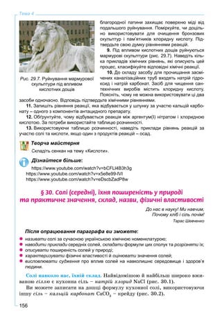 156
Тема 4
благородної патини захищає поверхню міді від
подальшого руйнування. Поміркуйте, чи доціль-
но використовувати для очищення бронзових
скульптур і пам’ятників хлоридну кислоту. Під-
твердьте свою думку рівняннями реакцій.
9. Під впливом кислотних дощів руйнуються
мармурові скульптури (рис. 29.7). Наведіть кіль-
ка прикладів хімічних рівнянь, які описують цей
процес, класифікуйте відповідні хімічні реакції.
10. До складу засобу для прочищання засмі-
чених каналізаційних труб входять натрій гідро-
ксид і натрій карбонат. Засіб для чищення сан-
технічних виробів містить хлоридну кислоту.
Поясніть, чому не можна використовувати ці два
засоби одночасно. Відповідь підтвердьте хімічними рівняннями.
11. Запишіть рівняння реакції, яка відбувається у шлунку за участю кальцій карбо-
нату – одного з компонентів антацидного препарату.
12. Обґрунтуйте, чому відбувається реакція між аргентум(І) нітратом і хлоридною
кислотою. За потреби використайте таблицю розчинності.
13. Використовуючи таблицю розчинності, наведіть приклади рівнянь реакцій за
участю солі та кислоти, якщо один з продуктів реакцій – осад.
Творча майстерня
Складіть сенкан на тему «Кислоти».
Дізнайтеся більше:
https://www.youtube.com/watch?v=bCFLl4B3h3g
https://www.youtube.com/watch?v=x5e8e99-lVI
https://www.youtube.com/watch?v=eDscbZadP8w
§ 30. Ñîë³ (ñåðåäí³), ¿õíÿ ïîøèðåí³ñòü ó ïðèðîä³
òà ïðàêòè÷íå çíà÷åííÿ, ñêëàä, íàçâè, ô³çè÷í³ âëàñòèâîñò³
До нас в науку! Ми навчим,
Почому хліб і сіль почім!
Тарас Шевченко
Після опрацювання параграфа ви зможете:
називати солі за сучасною українською хімічною номенклатурою;и
наводити приклади середніх солей,и складати формули цих сполук таи розрізняти їх;и
описувати поширеність солей у природі;и
характеризувати фізичні властивості йи оцінювати значення солей;и
висловлювати судження про вплив солей на навколишнє середовище і здоров’яя
людини.
Ñîëі íàâêîëî íàñ, їõíіé ñêëàä. Íàéâіäîìіøîþ é íàéáіëüø øèðîêî âæè-
âàíîþ ñіëëþ є êóõîííà ñіëü – íàòðіé õëîðèä NaCl (ðèñ. 30.1).
Âè ìîæåòå çàïèñàòè íà äîøöі ôîðìóëó êóõîííîї ñîëі, âèêîðèñòîâóþ÷è
іíøó ñіëü – êàëüöіé êàðáîíàò CaCO3
– êðåéäó (ðèñ. 30.2).
Рис. 29.7. Руйнування мармурової
скульптури під впливом
кислотних дощів
 
