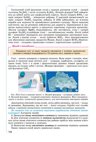 158
Тема 4
Ñèëіêàòíèé êëåé (ðîç÷èííå ñêëî) є âîäíèì ðîç÷èíîì ñîëåé – íàòðіé
ñèëіêàòó Na2
SiO3
і êàëіé ñèëіêàòó K2
SiO3
. Íàòðіé ôëóîðèä NaF äîáàâëÿ-
þòü äî çóáíîї ïàñòè äëÿ ïðîôіëàêòèêè êàðієñó. Êàëіé íіòðàò KNO3
і íà-
òðіé íіòðàò NaNO3
– ìіíåðàëüíі äîáðèâà. Ó õàð÷îâіé ïðîìèñëîâîñòі íà-
òðіé íіòðèò NaNO2
(õàð÷îâó äîáàâêó Å 250) äîáàâëÿþòü äî ì’ÿñíèõ
âèðîáіâ äëÿ íàäàííÿ їì ïðèâàáëèâîãî ðîæåâîãî êîëüîðó. Ïðîòå âàæëèâî
ïàì’ÿòàòè, ùî öÿ ðå÷îâèíà íåáåçïå÷íà äëÿ çäîðîâ’ÿ, ïåðåâèùåííÿ її ãðà-
íè÷íî ïðèïóñòèìîãî âìіñòó â ïðîäóêòàõ ñïðè÷èíÿє îòðóєííÿ îðãàíіçìó.
Ìàãíіé ñóëüôàò MgSO4
(êàðëîâàðñüêà, àáî àíãëіéñüêà, ñіëü) і íàòðіé
ñóëüôàò Na2
SO4
(ãëàóáåðîâà ñіëü) – ïîñëàáëþâàëüíі çàñîáè. Êàëіé éîäèä
KI – êîìïîíåíò ïðåïàðàòіâ äëÿ ëіêóâàííÿ çàõâîðþâàíü ùèòîâèäíîї çàëî-
çè. Ðàçîì ç іíøîþ ñіëëþ – êàëіé éîäàòîì KIO3
– éîãî âèêîðèñòîâóþòü
äëÿ çáàãà÷åííÿ õàð÷îâèõ ïðîäóêòіâ Éîäîì. Êàëіé õëîðàò KClO3
(áåðòîëå-
òîâà ñіëü) – ñêëàäíèê ñіðíèêîâèõ ãîëîâîê і ïіðîòåõíі÷íèõ ñóìіøåé.
Цікаво і пізнавально
Йодування солі та інших продуктів харчування є основою національних
програм із ліквідації йододефіциту в 120 країнах світу, зокрема в Україні.
Ñîëі – äîñèòü ïîøèðåíі ó ïðèðîäі ñïîëóêè. Âîäè ìîðіâ і îêåàíіâ, ìіíå-
ðàëüíі é ґðóíòîâі âîäè ìіñòÿòü ñîëі – õëîðèäè, êàðáîíàòè, ñóëüôàòè, íі-
òðàòè òîùî. Ñîëі є â êðîâі і ôіçіîëîãі÷íèõ ðіäèíàõ æèâèõ îðãàíіçìіâ,
âõîäÿòü äî ñêëàäó çóáіâ і êіñòîê. Ìіíåðàë ôëþîðèò – êðèñòàëè ñîëі êàëü-
öіé ôëóîðèäó CaF2
.
21
Ðèñ. 30.4. Ñîëі â íàøîìó æèòòі. 1. Íàòðіé ôëóîðèä – ñêëàäíèê çóáíèõ ïàñò.
2. Êàëüöіé ôëóîðèä – ãîëîâíèé êîìïîíåíò ìіíåðàëó ôëþîðèòó. Éîãî âèêîðèñòî-
âóþòü â îïòèöі, ïëàâèëüíіé ïðîìèñëîâîñòі, äëÿ âèãîòîâëåííÿ þâåëіðíèõ âèðîáіâ
Àíàëіçóþ÷è õіìі÷íèé ñêëàä ñîëåé, ëåãêî äіéòè âèñíîâêó, ùî ñîëі – ñêëàä-
íі ðå÷îâèíè. Çàóâàæèìî, ùî âñі ñîëі – éîííі ñïîëóêè. Ñåðåäíі ñîëі ñêëàäà-
þòüñÿ ç êàòіîíіâ ìåòàëі÷íèõ åëåìåíòіâ é àíіîíіâ êèñëîòíèõ çàëèøêіâ.
ßê íàçâàòè ñіëü çà ñó÷àñíîþ íàóêîâîþ óêðàїíñüêîþ õіìі÷íîþ íîìåí-
êëàòóðîþ? Àëãîðèòì òàêèé:
1. Çàïèñóєìî íàçâó ìåòàëі÷íîãî åëåìåíòà (ó íàçèâíîìó âіäìіíêó îäíèíè).
2. Äëÿ õіìі÷íèõ åëåìåíòіâ çі çìіííîþ âàëåíòíіñòþ çàçíà÷àєìî її â äóæ-
êàõ ïіñëÿ íàçâè õіìі÷íîãî åëåìåíòà (íå ðîáèìî ïðîáіëó ìіæ íàçâîþ õіìі÷-
íîãî åëåìåíòà і çàïèñîì ó äóæêàõ).
3. Çàïèñóєìî íàçâó êèñëîòíîãî çàëèøêó (ó íàçèâíîìó âіäìіíêó îäíèíè).ó
Îäíàê ÷èìàëî ñîëåé ìàþòü òðèâіàëüíі íàçâè.
 