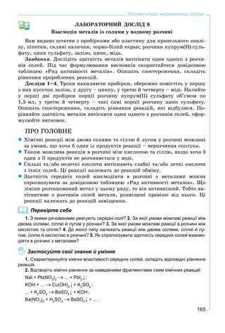 165
Основні класи неорганічних сполук
ËÀÁÎÐÀÒÎÐÍÈÉ ÄÎÑËІÄ 8
Âçàєìîäіÿ ìåòàëіâ іç ñîëÿìè ó âîäíîìó ðîç÷èíі
Âàì âèäàíî øòàòèâ ç ïðîáіðêàìè àáî ïëàñòèíó äëÿ êðàïåëüíîãî àíàëі-
çó, ïіïåòêè, ñêëÿíі ïàëè÷êè, ÷îðíî-áіëèé åêðàí; ðîç÷èíè êóïðóì(ІІ) ñóëü-
ôàòó, öèíê ñóëüôàòó, çàëіçî, öèíê, ìіäü.
Çàâäàííÿ. Äîñëіäіòü çäàòíіñòü ìåòàëіâ âèòіñíÿòè îäèí îäíîãî ç ðîç÷è-
íіâ ñîëåé. Ïіä ÷àñ ôîðìóëþâàííÿ âèñíîâêіâ ñêîðèñòàéòåñÿ äîâіäêîâîþ
òàáëèöåþ «Ðÿä àêòèâíîñòі ìåòàëіâ». Îïèøіòü ñïîñòåðåæåííÿ, ñêëàäіòü
ðіâíÿííÿ ïðîðîáëåíèõ ðåàêöіé.
Äîñëіäè 1–4. Òðîõè íàõèëÿþ÷è ïðîáіðêè, îáåðåæíî ïîìіñòіòü ó ïåðøó
ç íèõ êóñî÷îê çàëіçà, ó äðóãó – öèíêó, ó òðåòþ é ÷åòâåðòó – ìіäі. Íàëèéòå
ó ïåðøі äâі ïðîáіðêè ïîðöії ðîç÷èíó êóïðóì(ІІ) ñóëüôàòó îá’єìîì ïî
1,5 ìë, ó òðåòþ é ÷åòâåðòó – òàêі ñàìі ïîðöії ðîç÷èíó öèíê ñóëüôàòó.
Îïèøіòü ñïîñòåðåæåííÿ, ñêëàäіòü ðіâíÿííÿ ðåàêöіé, ÿêі âіäáóëèñÿ. Ïî-
ðіâíÿéòå çäàòíіñòü ìåòàëіâ âèòіñíÿòè îäèí îäíîãî ç ðîç÷èíіâ ñîëåé, ñôîð-
ìóëþéòå âèñíîâîê.
ÏÐÎ ÃÎËÎÂÍÅ
Õіìі÷íі ðåàêöії ìіæ äâîìà ñîëÿìè òà ñіëëþ é ëóãîì ó ðîç÷èíі ìîæëèâі
çà óìîâè, ùî õî÷à á îäèí іç ïðîäóêòіâ ðåàêöії – íåðîç÷èííà ñïîëóêà.
Òàêîæ ìîæëèâà ðåàêöіÿ â ðîç÷èíі ìіæ êèñëîòîþ òà ñіëëþ, ÿêùî õî÷à á
îäèí ç її ïðîäóêòіâ íå ðîç÷èíÿєòüñÿ ó âîäі.
Ñèëüíі òà/àáî íåëåòêі êèñëîòè âèòіñíÿþòü ñëàáêі òà/àáî ëåòêі êèñëîòè
ç їõíіõ ñîëåé. Öі ðåàêöії íàëåæàòü äî ðåàêöіé îáìіíó.
Çäàòíіñòü ñåðåäíіõ ñîëåé âçàєìîäіÿòè â ðîç÷èíі ç ìåòàëàìè ìîæíà
ñïðîãíîçóâàòè çà äîâіäêîâîþ òàáëèöåþ «Ðÿä àêòèâíîñòі ìåòàëіâ». Ùî
ëіâіøå ðîçòàøîâàíèé ìåòàë ó öüîìó ðÿäó, òî âіí àêòèâíіøèé. Òîáòî âè-
òіñíÿòèìå ç ðîç÷èíіâ ñîëåé ìåòàëè, ðîçìіùåíі ïðàâіøå âіä íüîãî. Öі
ðåàêöії íàëåæàòü äî ðåàêöіé çàìіùåííÿ.
Перевірте себе
1. З якими речовинами реагують середні солі? 2. За якої умови можливі реакції між
двома солями, сіллю й лугом у розчині? 3. За якої умови можливі реакції в розчині між
кислотою та сіллю? 4. До якого типу належать реакції між двома солями, сіллю й лу-
гом, сіллю й кислотою в розчині? 5. Як спрогнозувати здатність середніх солей взаємо-
діяти в розчині з металами?
Застосуйте свої знання й уміння
1. Схарактеризуйте хімічні властивості середніх солей, складіть відповідні рівняння
реакцій.
2. Відтворіть хімічні рівняння за наведеними фрагментами схем хімічних реакцій:
NaI + Pb(NO3
)2
... + PbI2
;
KOH + ... Cu(OH)2
+ K2
SO4
;
... + K2
SO4
BaSO4
+ KOH;
Ba(NO3
)2
+ H2
SO4
BaSO4
+ ... .
 
