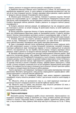 166
Тема 4
Назвіть реагенти та продукти хімічних реакцій, класифікуйте ці реакції.
3. Карбонати Кальцію й Магнію часто трапляються у глинах, які застосовують для
виробництва керамічної цегли. Їх легко виявити за виділенням вуглекислого газу під
час дії на глину хлоридної кислоти. Складіть відповідні хімічні рівняння, назвіть реагенти
та продукти хімічних реакцій. Класифікуйте хімічні реакції.
4. «Книжка дуже попсована, уся у сметані. Сметана та взялася струпом. Хімічний
дослід того струпа виявив, що то – крейда». Остап Вишня. Поміркуйте й опишіть хіміч-
ний дослід, який підтвердив би, що досліджувана «сметана» містила кальцій карбонат.
Складіть відповідне хімічне рівняння. Назвіть реагенти та продукти хімічної реакції,
класифікуйте її.
5. Складіть рівняння хімічних реакцій, які відбуваються під час занурення цинко-
вої пластинки в розчин: а) натрій хлориду; б) аргентум(І) нітрату; в) калій карбонату;
г) купрум(ІІ) хлориду.
6. Батьки доручили студентам Наталці й Сергію виготовити розчин купрум(ІІ) суль-
фату для обприскування фруктових дерев на присадибній ділянці. Студенти заспере-
чалися: Наталка запропонувала виготовити розчин в оцинкованому відрі, а Сергій – у
пластмасовому. Хто з них має рацію? Долучіться до дискусії й обґрунтуйте свою позицію.
7. Алхіміки вважали, що існують речовини, розчини яких здатні перетворювати
залізо на мідь. Поміркуйте й висловіть припущення, що саме могло бути причиною
цього хибного висновку. Підтвердьте свою думку хімічними рівняннями.
8. Один з різновидів хімічних грілок заповнений абсолютно сухою сумішшю заліз-
них (або алюмінієвих) ошурок із солями Купруму(ІІ) (наприклад, купрум(ІІ) хлориду).
Унаслідок добавляння води температура відразу ж істотно підвищується за рахунок
теплоти, яка виділяється під час перебігу хімічної реакції. Складіть відповідні хімічні
рівняння, назвіть реагенти та продукти хімічних реакцій. Класифікуйте хімічні реакції.
9*. Валерій знайшов у Інтернеті опис дослідів з вирощування «хімічних дерев». Щоб
виростити «сатурнове дерево», або «дерево Парацельса», у скляний циліндр налива-
ють водний розчин солі Плюмбуму(ІІ) й занурюють у нього очищену тонким наждаковим
папером цинкову пластину. Згодом на цинковій поверхні виростають гіллясті й блискучі,
зрослі між собою кристали свинцю. Щоб виростити «дерево Юпітера», треба занури-
ти цинкову пластину в розчин станум(ІІ) хлориду. «Дерево Діани» вирощують у такий
спосіб: у скляну посудину із краплею ртуті на дні наливають водний розчин аргентум(I)
нітрату. На поверхні ртутної краплі починають рости блискучі голчасті кристали срібла,
а за годину в посудині виростає блискуче срібне деревце.
Оцініть вірогідність цієї інформації, підтвердьте свою думку відповідними хімічними
рівняннями. Висловіть припущення, чому дослід з вирощування «дерева Діани» забо-
ронено виконувати у шкільній хімічній лабораторії.
10. Обчисліть масу (г) плюмбум(ІІ) йодиду, який можна одержати взаємодією
плюмбум(ІІ) нітрату кількістю речовини 5 моль з достатньою кількістю калій йодиду в
розчині.
11. Обчисліть об’єм (л) вуглекислого газу (н. у.), який виділиться внаслідок дії
достатньої кількості хлоридної кислоти на магній карбонат масою 168 г.
12. Обчисліть масу (г) срібла, яке витіснить мідь кількістю речовини 0,5 моль з
достатньої кількості розчину аргентум(І) нітрату.
13 Обчисліть масу (г) міді, яку витіснить цинк масою 13 г з достатньої кількості
ну купрум(ІІ) сульфату.
Творча майстерня
Виконайте дослід. Попередньо зробіть кілька «метеликів». Крила виріжте з ко-
вого цигаркового паперу й приклейте до тілець (уламків сірника) для більшої
стійкості в польоті. Підготуйте банку із широкою шийкою, герметично закриту проб-
кою, у яку вставлено лійку. Діаметр лійки вгорі має бути не більше за 10 см. У банку
 