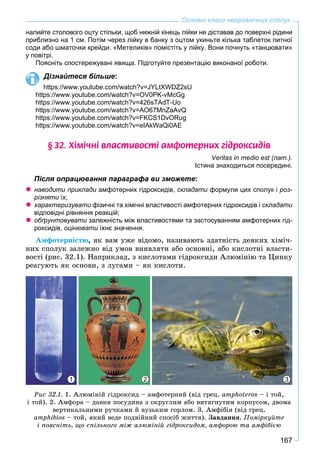 167
Основні класи неорганічних сполук
налийте столового оцту стільки, щоб нижній кінець лійки не діставав до поверхні рідини
приблизно на 1 см. Потім через лійку в банку з оцтом укиньте кілька таблеток питної
соди або шматочки крейди. «Метеликів» помістіть у лійку. Вони почнуть «танцювати»
у повітрі.
Поясніть спостережувані явища. Підготуйте презентацію виконаної роботи.
Дізнайтеся більше:
https://www.youtube.com/watch?v=JYLtXWDZ2sU
https://www.youtube.com/watch?v=OV0PK-vMcGg
https://www.youtube.com/watch?v=426sTAdT-Uo
https://www.youtube.com/watch?v=AO67MnZaAvQ
https://www.youtube.com/watch?v=FKCS1DvORug
https://www.youtube.com/watch?v=eIAkWaQi0AE
§ 32. Õ³ì³÷í³ âëàñòèâîñò³ àìôîòåðíèõ ã³äðîêñèä³â
Veritas in medio est (лат.).
Істина знаходиться посередині.
Після опрацювання параграфа ви зможете:
наводити приклади амфотерних гідроксидів, складати формули цих сполук іи роз-
різняти їх;
характеризувати фізичні та хімічні властивості амфотерних гідроксидів іи складати
відповідні рівняння реакцій;
обґрунтовувати залежність між властивостями та застосуванням амфотерних гід-и
роксидів, оцінювати їхнє значення.и
Àìôîòåðíіñòþ, ÿê âàì óæå âіäîìî, íàçèâàþòü çäàòíіñòü äåÿêèõ õіìі÷-
íèõ ñïîëóê çàëåæíî âіä óìîâ âèÿâëÿòè àáî îñíîâíі, àáî êèñëîòíі âëàñòè-
âîñòі (ðèñ. 32.1). Íàïðèêëàä, ç êèñëîòàìè ãіäðîêñèäè Àëþìіíіþ òà Öèíêó
ðåàãóþòü ÿê îñíîâè, ç ëóãàìè – ÿê êèñëîòè.
2 31
Ðèñ 32.1. 1. Àëþìіíіé ãіäðîêñèä – àìôîòåðíèé (âіä ãðåö. amphoteros – і òîé,
і òîé). 2. Àìôîðà – äàâíÿ ïîñóäèíà ç îêðóãëèì àáî âèòÿãíóòèì êîðïóñîì, äâîìà
âåðòèêàëüíèìè ðó÷êàìè é âóçüêèì ãîðëîì. 3. Àìôіáіÿ (âіä ãðåö.
amphibios – òîé, ÿêèé âåäå ïîäâіéíèé ñïîñіá æèòòÿ). Çàâäàííÿ. Ïîìіðêóéòå
і ïîÿñíіòü, ùî ñïіëüíîãî ìіæ àëþìіíіé ãіäðîêñèäîì, àìôîðîþ òà àìôіáієþ
 