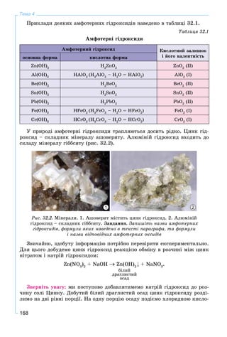 168
Тема 4
Ïðèêëàäè äåÿêèõ àìôîòåðíèõ ãіäðîêñèäіâ íàâåäåíî â òàáëèöі 32.1.
Òàáëèöÿ 32.1
Àìôîòåðíі ãіäðîêñèäè
Àìôîòåðíèé ãіäðîêñèä Êèñëîòíèé çàëèøîê
і éîãî âàëåíòíіñòüîñíîâíà ôîðìà êèñëîòíà ôîðìà
Zn(OH)2
H2
ZnO2
ZnO2
(II)
Al(OH)3
HAlO2
(H3
AlO3
– H2
O = HAlO2
) AlO2
(I)
Be(OH)2
H2
BeO2
BeO2
(II)
Sn(OH)2
H2
SnO2
SnO2
(II)
Pb(OH)2
H2
PbO2
PbO2
(II)
Fe(OH)3
HFeO2
(H3
FeO3
– H2
O = HFeO2
) FeO2
(I)
Cr(OH)3
HCrO2
(H3
CrO3
– H2
O = HCrO2
) CrO2
(I)
Ó ïðèðîäі àìôîòåðíі ãіäðîêñèäè òðàïëÿþòüñÿ äîñèòü ðіäêî. Öèíê ãіä-
ðîêñèä – ñêëàäíèê ìіíåðàëó àøîâåðèòó. Àëþìіíіé ãіäðîêñèä âõîäèòü äî
ñêëàäó ìіíåðàëó ãіááñèòó (ðèñ. 32.2).
21
Ðèñ. 32.2. Ìіíåðàëè. 1. Àøîâåðèò ìіñòèòü öèíê ãіäðîêñèä. 2. Àëþìіíіé
ãіäðîêñèä – ñêëàäíèê ãіááñèòó. Çàâäàííÿ. Çàïèøіòü íàçâè àìôîòåðíèõ
ãіäðîêñèäіâ, ôîðìóëè ÿêèõ íàâåäåíî â òåêñòі ïàðàãðàôà, òà ôîðìóëè
і íàçâè âіäïîâіäíèõ àìôîòåðíèõ îêñèäіâ
Çâè÷àéíî, çäîáóòó іíôîðìàöіþ ïîòðіáíî ïåðåâіðèòè åêñïåðèìåíòàëüíî.
Äëÿ öüîãî äîáóäåìî öèíê ãіäðîêñèä ðåàêöієþ îáìіíó â ðîç÷èíі ìіæ öèíê
íіòðàòîì і íàòðіé ãіäðîêñèäîì:
Zn(NO3
)2
+ NaOH Zn(OH)2
+ NaNO3
.
áіëèé
äðàãëèñòèé
îñàä
Çâåðíіòü óâàãó: ìè ïîñòóïîâî äîáàâëÿòèìåìî íàòðіé ãіäðîêñèä äî ðîç-
÷èíó ñîëі Öèíêó. Äîáóòèé áіëèé äðàãëèñòèé îñàä öèíê ãіäðîêñèäó ðîçäі-
ëèìî íà äâі ðіâíі ïîðöії. Íà îäíó ïîðöіþ îñàäó ïîäієìî õëîðèäíîþ êèñëî-
 