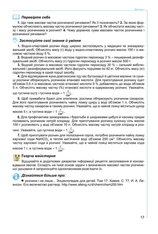 17
Вступ
Перевірте себе
1. Що таке масова частка розчиненої речовини? Як її позначають? 2. За якою фор-
мулою обчислюють масову частку розчиненої речовини? 3. Як обчислити масову част-
ку і масу розчинника в розчині? 4. Чому дорівнює сума масових часток розчинника і
розчиненої речовини?
Застосуйте свої знання й уміння
1. Водно-спиртовий розчин йоду широко застосовують у медицині як знезаражу-
вальний засіб. Обчисліть масу (г) йоду у водно-спиртовому розчині масою 100 г із ма-
совою часткою йоду 5 %.
2. Водний розчин із масовою часткою гідроген пероксиду 3 % – поширений дезінфі-
кувальний засіб. Обчисліть масу (г) гідроген пероксиду в розчині масою 500 г.
3. Водний розчин із масовою часткою гідроген пероксиду 30 % – сильний вибілю-
вальний і дезінфікувальний засіб. Його фасують порціями по 42 кг. Обчисліть масу (кг)
гідроген пероксиду в одній порції засобу.
4. Для відлякування жука-довгоносика під час бутонізації й цвітіння малини та суни-
ці рослини обприскують розчином етанової кислоти. Для приготування розчину оцет
об’ємом 0,5 л із масовою часткою етанової кислоти 9 % добавляють до води об’ємом
5 л. Обчисліть масову частку (%) етанової кислоти в одержаному розчині. Уважайте,
що густина оцту і густина води – 1
г
см3 .
5. Щоб привабити бджіл для опилення, рослини обприскують розчином сахарози.
Для його приготування розчиняють чайну ложку цукру у воді об’ємом 1 л. Обчисліть
масову частку сахарози в такому розчині. Уважайте, що в чайній ложці міститься цукор
масою 5 г, а густина води – 1
г
см3 .
6. Для профілактики захворювань і боротьби зі шкідниками цибулі й часнику грядки
поливають розчином натрій хлориду. Для приготування розчину кухонну сіль масою
100 г розчиняють у воді об’ємом 10 л. Обчисліть масову частку натрій хлориду в роз-
чині. Уважайте, що густина води – 1
г
см3 .
7. Щоб приготувати розчин для полоскання горла, потрібно розчинити чайну ложку
харчової соди NaHCO3
в теплій кип’яченій воді об’ємом 200 см3
. Обчисліть масову
частку харчової соди в розчині. Уважайте, що в чайній ложці міститься харчова сода
7 г, а густина води – 1
г
см3 .
ворча майстерня
дшукайте в додаткових джерелах інформації рецепти засолювання й консер-
овочів. Складіть на їхній основі задачі з визначення масової частки розчине-
ної речовини й запропонуйте однокласникам розв’язати їх.
Дізнайтеся більше про:
 розчини і не лише... Энциклопедия для детей. Том 17. Химия. С. 77, И. А. Ле-
енсон. Его величество раствор. http://www.alleng.ru/d/chem/chem200.htm
 