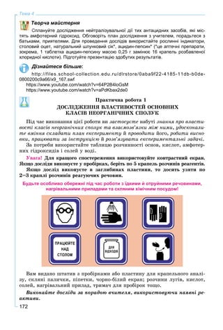 172
Тема 4
Творча майстерня
Сплануйте дослідження нейтралізувальної дії тих антацидних засобів, які міс-
тять амфотерний гідроксид. Обговоріть план дослідження з учителем, порадьтеся з
батьками, приятелями. Для проведення дослідів використайте рослинні індикатори,
столовий оцет, натуральний шлунковий сік*, ацидин-пепсин* (*це аптечні препарати,
зокрема, 1 таблетка ацидин-пепсину масою 0,25 г замінює 16 крапель розбавленої
хлоридної кислоти). Підготуйте презентацію здобутих результатів.
Дізнайтеся більше:
http://files.school-collection.edu.ru/dlrstore/0aba9f22-4185-11db-b0de-
0800200c9a66/x9_167.swf
https://www.youtube.com/watch?v=64P2B4loGsM
https://www.youtube.com/watch?v=aPdKbax2de0
Ïðàêòè÷íà ðîáîòà 1
ÄÎÑËІÄÆÅÍÍß ÂËÀÑÒÈÂÎÑÒÅÉ ÎÑÍÎÂÍÈÕ
ÊËÀÑІÂ ÍÅÎÐÃÀÍІ×ÍÈÕ ÑÏÎËÓÊ
Ïіä ÷àñ âèêîíàííÿ öієї ðîáîòè âè çàñòîñóєòå íàáóòі çíàííÿ ïðî âëàñòè-
âîñòі êëàñіâ íåîðãàíі÷íèõ ñïîëóê òà âçàєìîçâ’ÿçêè ìіæ íèìè, óäîñêîíàëè-
òå âìіííÿ ñêëàäàòè ïëàí åêñïåðèìåíòó é ïðîâîäèòè éîãî, ðîáèòè âèñíî-
âêè, ïðàöþâàòè çà іíñòðóêöієþ é ðîçâ’ÿçóâàòè åêñïåðèìåíòàëüíі çàäà÷і.
Çà ïîòðåáè âèêîðèñòàéòå òàáëèöþ ðîç÷èííîñòі îñíîâ, êèñëîò, àìôîòåð-
íèõ ãіäðîêñèäіâ і ñîëåé ó âîäі.
Óâàãà! Äëÿ êðàùîãî ñïîñòåðåæåííÿ âèêîðèñòîâóéòå êîíòðàñòíèé åêðàí.
ßêùî äîñëіäè âèêîíóєòå ó ïðîáіðêàõ, áåðіòü ïî 5 êðàïåëü ðîç÷èíіâ ðåàãåíòіâ.
ßêùî äîñëіä âèêîíóєòå â çàãëèáèíàõ ïëàñòèíè, òî äîñèòü óçÿòè ïî
2–3 êðàïëі ðîç÷èíіâ ðåàãóþ÷èõ ðå÷îâèí.
Будьте особливо обережні під час роботи з їдкими й отруйними речовинами,
нагрівальними приладами та скляним хімічним посудом!
Âàì âèäàíî øòàòèâ ç ïðîáіðêàìè àáî ïëàñòèíó äëÿ êðàïåëüíîãî àíàëі-
çó, ñêëÿíі ïàëè÷êè, ïіïåòêè, ÷îðíî-áіëèé åêðàí; ðîç÷èíè ëóãіâ, êèñëîò,
ñîëåé, íàãðіâàëüíèé ïðèëàä, òðèìà÷ äëÿ ïðîáіðîê òîùî.
Âèêîíàéòå äîñëіäè çà ïîðàäîþ â÷èòåëÿ, âèêîðèñòîâóþ÷è íàÿâíі ðå-
àêòèâè.
 
