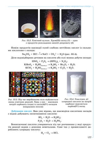177
Основні класи неорганічних сполук
Ðèñ. 33.2. Õіìі÷íèé âóëêàí. Õðîì(ІІІ) îêñèä (1) – îäèí
ç ïðîäóêòіâ ðîçêëàäàííÿ àìîíіé äèõðîìàòó (2)
21
Ïîìіæ ïðîäóêòіâ âçàєìîäії ñîëåé ñëàáêèõ íåñòіéêèõ êèñëîò іç ñèëüíè-
ìè êèñëîòàìè є îêñèäè:
Na2
CO3
+ HCl NaCl + CO2
+ H2
O (ðèñ. 33.4).
Äієþ âîäîâіäáèðíèõ ðå÷îâèí íà êèñëîòè àáî ñîëі ìîæíà äîáóòè îêñèäè:
HNO3
+ P2
O5
(HPO3
)4
+ N2
O5
;
KMnO4
+ H2
SO4(êîíö.)
O K2
SO4
O + Mn2
O7
+ H2
O;
KClO4
+ H2
SO4(êîíö.)
O K2
SO4
O + Cl2
O7
+ H2
O.
Ðèñ. 33.3. Ïіä ÷àñ âèðîáíèöòâà ñêëà âіäáóâàєòüñÿ
íèçêà õіìі÷íèõ ðåàêöіé. Îäíà ç íèõ – âçàєìîäіÿ
íàòðіé êàðáîíàòó (ñîäè) іç ñèëіöіé(IV) îêñèäîì
(êâàðöîâèì ïіñêîì)
Ðèñ. 33.4. Óíàñëіäîê äії
õëîðèäíîї êèñëîòè íà íàòðіé
êàðáîíàò âèäіëÿєòüñÿ
êàðáîí(IV) îêñèä
Äîáóâàííÿ êèñëîò. Âàì óæå âіäîìî, ùî âçàєìîäієþ êèñëîòíèõ îêñèäіâ
ç âîäîþ äîáóâàþòü îêñèãåíîâìіñíі êèñëîòè:
SO2
+ H2
O H2
SO3
;
P2
O5
+ H2
O H3
PO4
.
Áåçîêñèãåíîâі êèñëîòè óòâîðþþòüñÿ ïіä ÷àñ ðîç÷èíåííÿ ó âîäі ïðîäóê-
òіâ ðåàêöії âîäíþ ç äåÿêèìè íåìåòàëàìè. Ñàìå òàê ó ïðîìèñëîâîñòі âè-
ðîáëÿþòü õëîðèäíó êèñëîòó:
H2
+ Cl2
HCl.
t
 