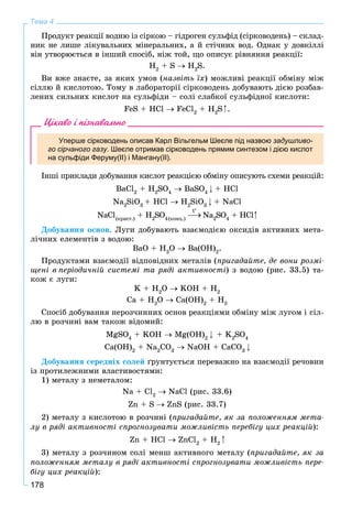 178
Тема 4
Ïðîäóêò ðåàêöії âîäíþ іç ñіðêîþ – ãіäðîãåí ñóëüôіä (ñіðêîâîäåíü) – ñêëàä-
íèê íå ëèøå ëіêóâàëüíèõ ìіíåðàëüíèõ, à é ñòі÷íèõ âîä. Îäíàê ó äîâêіëëі
âіí óòâîðþєòüñÿ â іíøèé ñïîñіá, íіæ òîé, ùî îïèñóє ðіâíÿííÿ ðåàêöії:
H2
+ S H2
S.
Âè âæå çíàєòå, çà ÿêèõ óìîâ (íàçâіòü їõ) ìîæëèâі ðåàêöії îáìіíó ìіæ
ñіëëþ é êèñëîòîþ. Òîìó â ëàáîðàòîðії ñіðêîâîäåíü äîáóâàþòü äієþ ðîçáàâ-
ëåíèõ ñèëüíèõ êèñëîò íà ñóëüôіäè – ñîëі ñëàáêîї ñóëüôіäíîї êèñëîòè:
FeS + HCl FeCl2
+ H2
S .
Цікаво і пізнавально
Уперше сірководень описав Карл Вільгельм Шеєле під назвою задушливо-
го сірчаного газу. Шеєле отримав сірководень прямим синтезом і дією кислот
на сульфіди Феруму(ІІ) і Мангану(ІІ).
Іíøі ïðèêëàäè äîáóâàííÿ êèñëîò ðåàêöієþ îáìіíó îïèñóþòü ñõåìè ðåàêöіé:
BaÑl2
+ H2
SO4
BaSO4
+ HCl
Na2
SiO3
+ HCl H2
SiO3
+ NaCl
NaCl(êðèñò.)
+ H2
SO4(êîíö.)
Na2
SO4
+ HCl
Äîáóâàííÿ îñíîâ. Ëóãè äîáóâàþòü âçàєìîäієþ îêñèäіâ àêòèâíèõ ìåòà-
ëі÷íèõ åëåìåíòіâ ç âîäîþ:
BaO + H2
O Ba(OH)2
.
Ïðîäóêòàìè âçàєìîäії âіäïîâіäíèõ ìåòàëіâ (ïðèãàäàéòå, äå âîíè ðîçìі-
ùåíі â ïåðіîäè÷íіé ñèñòåìі òà ðÿäі àêòèâíîñòі) ç âîäîþ (ðèñ. 33.5) òà-
êîæ є ëóãè:
K + H2
O KOH + H2
Ca + H2
O Ca(OH)2
+ H2
Ñïîñіá äîáóâàííÿ íåðîç÷èííèõ îñíîâ ðåàêöіÿìè îáìіíó ìіæ ëóãîì і ñіë-
ëþ â ðîç÷èíі âàì òàêîæ âіäîìèé:
MgSO4
+ KOH Mg(OH)2
+ K2
SO4
Ca(OH)2
+ Na2
CO3
NaOH + CaCO3
Äîáóâàííÿ ñåðåäíіõ ñîëåé ґðóíòóєòüñÿ ïåðåâàæíî íà âçàєìîäії ðå÷îâèí
іç ïðîòèëåæíèìè âëàñòèâîñòÿìè:
1) ìåòàëó ç íåìåòàëîì:
Na + Cl2
NaCl (ðèñ. 33.6)
Zn + S ZnS (ðèñ. 33.7)
2) ìåòàëó ç êèñëîòîþ â ðîç÷èíі (ïðèãàäàéòå, ÿê çà ïîëîæåííÿì ìåòà-
ëó â ðÿäі àêòèâíîñòі ñïðîãíîçóâàòè ìîæëèâіñòü ïåðåáіãó öèõ ðåàêöіé):
Zn + HCl ZnCl2
+ H2
3) ìåòàëó ç ðîç÷èíîì ñîëі ìåíø àêòèâíîãî ìåòàëó (ïðèãàäàéòå, ÿê çà
ïîëîæåííÿì ìåòàëó â ðÿäі àêòèâíîñòі ñïðîãíîçóâàòè ìîæëèâіñòü ïåðå-
áіãó öèõ ðåàêöіé):
t
 