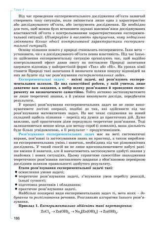 186
Тема 4
Ïіä ÷àñ ïðîâåäåííÿ åêñïåðèìåíòàëüíîãî äîñëіäæåííÿ îá’єêòà çàçâè÷àé
ñòâîðþþòü òàêó ñèòóàöіþ, êîëè çìіíþєòüñÿ ëèøå îäíà ç õàðàêòåðèñòèê
àáî äîñëіäæóâàíîãî îá’єêòà, àáî іíñòðóìåíòà äîñëіäæåííÿ. Öå íåîáõіäíî
äëÿ òîãî, ùîá ìîæíà áóëî âñòàíîâèòè øóêàíі âçàєìîçâ’ÿçêè äîñëіäæóâàíèõ
âëàñòèâîñòåé îá’єêòà ç êîíòðîëüîâàíèìè õàðàêòåðèñòèêàìè åêñïåðèìåí-
òàëüíîї ñèòóàöії. (Ïîìіðêóéòå é âèñëîâіòü ïðèïóùåííÿ, ÷îìó íåäîöіëüíî
çìіíþâàòè áіëüøå îäíієї êîíòðîëüîâàíîї õàðàêòåðèñòèêè åêñïåðèìåí-
òàëüíîї ñèòóàöії).
Îñíîâó ïіçíàííÿ íîâîãî ó ïðèðîäі ñòàíîâëÿòü åêñïåðèìåíòè. Їõíÿ ìåòà –
óñòàíîâèòè, ÷è є â äîñëіäæóâàíîãî îá’єêòà ïåâíà âëàñòèâіñòü. Ïіä ÷àñ їõíüî-
ãî çäіéñíåííÿ åêñïåðèìåíòàëüíó ñèòóàöіþ îðãàíіçóþòü òàê, ùîá íàäіéíî
êîíòðîëüîâàíèé åôåêò äàâàâ çìîãó íà ïîñòàâëåíå Ïðèðîäі çàïèòàííÿ
îäåðæàòè âіäïîâіäü ó íàéïðîñòіøіé ôîðìі «Òàê» àáî «Íі». Íà óðîêàõ õіìії
ñòàâèòè Ïðèðîäі òàêі çàïèòàííÿ é âèçíà÷àòè øëÿõè ïîøóêó âіäïîâіäåé íà
íèõ âè áóäåòå ïіä ÷àñ ðîçâ’ÿçóâàííÿ åêñïåðèìåíòàëüíèõ çàäà÷.
Åêñïåðèìåíòàëüíі çàäà÷і – ÿêіñíі çàäà÷і, ÿêі ðîçâ’ÿçóþòü åêñïåðè-
ìåíòàëüíèì øëÿõîì. Öå âèä ñàìîñòіéíîї ðîáîòè, ó ÿêіé ó÷èòåëü ëèøå
äàâàòèìå âàì çàâäàííÿ, à âèáіð øëÿõó ðîçâ’ÿçàííÿ é ïðîâåäåííÿ åêñïå-
ðèìåíòó âè âèçíà÷àòèìåòå ñàìîñòіéíî. Òîáòî àêòèâíî çàñòîñîâóâàòèìåòå
íå ëèøå òåîðåòè÷íі çíàííÿ, à é óìіííÿ âèêîíóâàòè äîñëіäè, ïåðåäáà÷àòè
ðåçóëüòàòè.
Ó ïðîöåñі ðîçâ’ÿçóâàííÿ åêñïåðèìåíòàëüíèõ çàäà÷ âè íå ëèøå âèêî-
íóâàòèìåòå ëîãі÷íі îïåðàöії, ïîäіáíі äî òèõ, ÿêі çäіéñíþєòå ïіä ÷àñ
ðîçâ’ÿçóâàííÿ ìàòåìàòè÷íèõ çàäà÷. Íà âàñ ÷åêàє ñõîäæåííÿ íà íîâèé
ñêëàäíèé ùàáåëü ïіçíàííÿ – ïåðåõіä âіä äóìêè äî ïðàêòè÷íèõ äіé. Äóæå
âàæëèâî, ùîá ïðàêòè÷íèì äіÿì ïåðåäóâàëî òåîðåòè÷íå ðîçâ’ÿçàííÿ. Òîäі
çàëèøàòèìåòüñÿ ìåíøå ìіñöÿ äëÿ ìåòîäó ñïðîá (і ïîìèëîê), âàøà äіÿëüíіñòü
áóäå áіëüø óñâіäîìëåíîþ, à її ðåçóëüòàò – ïðîäóêòèâíіøèì.
Ðîçâ’ÿçóâàííÿ åêñïåðèìåíòàëüíèõ çàäà÷ ìàє íà ìåòі ñèñòåìàòè÷íі
âïðàâè, ïîâ’ÿçàíі іç çàñòîñóâàííÿì çíàíü íà ïðàêòèöі, à òàêîæ âèðîáëåí-
íÿ åêñïåðèìåíòàëüíèõ óìіíü і íàâè÷îê, íåîáõіäíèõ ïіä ÷àñ ðіçíîìàíіòíèõ
äîñëіäæåíü. Ó òàêèé ñïîñіá âè íå ëèøå âäîñêîíàëþâàòèìåòå íàáóòі ðàíі-
øå âìіííÿ é íàâè÷êè, àëå é íàâ÷àòèìåòåñü çàñòîñîâóâàòè çäîáóòі çíàííÿ ó
çíàéîìèõ і íîâèõ ñèòóàöіÿõ. Öüîìó ñïðèÿòèìå ñàìîñòіéíå çíàõîäæåííÿ
òåîðåòè÷íîãî ðîçâ’ÿçàííÿ ïîñòàâëåíîãî çàâäàííÿ ç îáîâ’ÿçêîâîþ ïåðåâіðêîþ
äîñëіäíèì øëÿõîì ïðàâèëüíîñòі çäîáóòîãî ðåçóëüòàòó.
Åòàïè ðîçâ’ÿçóâàííÿ åêñïåðèìåíòàëüíîї çàäà÷і òàêі:
 îñìèñëåííÿ óìîâè çàäà÷і;
 òåîðåòè÷íå ðîçâ’ÿçóâàííÿ çàäà÷і, ç’ÿñóâàííÿ óìîâ ïåðåáіãó ðåàêöіé,
їõíüîї ñóòíîñòі;
 ïіäãîòîâêà ðåàêòèâіâ і îáëàäíàííÿ;
 ïðàêòè÷íå ðîçâ’ÿçóâàííÿ çàäà÷і.
Íàéáіëüø ïîøèðåíі âèäè åêñïåðèìåíòàëüíèõ çàäà÷ òі, ìåòà ÿêèõ – äî-
áóâàííÿ òà ðîçïіçíàâàííÿ ðå÷îâèí. Ðîçãëÿíüìî àëãîðèòìè їõíüîãî ðîçâ’ÿ-
çóâàííÿ.
Ïðèêëàä 1. Åêñïåðèìåíòàëüíî çäіéñíіòü òàêі ïåðåòâîðåííÿ:
ZnCl2
Zn(OH)2
Na2
[Zn(OH)4
] Zn(OH)2
.
 