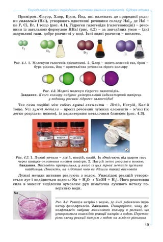 19
Періодичний закон і періодична система хімічних елементів. Будова атома
Ïðèìіðîì, Ôëóîð, Õëîð, Áðîì, Éîä, ÿêі íàëåæàòü äî ïðèðîäíîї ðîäè-
íè ãàëîãåíіâ (Hal), óòâîðþþòü îäíîòèïíі ðå÷îâèíè ñêëàäó Hal2
, äå Hal –
öå F, Cl, Br, I òîùî (ðèñ. 4.1). Ãіäðîãåí ãàëîãåíіäè (ãàëîãåíîâîäíі) – ðå÷î-
âèíè іç çàãàëüíîþ ôîðìóëîþ HHal (ðèñ. 4.2) – çà çâè÷àéíèõ óìîâ – їäêі
çàäóøëèâі ãàçè, äîáðå ðîç÷èííі ó âîäі. Їõíі âîäíі ðîç÷èíè – êèñëîòè.
Ðèñ. 4.1. 1. Ìîëåêóëè ãàëîãåíіâ äâîõàòîìíі. 2. Õëîð – æîâòî-çåëåíèé ãàç, áðîì –
áóðà ðіäèíà, éîä – êðèñòàëі÷íà ðå÷îâèíà ñіðîãî êîëüîðó
Ðèñ. 4.2. Ìîäåëі ìîëåêóë ãіäðîãåí ãàëîãåíіäіâ.
Çàâäàííÿ. ßêîãî êîëüîðó íàáóâàє óíіâåðñàëüíèé іíäèêàòîðíèé ïàïіðåöü
ó âîäíîìó ðîç÷èíі ãіäðîãåí ãàëîãåíіäіâ?
Òàê ñàìî ïîäіáíі ìіæ ñîáîþ ëóæíі åëåìåíòè – Ëіòіé, Íàòðіé, Êàëіé
òîùî. Óñі ëóæíі ìåòàëè – ïðîñòі ðå÷îâèíè ëóæíèõ åëåìåíòіâ – ì’ÿêі (їõ
ëåãêî ðîçðіçàòè íîæåì), іç õàðàêòåðíèì ìåòàëі÷íèì áëèñêîì (ðèñ. 4.3).
1 2
Ðèñ. 4.3. 1. Ëóæíі ìåòàëè – ëіòіé, íàòðіé, êàëіé. Їõ çáåðіãàþòü ïіä øàðîì ãàñó
÷åðåç øâèäêå îêèñíåííÿ êèñíåì ïîâіòðÿ. 2. Íàòðіé ëåãêî ðîçðіçàòè íîæåì.
Çàâäàííÿ. Âèñëîâіòü ïðèïóùåííÿ, ó ÿêîãî іç öèõ òðüîõ ìåòàëіâ ãóñòèíà
íàéáіëüøà. Ïîÿñíіòü, íà ïіäñòàâі ÷îãî âè äіéøëè òàêèõ âèñíîâêіâ
Ëóæíі ìåòàëè àêòèâíî ðåàãóþòü ç âîäîþ. Óíàñëіäîê ðåàêöіé óòâîðþ-
єòüñÿ ëóã і âèäіëÿєòüñÿ âîäåíü: Na + H2
O NaOH + H2
. Éîãî ðåàêòèâíà
ñèëà â ìîìåíò âèäіëåííÿ çóìîâëþє ðóõ øìàòî÷êà ëóæíîãî ìåòàëó ïî-
âåðõíåþ âîäè.
Na
Ðèñ. 4.4. Ðåàêöіÿ íàòðіþ ç âîäîþ, äî ÿêîї äîáàâëåíî іíäè-
êàòîð ôåíîëôòàëåїí. Çàâäàííÿ. Ïîìіðêóéòå, ÷îìó ôå-
íîëôòàëåїí íàáóâàє ìàëèíîâîãî êîëüîðó â ðîç÷èíі, ùî
óòâîðþєòüñÿ âíàñëіäîê ðåàêöії íàòðіþ ç âîäîþ. Ïåðåòâî-
ðіòü ñõåìó ðåàêöії íàòðіþ ç âîäîþ íà õіìі÷íå ðіâíÿííÿ
 