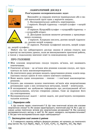 190
Тема 4
ËÀÁÎÐÀÒÎÐÍÈÉ ÄÎÑËІÄ 9
Ðîçâ’ÿçóâàííÿ åêñïåðèìåíòàëüíèõ çàäà÷
Âèêîíàéòå çà ïîðàäîþ â÷èòåëÿ іíäèâіäóàëüíî àáî â ìà-
ëіé íàâ÷àëüíіé ãðóïі îäèí ç âàðіàíòіâ çàâäàíü.
1. Åêñïåðèìåíòàëüíî çäіéñíіòü ïåðåòâîðåííÿ.
І âàðіàíò. Íàòðіé ãіäðîêñèä íàòðіé ñóëüôàò íàòðіé
õëîðèä;
ІІ âàðіàíò. Êóïðóì(ІІ) ñóëüôàò êóïðóì(ІІ) ãіäðîêñèä
êóïðóì(ІІ) íіòðàò;
2. Äîñëіäíèì øëÿõîì âèçíà÷òå ðå÷îâèíè ó ïðîíóìåðî-
âàíèõ ñêëÿíêàõ.
І âàðіàíò. Õëîðèäíà êèñëîòà, ðîç÷èí íàòðіé ãіäðîêñè-
äó, ðîç÷èí íàòðіé õëîðèäó.
ІІ âàðіàíò. Ðîç÷èíè ñóëüôàòíîї êèñëîòè, íàòðіé õëîðè-
äó, íàòðіé ñóëüôàòó.
Íàáóòі ïіä ÷àñ ëàáîðàòîðíîãî äîñëіäó çíàííÿ é óìіííÿ ñòàíóòü âàì
ó ïðèãîäі íà íàñòóïíèõ óðîêàõ, êîëè âè âèêîíóâàòèìåòå ïðàêòè÷íі ðîáîòè,
à òàêîæ ó ïîäàëüøîìó âèâ÷åííі õіìії òà ïîâñÿêäåííîìó æèòòі.
ÏÐÎ ÃÎËÎÂÍÅ
Ìіæ êëàñàìè íåîðãàíі÷íèõ ñïîëóê іñíóþòü çâ’ÿçêè, ÿêі íàçèâàþòü
ãåíåòè÷íèìè.
Ãåíåòè÷íі çâ’ÿçêè – öå çâ’ÿçêè ìіæ ðіçíèìè êëàñàìè ñïîëóê, ÿêі ґðóí-
òóþòüñÿ íà їõíіõ âçàєìîïåðåòâîðåííÿõ.
Äî ãåíåòè÷íîãî ðÿäó ðå÷îâèí âõîäÿòü ïðåäñòàâíèêè ðіçíèõ êëàñіâ íåîð-
ãàíі÷íèõ ñïîëóê îäíîãî é òîãî ñàìîãî õіìі÷íîãî åëåìåíòà.
Âîíè ìàþòü єäèíå ïîõîäæåííÿ – ãåíåçèñ – і ïîâ’ÿçàíі âçàєìîïåðåòâî-
ðåííÿìè.
Іñíóþòü äâà îñíîâíèõ øëÿõè ãåíåòè÷íèõ çâ’ÿçêіâ ìіæ íåîðãàíі÷íèìè
ðå÷îâèíàìè: îäèí ç íèõ ïî÷èíàєòüñÿ ìåòàëàìè, іíøèé – íåìåòàëàìè.
Â åêñïåðèìåíòі ìè çäîáóâàєìî іíôîðìàöіþ ïðî äîñëіäæóâàíèé îá’єêò
ó êîíòðîëüîâàíèõ, øòó÷íî ñòâîðåíèõ óìîâàõ. Ñàìå öå âіäðіçíÿє éîãî
âіä ñïîñòåðåæåííÿ.
Åêñïåðèìåíòàëüíі çàäà÷і – ÿêіñíі çàäà÷і, ÿêі ðîçâ’ÿçóþòü åêñïåðèìåí-
òàëüíèì øëÿõîì.
Перевірте себе
1. Що означає термін «генетичний»? 2. Що таке генетичний зв’язок між класами
неорганічних сполук? 3. Які ознаки характеризують генетичний ряд? 4. Які є два ос-
новних шляхи генетичних зв’язків між неорганічними речовинами? 5. Яке значення
експериментального методу в хімії? 6. Які задачі називають експериментальними?
7. Які два типи експериментальних задач найпоширеніші?
Застосуйте свої знання й уміння
1. З наведеного переліку виберіть формули речовин, які належать до генетичного
ряду магнію: Nа, H2
O, MgSO4
, MgCl2
, S, Н2
SO3
, K3
PO4
, O2
, Mg(OН)2
, SO3
, Mg, MgO.
 