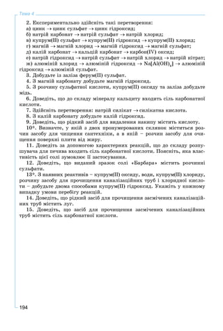 194
Тема 4
2. Åêñïåðèìåíòàëüíî çäіéñíіòü òàêі ïåðåòâîðåííÿ:
à) öèíê öèíê ñóëüôàò öèíê ãіäðîêñèä;
á) íàòðіé êàðáîíàò íàòðіé ñóëüôàò íàòðіé õëîðèä;
â) êóïðóì(ІІ) ñóëüôàò êóïðóì(ІІ) ãіäðîêñèä êóïðóì(ІІ) õëîðèä;
ã) ìàãíіé ìàãíіé õëîðèä ìàãíіé ãіäðîêñèä ìàãíіé ñóëüôàò;
ä) êàëіé êàðáîíàò êàëüöіé êàðáîíàò êàðáîí(IV) îêñèä;
å) íàòðіé ãіäðîêñèä íàòðіé ñóëüôàò íàòðіé õëîðèä íàòðіé íіòðàò;
æ) àëþìіíіé õëîðèä àëþìіíіé ãіäðîêñèä Na[Al(OH)4
] àëþìіíіé
ãіäðîêñèä àëþìіíіé ñóëüôàò.
3. Äîáóäüòå іç çàëіçà ôåðóì(ІІ) ñóëüôàò.
4. Ç ìàãíіé êàðáîíàòó äîáóäüòå ìàãíіé ãіäðîêñèä.
5. Ç ðîç÷èíó ñóëüôàòíîї êèñëîòè, êóïðóì(II) îêñèäó òà çàëіçà äîáóäüòå
ìіäü.
6. Äîâåäіòü, ùî äî ñêëàäó ìіíåðàëó êàëüöèòó âõîäèòü ñіëü êàðáîíàòíîї
êèñëîòè.
7. Çäіéñíіòü ïåðåòâîðåííÿ: íàòðіé ñèëіêàò ñèëіêàòíà êèñëîòà.
8. Ç êàëіé êàðáîíàòó äîáóäüòå êàëіé ãіäðîêñèä.
9. Äîâåäіòü, ùî ðіäêèé çàñіá äëÿ âèäàëåííÿ íàêèïó ìіñòèòü êèñëîòó.
10*. Âèçíà÷òå, ó ÿêіé ç äâîõ ïðîíóìåðîâàíèõ ñêëÿíîê ìіñòèòüñÿ ðîç-
÷èí çàñîáó äëÿ ÷èùåííÿ ñàíòåõíіêè, à â ÿêіé – ðîç÷èí çàñîáó äëÿ î÷è-
ùåííÿ ïîâåðõíі ïëèòè âіä æèðó.
11. Äîâåäіòü çà äîïîìîãîþ õàðàêòåðíèõ ðåàêöіé, ùî äî ñêëàäó ðîçïó-
øóâà÷à äëÿ ïå÷èâà âõîäèòü ñіëü êàðáîíàòíîї êèñëîòè. Ïîÿñíіòü, ÿêà âëàñ-
òèâіñòü öієї ñîëі çóìîâëþє її çàñòîñóâàííÿ.
12. Äîâåäіòü, ùî âèäàíèé çðàçîê ñîëі «Áàðáàðà» ìіñòèòü ðîç÷èííі
ñóëüôàòè.
13*. Ç íàÿâíèõ ðåàêòèâіâ – êóïðóì(II) îêñèäó, âîäè, êóïðóì(II) õëîðèäó,
ðîç÷èíó çàñîáó äëÿ ïðî÷èùåííÿ êàíàëіçàöіéíèõ òðóá і õëîðèäíîї êèñëî-
òè – äîáóäüòå äâîìà ñïîñîáàìè êóïðóì(II) ãіäðîêñèä. Óêàæіòü ó êîæíîìó
âèïàäêó óìîâè ïåðåáіãó ðåàêöіé.
14. Äîâåäіòü, ùî ðіäêèé çàñіá äëÿ ïðî÷èùåííÿ çàñìі÷åíèõ êàíàëіçàöіé-
íèõ òðóá ìіñòèòü ëóã.
15. Äîâåäіòü, ùî çàñіá äëÿ ïðî÷èùåííÿ çàñìі÷åíèõ êàíàëіçàöіéíèõ
òðóá ìіñòèòü ñіëü êàðáîíàòíîї êèñëîòè.
 