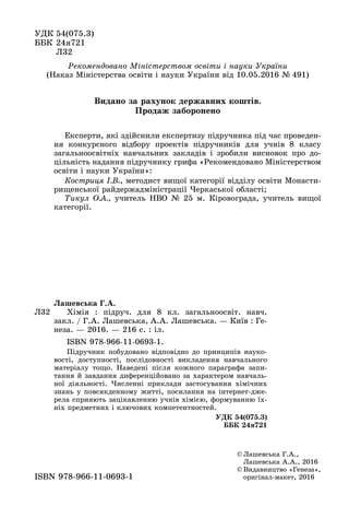 ÓÄÊ 54(075.3)
ÁÁÊ 24ÿ721
Ë32Ë32
© Ëàøåâñüêà Ã.À.,
Ëàøåâñüêà À.À., 2016
© Âèäàâíèöòâî «Ãåíåçà»,
îðèãіíàë ìàêåò, 2016îðèãіíàë-ìàêåò, 2016ISBN 978 966 11 0693 1ISBN 978-966-11-0693-1
Ë32
Ëàøåâñüêà Ã.À.
Õіìіÿ : ïіäðó÷. äëÿ 8 êë. çàãàëüíîîñâіò. íàâ÷.
çàêë. / Ã.À. Ëàøåâñüêà, À.À. Ëàøåâñüêà. — Êèїâ : Ãå-
íåçà. — 2016. — 216 ñ. : іë.
ISBN 978-966-11-0693-1.
Ïіäðó÷íèê ïîáóäîâàíî âіäïîâіäíî äî ïðèíöèïіâ íàóêî-
âîñòі, äîñòóïíîñòі, ïîñëіäîâíîñòі âèêëàäåííÿ íàâ÷àëüíîãî
ìàòåðіàëó òîùî. Íàâåäåíі ïіñëÿ êîæíîãî ïàðàãðàôà çàïè-
òàííÿ é çàâäàííÿ äèôåðåíöіéîâàíî çà õàðàêòåðîì íàâ÷àëü-
íîї äіÿëüíîñòі. ×èñëåííі ïðèêëàäè çàñòîñóâàííÿ õіìі÷íèõ
çíàíü ó ïîâñÿêäåííîìó æèòòі, ïîñèëàííÿ íà іíòåðíåò-äæå-
ðåëà ñïðèÿþòü çàöіêàâëåííþ ó÷íіâ õіìієþ, ôîðìóâàííþ їõ-
íіõ ïðåäìåòíèõ і êëþ÷îâèõ êîìïåòåíòíîñòåé.
ÓÄÊ 54(075.3)
ÁÁÊ 24ÿ721
Ðåêîìåíäîâàíî Ìіíіñòåðñòâîì îñâіòè і íàóêè Óêðàїíè
(Íàêàç Ìіíіñòåðñòâà îñâіòè і íàóêè Óêðàїíè âіä 10.05.2016 № 491)
Åêñïåðòè, ÿêі çäіéñíèëè åêñïåðòèçó ïіäðó÷íèêà ïіä ÷àñ ïðîâåäåí-
íÿ êîíêóðñíîãî âіäáîðó ïðîåêòіâ ïіäðó÷íèêіâ äëÿ ó÷íіâ 8 êëàñó
çàãàëüíîîñâіòíіõ íàâ÷àëüíèõ çàêëàäіâ і çðîáèëè âèñíîâîê ïðî äî-
öіëüíіñòü íàäàííÿ ïіäðó÷íèêó ãðèôà «Ðåêîìåíäîâàíî Ìіíіñòåðñòâîì
îñâіòè і íàóêè Óêðàїíè»:
Êîñòðèöÿ І.Â., ìåòîäèñò âèùîї êàòåãîðії âіääіëó îñâіòè Ìîíàñòè-
ðèùåíñüêîї ðàéäåðæàäìіíіñòðàöії ×åðêàñüêîї îáëàñòі;
Òèêóë Î.À., ó÷èòåëü ÍÂÎ № 25 ì. Êіðîâîãðàäà, ó÷èòåëü âèùîї
êàòåãîðії.
Âèäàíî çà ðàõóíîê äåðæàâíèõ êîøòіâ.
Ïðîäàæ çàáîðîíåíî
 