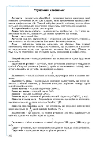 202
Тлумачний словничок
Òëóìà÷íèé ñëîâíè÷îê
À
Àëãîðèòì – ïîõîäèòü âіä algorіthmі – ëàòèíñüêîї ôîðìè íàïèñàííÿ іìåíі
âåëèêîãî ìàòåìàòèêà ІX ñò. Àëü Õîðåçìі, ÿêèé ñôîðìóëþâàâ ïðàâèëà âèêî-
íàííÿ àðèôìåòè÷íèõ äіé. Òî÷íèé íàáіð іíñòðóêöіé, ÿêі îïèñóþòü ïîñëіäîâ-
íіñòü äіé âèêîíàâöÿ äëÿ äîñÿãíåííÿ ðåçóëüòàòó, ðîçâ’ÿçóâàííÿ çàâäàííÿ.
Àëãîðèòìі÷íèé – ïðèêì. äî àëãîðèòì.
Àíàëîã (âіä ãðåö. analogia – âіäïîâіäíіñòü, ïîäіáíіñòü) – òå, ó ÷îìó âè-
ÿâëÿєòüñÿ ñõîæіñòü, ïîäіáíіñòü äî іíøîãî ïðåäìåòà àáî ÿâèùà.
Àíіîí – íåãàòèâíèé éîí.
Àðãóìåíò (âіä ëàò. argumentum) – ñóäæåííÿ (àáî ñóêóïíіñòü ñóäæåíü),
ÿêå íàâîäÿòü íà ïіäòâåðäæåííÿ іñòèííîñòі іíøîãî ñóäæåííÿ.
Àòîì – íàéìåíøà ÷àñòèíêà åëåìåíòà, ùî çáåðiãàє éîãî õіìi÷íi
âëàñòèâîñòi; åëåêòðè÷íî íåéòðàëüíà ÷àñòèíêà, ùî ñêëàäàєòüñÿ ç ïîçèòèâ-
íî çàðÿäæåíîãî ÿäðà, ÿêå ïðàêòè÷íî âèçíà÷àє éîãî ìàñó (áіëüøå çà
99,9 %), òà åëåêòðîíіâ, ùî îòî÷óþòü ÿäðî, âèçíà÷àþòü ðîçìіðè àòîìà.
Á
Áіíàðíі ñïîëóêè – ñêëàäíі ðå÷îâèíè, ùî ñêëàäàþòüñÿ ç äâîõ áóäü-ÿêèõ
åëåìåíòіâ.
Áóäіâåëüíèé ðîç÷èí – ìàòåðіàë, ÿêèé äîáóâàþòü óíàñëіäîê òâåðäíåííÿ
ñóìіøі â’ÿæó÷îї ðå÷îâèíè (öåìåíò), äðіáíîãî íàïîâíþâà÷à (ïіñîê), çàìі-
øóâà÷à (âîäà) і, çà ïîòðåáè, ñïåöіàëüíèõ äîáàâîê.
Â
Âàëåíòíіñòü – ÷èñëî õіìі÷íèõ çâ’ÿçêіâ, ùî óòâîðþє àòîì ç іíøèìè àòî-
ìàìè.
Âàëåíòíіñòü âèùà – ìàêñèìàëüíå çíà÷åííÿ âàëåíòíîñòі, ùî ìîæå âè-
ÿâëÿòè õіìі÷íèé åëåìåíò, ó áàãàòüîõ âèïàäêàõ äîðіâíþє íîìåðó ãðóïè
â ïåðіîäè÷íіé ñèñòåìі.
Âàïíî ãàøåíå – êàëüöіé ãіäðîêñèä Ñà(ÎÍ)2
.
Âàïíî íåãàøåíå – êàëüöіé îêñèä ÑàÎ.
Âàïíÿê – êàëüöіé êàðáîíàò ÑàÑÎ3
.
Âàïíÿíà âîäà – íàñè÷åíèé ðîç÷èí êàëüöіé ãіäðîêñèäó Ñà(ÎÍ)2
ó âîäі.
Âіäíîñíà àòîìíà ìàñà – áåçðîçìіðíà âåëè÷èíà, ùî äîðіâíþє âіäíîøåí-
íþ ìàñè àòîìà äî 1
12
ìàñè íóêëіäà Êàðáîíó 12
C6 .
Âіäíîñíà ìîëåêóëÿðíà ìàñà – öå âåëè÷èíà, ùî äîðіâíþє âіäíîøåííþ
ìàñè ìîëåêóëè äî 1
12
ìàñè íóêëіäà Êàðáîíó 12
C6 .
Âëàñòèâîñòі – öå îçíàêè, çà ÿêèìè ðå÷îâèíè àáî òіëà âіäðіçíÿþòüñÿ
îäíå âіä îäíîãî ÷è ïîäіáíі îäíå äî îäíîãî.
Ã
Ãàëîãåíè – õіìі÷íі åëåìåíòè ãîëîâíîї ïіäãðóïè VII ãðóïè (VIIÀ ïіäãðó-
ïè).
Ãіäðàò – ðå÷îâèíà, ùî є ïðîäóêòîì ïðèєäíàííÿ âîäè äî іíøîї ðå÷îâèíè.
Ãіäðàòàöіÿ – ïðèєäíàííÿ âîäè äî ðіçíèõ ðå÷îâèí.
 