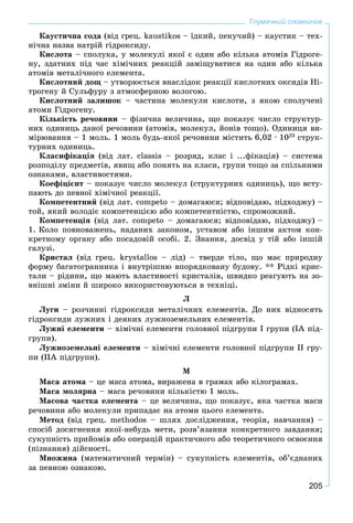 205
Тлумачний словничок
Êàóñòè÷íà ñîäà (âіä ãðåö. kaustikos – їäêèé, ïåêó÷èé) – êàóñòèê – òåõ-
íі÷íà íàçâà íàòðіé ãіäðîêñèäó.
Êèñëîòà – ñïîëóêà, ó ìîëåêóëі ÿêîї є îäèí àáî êіëüêà àòîìіâ Ãіäðîãå-
íó, çäàòíèõ ïіä ÷àñ õіìі÷íèõ ðåàêöіé çàìіùóâàòèñÿ íà îäèí àáî êіëüêà
àòîìіâ ìåòàëі÷íîãî åëåìåíòà.
Êèñëîòíèé äîù – óòâîðþєòüñÿ âíàñëіäîê ðåàêöії êèñëîòíèõ îêñèäіâ Íі-
òðîãåíó é Ñóëüôóðó ç àòìîñôåðíîþ âîëîãîþ.
Êèñëîòíèé çàëèøîê – ÷àñòèíà ìîëåêóëè êèñëîòè, ç ÿêîþ ñïîëó÷åíі
àòîìè Ãіäðîãåíó.
Êіëüêіñòü ðå÷îâèíè – ôіçè÷íà âåëè÷èíà, ùî ïîêàçóє ÷èñëî ñòðóêòóð-
íèõ îäèíèöü äàíîї ðå÷îâèíè (àòîìіâ, ìîëåêóë, éîíіâ òîùî). Îäèíèöÿ âè-
ìіðþâàííÿ – 1 ìîëü. 1 ìîëü áóäü-ÿêîї ðå÷îâèíè ìіñòèòü 6,02 ∙ 1023
ñòðóê-
òóðíèõ îäèíèöü.
Êëàñèôіêàöіÿ (âіä ëàò. classis – ðîçðÿä, êëàñ і ...ôіêàöіÿ) – ñèñòåìà
ðîçïîäіëó ïðåäìåòіâ, ÿâèù àáî ïîíÿòü íà êëàñè, ãðóïè òîùî çà ñïіëüíèìè
îçíàêàìè, âëàñòèâîñòÿìè.
Êîåôіöієíò – ïîêàçóє ÷èñëî ìîëåêóë (ñòðóêòóðíèõ îäèíèöü), ùî âñòó-
ïàþòü äî ïåâíîї õіìі÷íîї ðåàêöії.
Êîìïåòåíòíèé (âіä ëàò. competo – äîìàãàþñÿ; âіäïîâіäàþ, ïіäõîäæó) –
òîé, ÿêèé âîëîäіє êîìïåòåíöієþ àáî êîìïåòåíòíіñòþ, ñïðîìîæíèé.
Êîìïåòåíöіÿ (âіä ëàò. competo – äîìàãàþñÿ; âіäïîâіäàþ, ïіäõîäæó) –
1. Êîëî ïîâíîâàæåíü, íàäàíèõ çàêîíîì, óñòàâîì àáî іíøèì àêòîì êîí-
êðåòíîìó îðãàíó àáî ïîñàäîâіé îñîáі. 2. Çíàííÿ, äîñâіä ó òіé àáî іíøіé
ãàëóçі.
Êðèñòàë (âіä ãðåö. krystallos – ëіä) – òâåðäå òіëî, ùî ìàє ïðèðîäíó
ôîðìó áàãàòîãðàííèêà і âíóòðіøíþ âïîðÿäêîâàíó áóäîâó. ** Ðіäêі êðèñ-
òàëè – ðіäèíè, ùî ìàþòü âëàñòèâîñòі êðèñòàëіâ, øâèäêî ðåàãóþòü íà çî-
âíіøíі çìіíè é øèðîêî âèêîðèñòîâóþòüñÿ â òåõíіöі.
Ë
Ëóãè – ðîç÷èííі ãіäðîêñèäè ìåòàëі÷íèõ åëåìåíòіâ. Äî íèõ âіäíîñÿòü
ãіäðîêñèäè ëóæíèõ і äåÿêèõ ëóæíîçåìåëüíèõ åëåìåíòіâ.
Ëóæíі åëåìåíòè – õіìі÷íі åëåìåíòè ãîëîâíîї ïіäãðóïè І ãðóïè (ІÀ ïіä-
ãðóïè).
Ëóæíîçåìåëüíі åëåìåíòè – õіìі÷íі åëåìåíòè ãîëîâíîї ïіäãðóïè II ãðó-
ïè (ІІÀ ïіäãðóïè).
Ì
Ìàñà àòîìà – öå ìàñà àòîìà, âèðàæåíà â ãðàìàõ àáî êіëîãðàìàõ.
Ìàñà ìîëÿðíà – ìàñà ðå÷îâèíè êіëüêіñòþ 1 ìîëü.
Ìàñîâà ÷àñòêà åëåìåíòà – öå âåëè÷èíà, ùî ïîêàçóє, ÿêà ÷àñòêà ìàñè
ðå÷îâèíè àáî ìîëåêóëè ïðèïàäàє íà àòîìè öüîãî åëåìåíòà.
Ìåòîä (âіä ãðåö. methodos – øëÿõ äîñëіäæåííÿ, òåîðіÿ, íàâ÷àííÿ) –
ñïîñіá äîñÿãíåííÿ ÿêîї-íåáóäü ìåòè, ðîçâ’ÿçàííÿ êîíêðåòíîãî çàâäàííÿ;
ñóêóïíіñòü ïðèéîìіâ àáî îïåðàöіé ïðàêòè÷íîãî àáî òåîðåòè÷íîãî îñâîєííÿ
(ïіçíàííÿ) äіéñíîñòі.
Ìíîæèíà (ìàòåìàòè÷íèé òåðìіí) – ñóêóïíіñòü åëåìåíòіâ, îá’єäíàíèõ
çà ïåâíîþ îçíàêîþ.
 