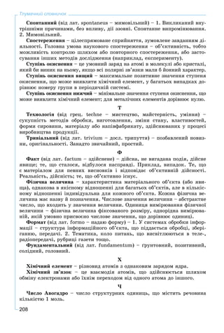 208
Тлумачний словничок
Ñïîíòàííèé (âіä ëàò. spontaneus – ìèìîâіëüíèé) – 1. Âèêëèêàíèé âíó-
òðіøíіìè ïðè÷èíàìè, áåç âïëèâó, äії ççîâíі. Ñïîíòàííå âèïðîìіíþâàííÿ.
2. Ìèìîâіëüíèé.
Ñïîñòåðåæåííÿ – öіëåñïðÿìîâàíå ñïðèéíÿòòÿ, çóìîâëåíå çàâäàííÿì äі-
ÿëüíîñòі. Ãîëîâíà óìîâà íàóêîâîãî ñïîñòåðåæåííÿ – îá’єêòèâíіñòü, òîáòî
ìîæëèâіñòü êîíòðîëþ øëÿõîì àáî ïîâòîðíîãî ñïîñòåðåæåííÿ, àáî çàñòî-
ñóâàííÿ іíøèõ ìåòîäіâ äîñëіäæåííÿ (íàïðèêëàä, åêñïåðèìåíòó).
Ñòóïіíü îêèñíåííÿ – öå óìîâíèé çàðÿä íà àòîìі â ìîëåêóëі àáî êðèñòàëі,
ÿêèé áè âèíèê íà íüîìó, ÿêùî âñі ïîëÿðíі çâ’ÿçêè ìàëè á éîííèé õàðàêòåð.
Ñòóïіíü îêèñíåííÿ âèùèé – ìàêñèìàëüíå ïîçèòèâíå çíà÷åííÿ ñòóïåíÿ
îêèñíåííÿ, ùî ìîæå âèÿâëÿòè õіìі÷íèé åëåìåíò, ó áàãàòüîõ âèïàäêàõ äî-
ðіâíþє íîìåðó ãðóïè â ïåðіîäè÷íіé ñèñòåìі.
Ñòóïіíü îêèñíåííÿ íèæ÷èé – ìіíіìàëüíå çíà÷åííÿ ñòóïåíÿ îêèñíåííÿ, ùî
ìîæå âèÿâëÿòè õіìі÷íèé åëåìåíò; äëÿ ìåòàëі÷íèõ åëåìåíòіâ äîðіâíþє íóëþ.
Ò
Òåõíîëîãіÿ (âіä ãðåö. techne – ìèñòåöòâî, ìàéñòåðíіñòü, óìіííÿ) –
ñóêóïíіñòü ìåòîäіâ îáðîáêè, âèãîòîâëåííÿ, çìіíè ñòàíó, âëàñòèâîñòåé,
ôîðìè ñèðîâèíè, ìàòåðіàëó àáî íàïіâôàáðèêàòó, çäіéñíþâàíèõ ó ïðîöåñі
âèðîáíèöòâà ïðîäóêöії.
Òðèâіàëüíèé (âіä ëàò. trivium – äîñë. òðèïóòòÿ) – ïîçáàâëåíèé íîâèç-
íè, îðèãіíàëüíîñòі. Çàíàäòî çâè÷àéíèé, ïðîñòèé.
Ô
Ôàêò (âіä ëàò. factum – çäіéñíåíå) – äіéñíà, íå âèãàäàíà ïîäіÿ, äіéñíå
ÿâèùå; òå, ùî ñòàëîñÿ, âіäáóëîñÿ íàñïðàâäі. Ïðèêëàä, âèïàäîê. Òå, ùî
є ìàòåðіàëîì äëÿ ïåâíèõ âèñíîâêіâ і âіäïîâіäàє îá’єêòèâíіé äіéñíîñòі.
Ðåàëüíіñòü, äіéñíіñòü; òå, ùî îá’єêòèâíî іñíóє.
Ôіçè÷íà âåëè÷èíà – õàðàêòåðèñòèêà ìàòåðіàëüíîãî îá’єêòà (àáî ÿâè-
ùà), îäíàêîâà â ÿêіñíîìó âіäíîøåííі äëÿ áàãàòüîõ îá’єêòіâ, àëå â êіëüêіñ-
íîìó âіäíîøåííі іíäèâіäóàëüíà äëÿ êîæíîãî îá’єêòà. Êîæíà ôіçè÷íà âå-
ëè÷èíà ìàє íàçâó é ïîçíà÷åííÿ. ×èñëîâå çíà÷åííÿ âåëè÷èíè – àáñòðàêòíå
÷èñëî, ùî âõîäèòü ó çíà÷åííÿ âåëè÷èíè. Îäèíèöÿ âèìіðþâàííÿ ôіçè÷íîї
âåëè÷èíè – ôіçè÷íà âåëè÷èíà ôіêñîâàíîãî ðîçìіðó, îäíîðіäíà âèìіðþâà-
íіé, ÿêіé óìîâíî ïðèñâîєíî ÷èñëîâå çíà÷åííÿ, ùî äîðіâíþє îäèíèöі.
Ôîðìàò (âіä ëàò. formo – íàäàþ ôîðìó) – 1. Ó ñèñòåìàõ îáðîáêè іíôîð-
ìàöії – ñòðóêòóðà іíôîðìàöіéíîãî îá’єêòà, ùî ïіääàєòüñÿ îáðîáöі, çáåðі-
ãàííþ, ïåðåäà÷і. 2. Òåìàòèêà, êîëî ïèòàíü, ùî âèñâіòëþþòüñÿ â òåëå-,
ðàäіîïåðåäà÷і, ðóáðèöі ãàçåòè òîùî.
Ôóíäàìåíòàëüíèé (âіä ëàò. fundamentum) – ґðóíòîâíèé, ïîçèòèâíèé,
ñîëіäíèé, ãîëîâíèé.
Õ
Õіìі÷íèé åëåìåíò – ðіçíîâèä àòîìіâ ç îäíàêîâèì çàðÿäîì ÿäðà.
Õіìі÷íèé çâ’ÿçîê – öå âçàєìîäіÿ àòîìіâ, ùî çäіéñíþєòüñÿ øëÿõîì
îáìіíó åëåêòðîíàìè àáî їõíіì ïåðåõîäîì âіä îäíîãî àòîìà äî іíøîãî.
×
×èñëî Àâîãàäðî – ÷èñëî ñòðóêòóðíèõ îäèíèöü, ùî ìіñòèòü ðå÷îâèíà
êіëüêіñòþ 1 ìîëü.
 