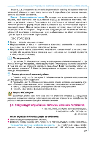 27
Періодичний закон і періодична система хімічних елементів. Будова атома
Çãîäîì Ä.І. Ìåíäåëєєâ íà îñíîâі ïåðіîäè÷íîãî çàêîíó âèïðàâèâ íåòî÷íî
âèçíà÷åíі âіäíîñíі àòîìíі ìàñè äåâ’ÿòüîõ і ïåðåäáà÷èâ іñíóâàííÿ äâàíàä-
öÿòüîõ õіìі÷íèõ åëåìåíòіâ.
Çàêîí – ôîðìà íàóêîâèõ çíàíü. Íà êîíêðåòíèõ ïðèêëàäàõ âè ïåðåñâіä-
÷èëèñÿ, ÿêå çíà÷åííÿ ìàє êіëüêіñíèé ïіäõіä äî âèâ÷åííÿ õіìі÷íèõ åëå-
ìåíòіâ, ðå÷îâèí і ÿâèù. Äîâіäàëèñü, ÿê äîñëіäíèêè íà îñíîâі âèÿâëåíèõ
çàêîíîìіðíîñòåé ôîðìóëþþòü їõíіé ñëîâåñíèé àáî ìàòåìàòè÷íèé âèðàç –
íàóêîâèé çàêîí. Âèÿâè ïåðіîäè÷íîãî çàêîíó íàóêîâöі ñïîñòåðіãàëè é äî-
ñëіäæóâàëè íà ìàêðîðіâíі. Òåîðåòè÷íå îáґðóíòóâàííÿ âèÿâëåíèõ çàêîíî-
ìіðíîñòåé ïîâ’ÿçàíå ç ïðîöåñàìè, ÿêі âіäáóâàþòüñÿ íà ðіâíі ìіêðîñâіòó.
Ïðî öå áóäå â íàñòóïíèõ ïàðàãðàôàõ.
ÏÐÎ ÃÎËÎÂÍÅ
Çàêîí – ôîðìà íàóêîâèõ çíàíü.
Ïåðіîäè÷íіñòü ó õіìії – ïîâòîðåííÿ õіìі÷íèõ åëåìåíòіâ ç ïîäіáíèìè
âëàñòèâîñòÿìè â їõíüîìó ïðèðîäíîìó ðÿäó.
Ïåðіîäè÷íèé çàêîí óñòàíîâëþє çàëåæíіñòü âëàñòèâîñòåé õіìі÷íèõ åëå-
ìåíòіâ âіä çíà÷åíü їõíіõ àòîìíèõ ìàñ і îá’єäíóє âñі õіìі÷íі åëåìåíòè
â ÷іòêó íàî÷íó ñèñòåìó.
Перевірте себе
1. Що поклав Д.І. Менделєєв в основу класифікування хімічних елементів? 2. Що
узяв за мету Д.І. Менделєєв, розпочавши роботу з класифікації хімічних елементів?
3. Який ряд хімічних елементів називають природним? 4. Що таке періодичність у ца-
рині хімічних елементів? 5. Наведіть формулювання періодичного закону, запропоно-
ване Д.І. Менделєєвим.
Застосуйте свої знання й уміння
1. Поясніть, чому спроби класифікації хімічних елементів, здійснені попередниками
Д.І. Менделєєва, були невдалими.
2. Поміркуйте, чому Д.І. Менделєєву довелося в кількох випадках розташувати еле-
мент з більшою атомною масою перед елементом з дещо меншою атомною масою?
3. Чому Д.І. Менделєєв залишив у періодичній системі низку прогалин?
оясніть, чому закон є формою наукових знань.
ворча майстерня
знайтеся, атомні маси яких саме хімічних елементів виправив Д.І. Менделєєв
ві періодичного закону та існування яких хімічних елементів він передбачив. За
атами дослідження підготуйте міні-повідомлення.
§ 6. Ñòðóêòóðà ïåð³îäè÷íî¿ ñèñòåìè õ³ì³÷íèõ åëåìåíò³â
Я над нею, може, двадцять років розмірковував,
а ви думаєте: сидів і раптом... є.
Д.І. Менделєєв
Після опрацювання параграфа ви зможете:
описати структуру періодичної системи;
розрізняти періоди (великі й малі), головні (А) та побічні (Б) підгрупи періодичної системи.
Ïåðіîäè÷íà ñèñòåìà õіìі÷íèõ åëåìåíòіâ – öå ãðàôі÷íèé âèðàç ïåðіî-
äè÷íîãî çàêîíó. Íèíі â ïåðіîäè÷íіé ñèñòåìі 118 õіìі÷íèõ åëåìåíòіâ.
 