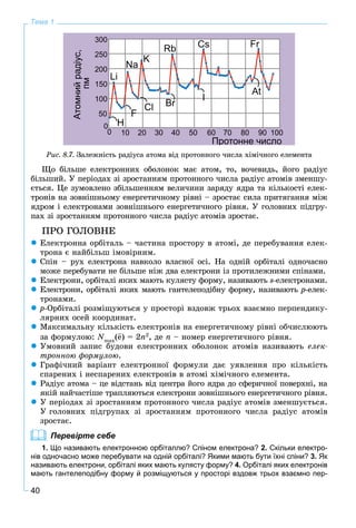 40
Тема 1
Ðèñ. 8.7. Çàëåæíіñòü ðàäіóñà àòîìà âіä ïðîòîííîãî ÷èñëà õіìі÷íîãî åëåìåíòà
Ùî áіëüøå åëåêòðîííèõ îáîëîíîê ìàє àòîì, òî, âî÷åâèäü, éîãî ðàäіóñ
áіëüøèé. Ó ïåðіîäàõ çі çðîñòàííÿì ïðîòîííîãî ÷èñëà ðàäіóñ àòîìіâ çìåíøó-
єòüñÿ. Öå çóìîâëåíî çáіëüøåííÿì âåëè÷èíè çàðÿäó ÿäðà òà êіëüêîñòі åëåê-
òðîíіâ íà çîâíіøíüîìó åíåðãåòè÷íîìó ðіâíі – çðîñòàє ñèëà ïðèòÿãàííÿ ìіæ
ÿäðîì і åëåêòðîíàìè çîâíіøíüîãî åíåðãåòè÷íîãî ðіâíÿ. Ó ãîëîâíèõ ïіäãðó-
ïàõ çі çðîñòàííÿì ïðîòîííîãî ÷èñëà ðàäіóñ àòîìіâ çðîñòàє.
ÏÐÎ ÃÎËÎÂÍÅ
Åëåêòðîííà îðáіòàëü – ÷àñòèíà ïðîñòîðó â àòîìі, äå ïåðåáóâàííÿ åëåê-
òðîíà є íàéáіëüø іìîâіðíèì.
Ñïіí – ðóõ åëåêòðîíà íàâêîëî âëàñíîї îñі. Íà îäíіé îðáіòàëі îäíî÷àñíî
ìîæå ïåðåáóâàòè íå áіëüøå íіæ äâà åëåêòðîíè іç ïðîòèëåæíèìè ñïіíàìè.
Åëåêòðîíè, îðáіòàëі ÿêèõ ìàþòü êóëÿñòó ôîðìó, íàçèâàþòü s-åëåêòðîíàìè.
Åëåêòðîíè, îðáіòàëі ÿêèõ ìàþòü ãàíòåëåïîäіáíó ôîðìó, íàçèâàþòü p-åëåê-
òðîíàìè.
ð-Îðáіòàëі ðîçìіùóþòüñÿ ó ïðîñòîðі âçäîâæ òðüîõ âçàєìíî ïåðïåíäèêó-
ëÿðíèõ îñåé êîîðäèíàò.
Ìàêñèìàëüíó êіëüêіñòü åëåêòðîíіâ íà åíåðãåòè÷íîìó ðіâíі îá÷èñëþþòü
çà ôîðìóëîþ: Nmax
(e) = 2n2
, äå n – íîìåð åíåðãåòè÷íîãî ðіâíÿ.
Óìîâíèé çàïèñ áóäîâè åëåêòðîííèõ îáîëîíîê àòîìіâ íàçèâàþòü åëåê-
òðîííîþ ôîðìóëîþ.
Ãðàôі÷íèé âàðіàíò åëåêòðîííîї ôîðìóëè äàє óÿâëåííÿ ïðî êіëüêіñòü
ñïàðåíèõ і íåñïàðåíèõ åëåêòðîíіâ â àòîìі õіìі÷íîãî åëåìåíòà.
Ðàäіóñ àòîìà – öå âіäñòàíü âіä öåíòðà éîãî ÿäðà äî ñôåðè÷íîї ïîâåðõíі, íà
ÿêіé íàé÷àñòіøå òðàïëÿþòüñÿ åëåêòðîíè çîâíіøíüîãî åíåðãåòè÷íîãî ðіâíÿ.
Ó ïåðіîäàõ çі çðîñòàííÿì ïðîòîííîãî ÷èñëà ðàäіóñ àòîìіâ çìåíøóєòüñÿ.
Ó ãîëîâíèõ ïіäãðóïàõ çі çðîñòàííÿì ïðîòîííîãî ÷èñëà ðàäіóñ àòîìіâ
çðîñòàє.
Перевірте себе
1. Що називають електронною орбіталлю? Спіном електрона? 2. Скільки електро-
нів одночасно може перебувати на одній орбіталі? Якими мають бути їхні спіни? 3. Як
називають електрони, орбіталі яких мають кулясту форму? 4. Орбіталі яких електронів
мають гантелеподібну форму й розміщуються у просторі вздовж трьох взаємно пер-
 