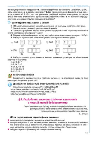 41
Періодичний закон і періодична система хімічних елементів. Будова атома
пендикулярних осей координат? 5. За якою формулою обчислюють максимальну кіль-
кість електронів на енергетичному рівні? 6. Що таке електронна формула атома хіміч-
ного елемента? 7. Про що дає уявлення графічний варіант електронної формули
атома хімічного елемента? 8. Що називають радіусом атома? 9. Як змінюються радіу-
си атомів у періодах і групах періодичної системи?
Застосуйте свої знання й уміння
1. Обчисліть максимальну кількість електронів на третьому енергетичному рівні.
2. Запишіть електронну формулу атома Алюмінію.
3. Запишіть графічний варіант електронної формули атома Нітрогену й визначте
число неспарених електронів у ньому.
4. Визначте хімічний елемент, атому якого відповідає електронна формула ...3s2
3p2
.
5. Виберіть правильний запис електронної формули атома Фосфору:
1) [Ne]
3s 3p
; 3) [Ne]
3s 3p
w ;
2) [Ne]
3s 3p
; 4) [Ne]
3s 3p
.
6. Виберіть записи, у яких символи хімічних елементів розміщені за збільшенням
радіусів їхніх атомів:
1) Li, B, C, F
2) B, N, C, F
3) Cl, S, Se, Te
4) H, Na, Cs, K
5) Н, Cl, Br, I
Творча майстерня
моделюйте, використовуючи повітряні кульки, s- і p-електронні хмари та їхнє
розташування у просторі.
Дізнайтеся більше про стан електронів у атомі:
https://www.youtube.com/watch?v=U6Oq4EBghIM
https://www.youtube.com/watch?v=PJ8k3nQRzgQ
https://www.youtube.com/watch?v=ZoJQSBXVAEE
http://www.ptable.com/?lang=ru#Orbital
§ 9. Ïåð³îäè÷íà ñèñòåìà õ³ì³÷íèõ åëåìåíò³â
ç ïîçèö³¿ òåîð³¿ áóäîâè àòîìà
Перші уявлення про будову атомів і природу хімічної валентності...
ґрунтувалися на закономірностях властивостей елементів,
установлених за допомогою періодичного закону.
В.І. Спіцин
Після опрацювання параграфа ви зможете:
аналізувати інформацію, закладену в періодичній системі;и
використовувати її для характеристики хімічного елемента; класифікації елемен-и
тів, визначення їхньої валентності, класифікації простих речовин, визначення хіміч-
ного характеру оксидів, гідратів оксидів, сполук елементів з Гідрогеном;
обґрунтовувати фізичну сутність періодичного закону.и
 