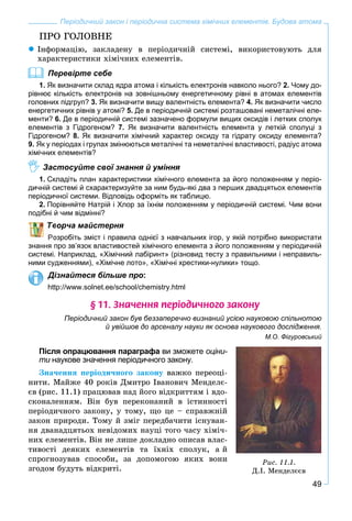 49
Періодичний закон і періодична система хімічних елементів. Будова атома
ÏÐÎ ÃÎËÎÂÍÅ
Іíôîðìàöіþ, çàêëàäåíó â ïåðіîäè÷íіé ñèñòåìі, âèêîðèñòîâóþòü äëÿ
õàðàêòåðèñòèêè õіìі÷íèõ åëåìåíòіâ.
Перевірте себе
1. Як визначити склад ядра атома і кількість електронів навколо нього? 2. Чому до-
рівнює кількість електронів на зовнішньому енергетичному рівні в атомах елементів
головних підгруп? 3. Як визначити вищу валентність елемента? 4. Як визначити число
енергетичних рівнів у атомі? 5. Де в періодичній системі розташовані неметалічні еле-
менти? 6. Де в періодичній системі зазначено формули вищих оксидів і летких сполук
елементів з Гідрогеном? 7. Як визначити валентність елемента у леткій сполуці з
Гідрогеном? 8. Як визначити хімічний характер оксиду та гідрату оксиду елемента?
9. Як у періодах і групах змінюються металічні та неметалічні властивості, радіус атома
хімічних елементів?
Застосуйте свої знання й уміння
1. Складіть план характеристики хімічного елемента за його положенням у періо-
дичній системі й схарактеризуйте за ним будь-які два з перших двадцятьох елементів
періодичної системи. Відповідь оформіть як таблицю.
2. Порівняйте Натрій і Хлор за їхнім положенням у періодичній системі. Чим вони
подібні й чим відмінні?
ворча майстерня
озробіть зміст і правила однієї з навчальних ігор, у якій потрібно використати
знання про зв’язок властивостей хімічного елемента з його положенням у періодичній
системі. Наприклад, «Хімічний лабіринт» (різновид тесту з правильними і неправиль-
ними судженнями), «Хімічне лото», «Хімічні хрестики-нулики» тощо.
Дізнайтеся більше про:
http://www.solnet.ee/school/chemistry.html
§ 11. Çíà÷åííÿ ïåð³îäè÷íîãî çàêîíó
Періодичний закон був беззаперечно визнаний усією науковою спільнотою
й увійшов до арсеналу науки як основа наукового дослідження.
М.О. Фігуровський
Після опрацювання параграфа ви зможете оціни-
ти наукове значення періодичного закону.
Çíà÷åííÿ ïåðіîäè÷íîãî çàêîíó âàæêî ïåðåîöі-
íèòè. Ìàéæå 40 ðîêіâ Äìèòðî Іâàíîâè÷ Ìåíäåëє-
єâ (ðèñ. 11.1) ïðàöþâàâ íàä éîãî âіäêðèòòÿì і âäî-
ñêîíàëåííÿì. Âіí áóâ ïåðåêîíàíèé â іñòèííîñòі
ïåðіîäè÷íîãî çàêîíó, ó òîìó, ùî öå – ñïðàâæíіé
çàêîí ïðèðîäè. Òîìó é çìіã ïåðåäáà÷èòè іñíóâàí-
íÿ äâàíàäöÿòüîõ íåâіäîìèõ íàóöі òîãî ÷àñó õіìі÷-
íèõ åëåìåíòіâ. Âіí íå ëèøå äîêëàäíî îïèñàâ âëàñ-
òèâîñòі äåÿêèõ åëåìåíòіâ òà їõíіõ ñïîëóê, à é
ñïðîãíîçóâàâ ñïîñîáè, çà äîïîìîãîþ ÿêèõ âîíè
çãîäîì áóäóòü âіäêðèòі.
Ðèñ. 11.1.
Ä.І. Ìåíäåëєєâ
 