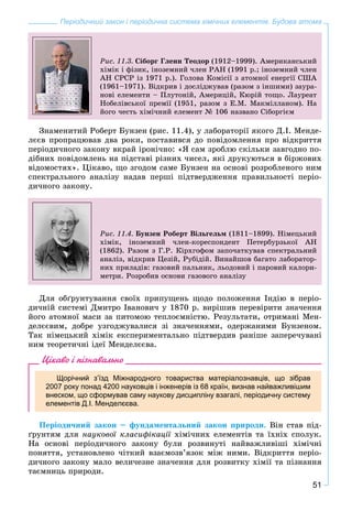 51
Періодичний закон і періодична система хімічних елементів. Будова атома
Ðèñ. 11.3. Ñіáîðã Ãëåíí Òåîäîð (1912–1999). Àìåðèêàíñüêèé
õіìіê і ôіçèê, іíîçåìíèé ÷ëåí ÐÀÍ (1991 ð.; іíîçåìíèé ÷ëåí
ÀÍ ÑÐÑÐ іç 1971 ð.). Ãîëîâà Êîìіñії ç àòîìíîї åíåðãії ÑØÀ
(1961–1971). Âіäêðèâ і äîñëіäæóâàâ (ðàçîì ç іíøèìè) çàóðà-
íîâі åëåìåíòè – Ïëóòîíіé, Àìåðèöіé, Êþðіé òîùî. Ëàóðåàò
Íîáåëіâñüêîї ïðåìії (1951, ðàçîì ç Å.Ì. Ìàêìіëëàíîì). Íà
éîãî ÷åñòü õіìі÷íèé åëåìåíò № 106 íàçâàíî Ñіáîðãієì
Çíàìåíèòèé Ðîáåðò Áóíçåí (ðèñ. 11.4), ó ëàáîðàòîðії ÿêîãî Ä.І. Ìåíäå-
ëєєâ ïðîïðàöþâàâ äâà ðîêè, ïîñòàâèâñÿ äî ïîâіäîìëåííÿ ïðî âіäêðèòòÿ
ïåðіîäè÷íîãî çàêîíó âêðàé іðîíі÷íî: «ß ñàì çðîáëþ ñêіëüêè çàâãîäíî ïî-
äіáíèõ ïîâіäîìëåíü íà ïіäñòàâі ðіçíèõ ÷èñåë, ÿêі äðóêóþòüñÿ â áіðæîâèõ
âіäîìîñòÿõ». Öіêàâî, ùî çãîäîì ñàìå Áóíçåí íà îñíîâі ðîçðîáëåíîãî íèì
ñïåêòðàëüíîãî àíàëіçó íàäàâ ïåðøі ïіäòâåðäæåííÿ ïðàâèëüíîñòі ïåðіî-
äè÷íîãî çàêîíó.
Ðèñ. 11.4. Áóíçåí Ðîáåðò Âіëüãåëüì (1811–1899). Íіìåöüêèé
õіìіê, іíîçåìíèé ÷ëåí-êîðåñïîíäåíò Ïåòåðáóðçüêîї ÀÍ
(1862). Ðàçîì ç Ã.Ð. Êіðõãîôîì çàïî÷àòêóâàâ ñïåêòðàëüíèé
àíàëіç, âіäêðèâ Öåçіé, Ðóáіäіé. Âèíàéøîâ áàãàòî ëàáîðàòîð-
íèõ ïðèëàäіâ: ãàçîâèé ïàëüíèê, ëüîäîâèé і ïàðîâèé êàëîðè-
ìåòðè. Ðîçðîáèâ îñíîâè ãàçîâîãî àíàëіçó
Äëÿ îáґðóíòóâàííÿ ñâîїõ ïðèïóùåíü ùîäî ïîëîæåííÿ Іíäіþ â ïåðіî-
äè÷íіé ñèñòåìі Äìèòðî Іâàíîâè÷ ó 1870 ð. âèðіøèâ ïåðåâіðèòè çíà÷åííÿ
éîãî àòîìíîї ìàñè çà ïèòîìîþ òåïëîєìíіñòþ. Ðåçóëüòàòè, îòðèìàíі Ìåí-
äåëєєâèì, äîáðå óçãîäæóâàëèñÿ çі çíà÷åííÿìè, îäåðæàíèìè Áóíçåíîì.
Òàê íіìåöüêèé õіìіê åêñïåðèìåíòàëüíî ïіäòâåðäèâ ðàíіøå çàïåðå÷óâàíі
íèì òåîðåòè÷íі іäåї Ìåíäåëєєâà.
Цікаво і пізнавально
Щорічний з’їзд Міжнародного товариства матеріалознавців, що зібрав
2007 року понад 4200 науковців і інженерів із 68 країн, визнав найважливішим
внеском, що сформував саму наукову дисципліну взагалі, періодичну систему
елементів Д.І. Менделєєва.
Ïåðіîäè÷íèé çàêîí – ôóíäàìåíòàëüíèé çàêîí ïðèðîäè. Âіí ñòàâ ïіä-
ґðóíòÿì äëÿ íàóêîâîї êëàñèôіêàöії õіìі÷íèõ åëåìåíòіâ òà їõíіõ ñïîëóê.ї
Íà îñíîâі ïåðіîäè÷íîãî çàêîíó áóëè ðîçâèíóòі íàéâàæëèâіøі õіìі÷íі
ïîíÿòòÿ, óñòàíîâëåíî ÷іòêèé âçàєìîçâ’ÿçîê ìіæ íèìè. Âіäêðèòòÿ ïåðіî-
äè÷íîãî çàêîíó ìàëî âåëè÷åçíå çíà÷åííÿ äëÿ ðîçâèòêó õіìії òà ïіçíàííÿ
òàєìíèöü ïðèðîäè.
 