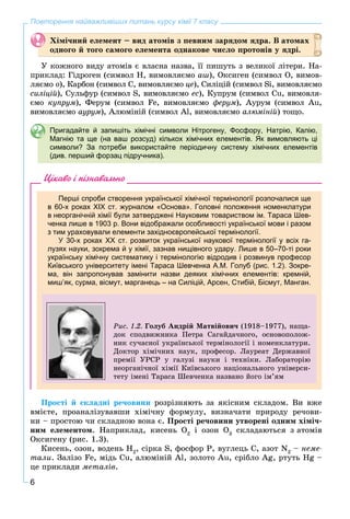 6
Повторення найважливіших питань курсу хімії 7 класу
Õіìі÷íèé åëåìåíò – âèä àòîìіâ ç ïåâíèì çàðÿäîì ÿäðà. Â àòîìàõ
îäíîãî é òîãî ñàìîãî åëåìåíòà îäíàêîâå ÷èñëî ïðîòîíіâ ó ÿäðі.
Ó êîæíîãî âèäó àòîìіâ є âëàñíà íàçâà, її ïèøóòü ç âåëèêîї ëіòåðè. Íà-
ïðèêëàä: Ãіäðîãåí (ñèìâîë H, âèìîâëÿєìî àø), Îêñèãåí (ñèìâîë O, âèìîâ-
ëÿєìî î), Êàðáîí (ñèìâîë C, âèìîâëÿєìî öå), Ñèëіöіé (ñèìâîë Si, âèìîâëÿєìî
ñèëіöіé), Ñóëüôóð (ñèìâîë S, âèìîâëÿєìî åñ), Êóïðóì (ñèìâîë Cu, âèìîâëÿ-
єìî êóïðóì), Ôåðóì (ñèìâîë Fe, âèìîâëÿєìî ôåðóì), Àóðóì (ñèìâîë Au,
âèìîâëÿєìî àóðóì), Àëþìіíіé (ñèìâîë Al, âèìîâëÿєìî àëþìіíіé) òîùî.
Пригадайте й запишіть хімічні символи Нітрогену, Фосфору, Натрію, Калію,
Магнію та ще (на ваш розсуд) кількох хімічних елементів. Як вимовляють ці
символи? За потреби використайте періодичну систему хімічних елементів
(див. перший форзац підручника).
Цікаво і пізнавально
Перші спроби створення української хімічної термінології розпочалися ще
в 60-х роках ХІХ ст. журналом «Основа». Головні положення номенклатури
в неорганічній хімії були затверджені Науковим товариством ім. Тараса Шев-
ченка лише в 1903 р. Вони відображали особливості української мови і разом
з тим ураховували елементи західноєвропейської термінології.
У 30-х роках ХХ ст. розвиток української наукової термінології у всіх га-
лузях науки, зокрема й у хімії, зазнав нищівного удару. Лише в 50–70-ті роки
українську хімічну систематику і термінологію відродив і розвинув професор
Київського університету імені Тараса Шевченка А.М. Голуб (рис. 1.2). Зокре-
ма, він запропонував замінити назви деяких хімічних елементів: кремній,
миш’як, сурма, вісмут, марганець – на Силіцій, Арсен, Стибій, Бісмут, Манган.
Ðèñ. 1.2. Ãîëóá Àíäðіé Ìàòâіéîâè÷ (1918–1977), íàùà-
äîê ñïîäâèæíèêà Ïåòðà Ñàãàéäà÷íîãî, îñíîâîïîëîæ-
íèê ñó÷àñíîї óêðàїíñüêîї òåðìіíîëîãії і íîìåíêëàòóðè.
Äîêòîð õіìі÷íèõ íàóê, ïðîôåñîð. Ëàóðåàò Äåðæàâíîї
ïðåìії ÓÐÑÐ ó ãàëóçі íàóêè і òåõíіêè. Ëàáîðàòîðіþ
íåîðãàíі÷íîї õіìії Êèїâñüêîãî íàöіîíàëüíîãî óíіâåðñè-
òåòó іìåíі Òàðàñà Øåâ÷åíêà íàçâàíî éîãî іì’ÿì
Ïðîñòі é ñêëàäíі ðå÷îâèíè ðîçðіçíÿþòü çà ÿêіñíèì ñêëàäîì. Âè âæå
âìієòå, ïðîàíàëіçóâàâøè õіìі÷íó ôîðìóëó, âèçíà÷àòè ïðèðîäó ðå÷îâè-
íè – ïðîñòîþ ÷è ñêëàäíîþ âîíà є. Ïðîñòі ðå÷îâèíè óòâîðåíі îäíèì õіìі÷-
íèì åëåìåíòîì. Íàïðèêëàä, êèñåíü Î2
і îçîí Î3
ñêëàäàþòüñÿ ç àòîìіâ
Îêñèãåíó (ðèñ. 1.3).
Êèñåíü, îçîí, âîäåíü Í2
, ñіðêà S, ôîñôîð P, âóãëåöü C, àçîò N2
– íåìå-
òàëè. Çàëіçî Fe, ìіäü Cu, àëþìіíіé Al, çîëîòî Au, ñðіáëî Ag, ðòóòü Hg –
öå ïðèêëàäè ìåòàëіâ.
 