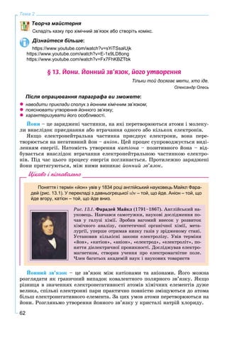 62
Тема 2
Творча майстерня
Складіть казку про хімічний зв’язок або створіть комікс.
Дізнайтеся більше:
https://www.youtube.com/watch?v=sYiTSsalUjk
https://www.youtube.com/watch?v=E-1x9LD8ong
https://www.youtube.com/watch?v=Fx7FhKBZTbk
§ 13. Éîíè. Éîííèé çâ’ÿçîê, éîãî óòâîðåííÿ
Тільки той досягає мети, хто іде.
Олександр Олесь
Після опрацювання параграфа ви зможете:
наводити приклади сполук з йонним хімічним зв’язком;
пояснювати утворення йонного зв’язку;
характеризувати його особливості.
Éîíè – öå çàðÿäæåíі ÷àñòèíêè, íà ÿêі ïåðåòâîðþþòüñÿ àòîìè і ìîëåêó-
ëè âíàñëіäîê ïðèєäíàííÿ àáî âòðà÷àííÿ îäíîãî àáî êіëüêîõ åëåêòðîíіâ.
ßêùî åëåêòðîíåéòðàëüíà ÷àñòèíêà ïðèєäíóє åëåêòðîíè, âîíà ïåðå-
òâîðþєòüñÿ íà íåãàòèâíèé éîí – àíіîí. Öåé ïðîöåñ ñóïðîâîäæóєòüñÿ âèäі-
ëåííÿì åíåðãії. Íàòîìіñòü óòâîðåííÿ êàòіîíà – ïîçèòèâíîãî éîíà – âіä-
áóâàєòüñÿ âíàñëіäîê âòðà÷àííÿ åëåêòðîíåéòðàëüíîþ ÷àñòèíêîþ åëåêòðî-
íіâ. Ïіä ÷àñ öüîãî ïðîöåñó åíåðãіÿ ïîãëèíàєòüñÿ. Ïðîòèëåæíî çàðÿäæåíі
éîíè ïðèòÿãóþòüñÿ, ìіæ íèìè âèíèêàє éîííèé çâ’ÿçîê.
Цікаво і пізнавально
Поняття і термін «йон» увів у 1834 році англійський науковець Майкл Фара-
дей (рис. 13.1). У перекладі з давньогрецької ιοοον – той, що йде. Аніон – той, що
йде вгору, катіон – той, що йде вниз.
Ðèñ. 13.1. Ôàðàäåé Ìàéêë (1791–1867). Àíãëіéñüêèé íà-
óêîâåöü. Íàâ÷àâñÿ ñàìîòóæêè, íàóêîâі äîñëіäæåííÿ ïî-
÷àâ ó ãàëóçі õіìії. Çðîáèâ âàãîìèé âíåñîê ó ðîçâèòîê
õіìі÷íîãî àíàëіçó, ñèíòåòè÷íîї îðãàíі÷íîї õіìії, ìåòà-
ëóðãії, óïåðøå îòðèìàâ íèçêó ãàçіâ ó çðіäæåíîìó ñòàíі.
Óñòàíîâèâ êіëüêіñíі çàêîíè åëåêòðîëіçó. Óâіâ òåðìіíè
«éîí», «êàòіîí», «àíіîí», «åëåêòðîä», «åëåêòðîëіò», ïî-
íÿòòÿ äіåëåêòðè÷íîї ïðîíèêíîñòі. Äîñëіäæóâàâ åëåêòðî-
ìàãíåòèçì, ñòâîðèâ ó÷åííÿ ïðî åëåêòðîìàãíіòíå ïîëå.
×ëåí áàãàòüîõ àêàäåìіé íàóê і íàóêîâèõ òîâàðèñòâ
Éîííèé çâ’ÿçîê – öå çâ’ÿçîê ìіæ êàòіîíàìè òà àíіîíàìè. Éîãî ìîæíà
ðîçãëÿäàòè ÿê ãðàíè÷íèé âèïàäîê êîâàëåíòíîãî ïîëÿðíîãî çâ’ÿçêó. ßêùî
ðіçíèöÿ â çíà÷åííÿõ åëåêòðîíåãàòèâíîñòі àòîìіâ õіìі÷íèõ åëåìåíòіâ äóæå
âåëèêà, ñïіëüíі åëåêòðîííі ïàðè ïðàêòè÷íî ïîâíіñòþ çìіùóþòüñÿ äî àòîìà
áіëüø åëåêòðîíåãàòèâíîãî åëåìåíòà. Çà öèõ óìîâ àòîìè ïåðåòâîðþþòüñÿ íà
éîíè. Ðîçãëÿíüìî óòâîðåííÿ éîííîãî çâ’ÿçêó ó êðèñòàëі íàòðіé õëîðèäó.
 
